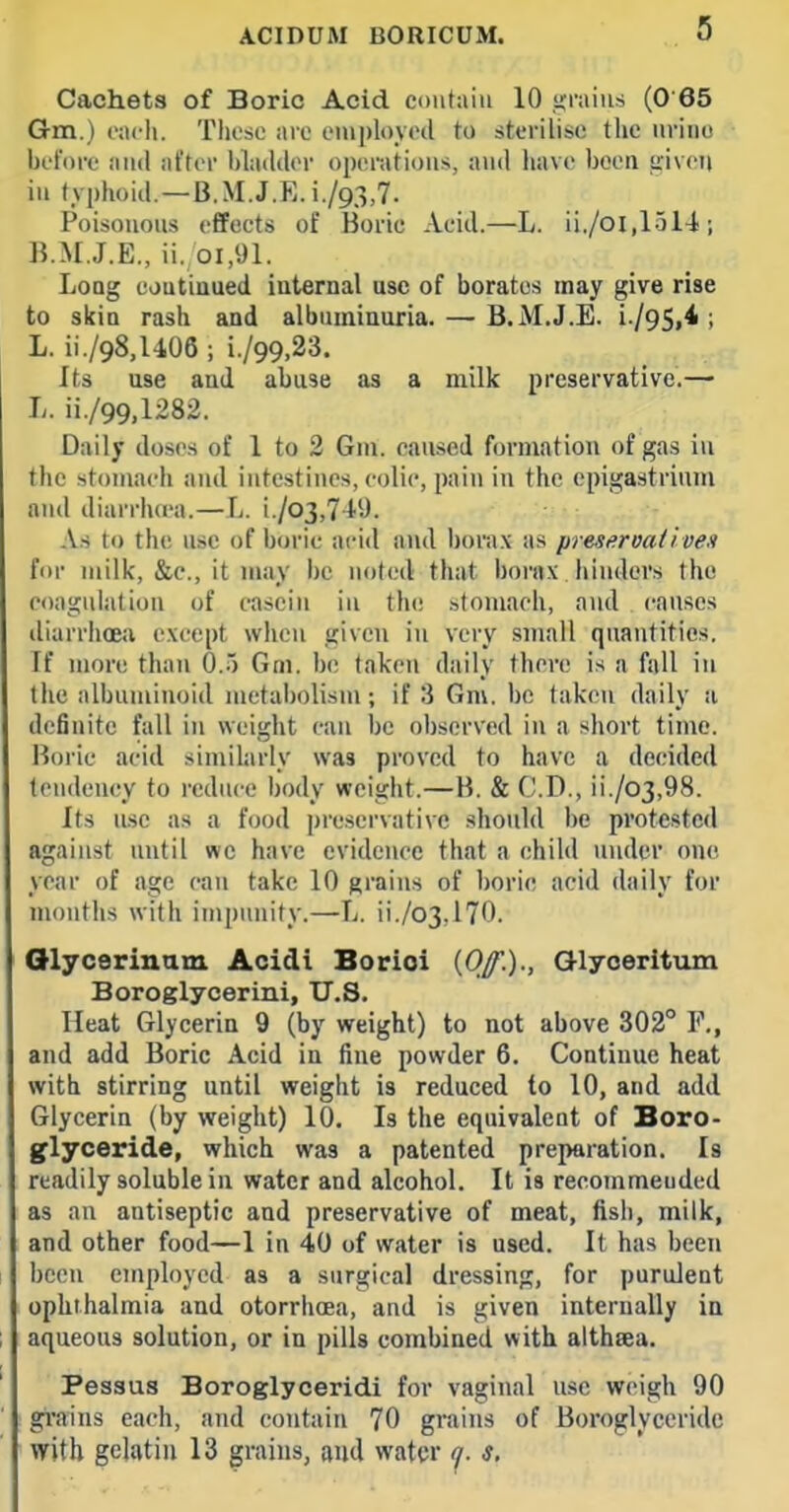 Cachets of Boric Acid ctnitaiii 10 ,<;raius (0'65 Gm.) each. Tliesc are eiuploytHl to sterilise the urine bet'dre ami after hlailder operations, and liave been given in typhoid.—B.M.J.E.i./93,7. Poisonous effects of Boric Acid.—L. ii./oi,1514; B..M..I.E., ii. 01,91. Long eoutiuued internal use of borates may give rise to skin rash and albumiuuria. — B.M.J.E. i./95,4 ; L. ii./98,l406 ; i./99,23. Its use and abuse as a milk preservative.— L. ii./99,1282. Daily doses of 1 to 2 Gni. caused formation of gas iu the stoTuach and intestines, colic, pain in the epigastrium and diarrluea.—L. i./o3,71'9. As to th(! use of boric acid and boni.v as presttroaiiven for milk, &e., it niay be noted that borax hinders the coagulation of casein in the stomach, and causes diarrhoea e.\cept when given iu very small quantities. If more than 0.5 Gm. be taken daily there is a fall in the albuminoid metabolism; if 3 Gm. be taken daily a definite fall in weight can be observed in a short time. Boric acid similarly was proved to have a decided tendency to reduce body weight.—B. & CD., ii./03,98. Its use as a food preservative should l)c protested against until wc have evidence that a child under one year of age can take 10 grains of boric acid daily for mouths with impunity.—L. ii./o3,l70. Olycerinam Acidi Borioi {Off.)., Glyoeritum Boroglycerini, U.S. Heat Glycerin 9 (by weight) to not above 302° F., and add Boric Acid in fine powder 6. Continue heat with stirring until weight is reduced to 10, and add Glycerin (by weight) 10. Is the equivalent of Boro- Iflyceride, which was a patented preparation. Is readily soluble in water and alcohol. It is recoinmeuded as an antiseptic and preservative of meat, fish, milk, and other food—1 in 40 of water is used. It has been been employed as a surgical dressing, for purulent ophthalmia and otorrhoea, and is given internally in aqueous solution, or in pills combined with althaea. Pessus Boroglyceridi for vaginal use weigh 90 gi'ains each, and contain 70 grains of Boroglyceridc with gelatin 13 grains, and water y. s.