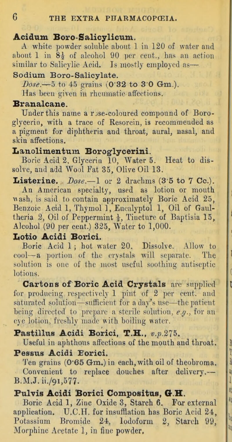 Acidum Boro-Salicylicum. A white powder soluble about 1 in 120 of water and IIbout 1 in 85 of iileohol 90 ])cr cent., has au action similar to Salieylic Acid. Is mobtlj' employed as— Sodium Boro-Salicylate. Dose.—5 to 45 grains (0 32 to 3 0 Gm.). Has been given in rheumatic afllections. Branalcane. Under this name a r jse-coloured compound of Boro- glycerin, with a trace of Resorcin, is recommeuded as a pigment for diphtheria and throat, aural, nasal, and skin affections. Lanolimentum Boroglycerini. Boric Acid 2, Glyceriu 10, Water 5. Heat to dis- solve, aud add Wool Fat 35, Olive Oil 13. Listerine. Dose.—1 or 2 drachms (3'5 to 7 Cc). An American specialty, used as lotion or mouth wash, is said to contain approximately Boric Acid 25, Benzoic Acid 1, Thymol 1, Eucalyptol 1, Oil of Gaul- theria 2, Oil of Peppermint ^, Tincture of Baptisia 15, Alcohol (90 per cent.) 325, Water to 1,000. Lotio Acidi Borici. Boric Acid 1 ; hot water 20. Dissolve. Allow to cool—a ])orti()n of the crystals will separate. The solution is one of the most useful soothing antiseptic lotions. Cartons of Boric Acid Crystals are supplied for producing rcispcctivcly 1 pint of 2 ])er cent, and saturated solution—sufficient for a daj^'s nse—the patient being directed to prc])arc a sterile solution, e.g., for an cjc lotion, freshly made with boiling water. Pastillus Acidi Borici, T.H., i;./j.275. Useful in aphthous affections of the mouth and throat. Fessus Acidi Eorici. Ten grains (065 Gm.) in each, with oil of theobroma. Convenient to replace douches after delivery.— B.M.J. ii./9i,577. Fulvis Acidi Borici Compositas, O.H. Boric Acid 1, Zinc Oxide 3, Starch 6. For external application. U.C.H. for insufflation has Boric Acid 24, Potassium Bromide 24, Iodoform 2, Stai'ch 99, Morphine Acetate 1, in fine powder.