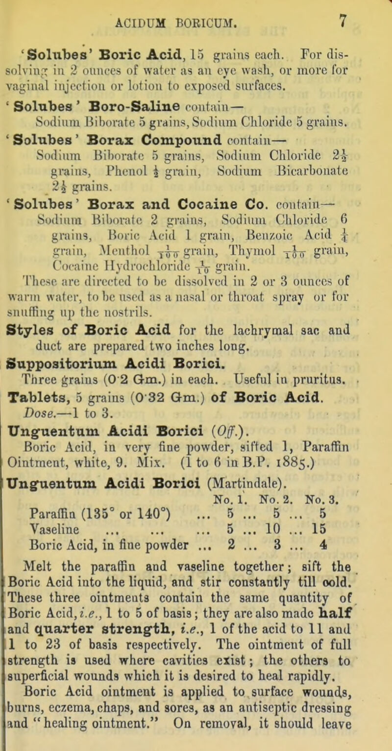 'Soliibes' Boric Acid, 15 grains each. For dis- solviu.T iu 2 oiiiu'cs of water as an eye wash, or more for vaginal injection or lotion to exposed surfaces. ' Solnbes * Boro-Saline eoutiiin— Sodium liihorate 5 grains, Sodium Chloride 5 grains. ' Solubes' Borax Compound contain— Sodium Bil)orafe 5 grains, Sodium Chloride 2J- grains, Phenol i grain, Sodium Bicarbonate 2J grains. 'Solubes' Borax and Cocaine Co. contain— Sodium Hih()nit(! 2 grains. Sodium Chloride 6 grains, Boric Acid 1 grain, Benzoic Acid ^ grain, .Menthol grain, Tliymol -^^Ty gvaiu, Cocaine Hydrochloride grain. 'I'iicse arc directed to be dissolved in 2 or 3 ounces of warm water, tol)e used as a nasal or throat spray or for snuffing up the nostrils. Styles of Boric Acid for the lachrymal sac and duct arc prepared two inches long, Suppositorium Acidi Borici. Three grains (0 2 Gm.) in each. Useful in pruritus. Tablets, 5 grains (0 32 Gm.) of Boric Acid. Dose.—1 to 3. Ungueutum Acidi Borici (Off.). Boric Acid, in very fine powder, sifted 1, Paraffin Ointment, white, 9. Mix. (1 to 6 in B.P. 1885.) Unguentum Acidi Borici (Martindale). No. 1. No. 2. No. 3. Paraffin (135° or 140°) ... 5 ... 5 ... 5 Vaseline 5 ... 10 ... 15 Boric Acid, in fine powder ... 2 ... 3... 4 Melt the paraffin and vaseliae together; sift the Boric Acid into the liquid, and stir constantly till oold. These three ointments contain the same quantity of Boric Acid, i.e., 1 to 5 of basis; they iire also made half and quarter streng'th, i.e., 1 of the acid to 11 and 1 to 23 of basis respectively. The ointment of full strength is used where cavities exist; the others to superficial wounds which it is desired to heal rapidly. Boric Acid ointment is applied to surface wounds, burns, eczema, chaps, and sores, as an antiseptic dressing and  healing ointment. On removal, it should leave