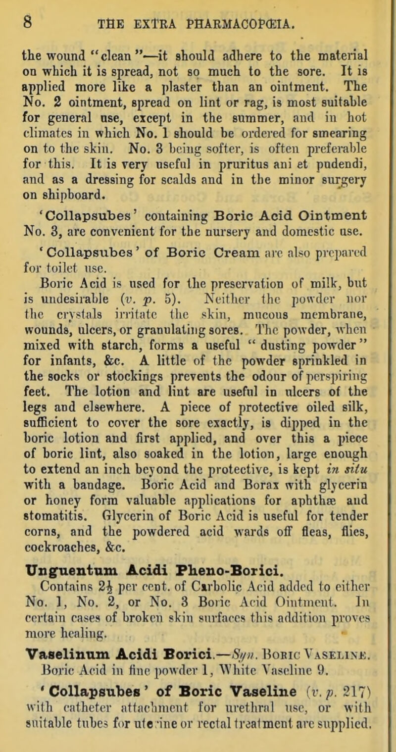 the wound  clean —it should adhere to the material on which it is spread, not so much to the sore. It is applied more like a plaster than an ointment. The No. 2 ointment, spread on lint or rag, is most suitahle for general use, except in the summer, and in hot climates in which No. 1 should be ordered for smearing on to the skin. No. 3 hciug softer, is often preferable for this. It is very useful in pruritus ani et pudendi, and as a dressing for scalds and in the minor surgery on shipboard. 'Collapsubes' containing Boric Acid Ointment No. 3, are convenient for the nm-sery and domestic use. ' Collapsubes' of Boric Cream arc also prepared for (oilet use. Boric Acid is used for the preservation of milk, but is undesirable {v. p. 5). Neither the powder nor the crystals irritate tlie skin, mucous membrane, wounds, ulcers, or granulating sores. The powder, when mixed with starch, forms a useful dusting powder for infants, &c. A little of the powder sprinkled in the socks or stockings prevents the odour of perspiring feet. The lotion and lint are useful in ulcers of the legs and elsewhere. A piece of protective oiled silk, sufficient to cover the sore exactly, is dipped in the boric lotion and first applied, and over this a piece of boric lint, also soaked in the lotion, large enough to extend an inch beyond the protective, is kept in situ with a bandage. Boric Acid and Borax with glycerin or honey form valuable applications for aphthse and stomatitis. Glycerin of Boric Acid is useful for tender corns, and the powdered acid wards off fleas, flies, cockroaches, &c. UDsraentnm Acidi Pheno-Borici. Contains 2^ per cent, of Carbolic Acid added to either No. 1, No. 2, or No. 3 Boiic Acid Ointment. In certain cases of broken skin surfaces this addition proves more healing. Vaselinum Acidi Borici.—Bobic Vaseline. Boric Acid in fine powder 1, White Vaseline 9. 'Collapsubes' of Boric Vaseline {v. p. with catheter attachment for urethral use, or with suitable tubes for ute -ine or rectal treatment arc supplied.
