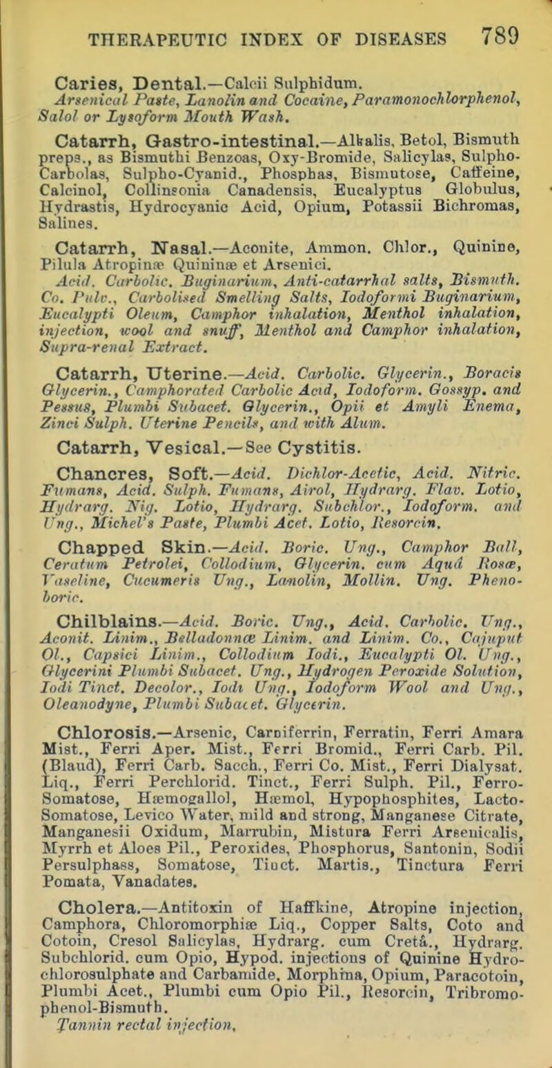 Caries, Dental.—Caloii Sulphidum. Arsfiiical Patte, Lanolinand Cocaine, Paramonoclilorphenol, Salol or Lysojorm Mouth Wash. Catarrh, Q-astro-intestinal.—AlValis, Betol, Bismuth preps., as Bismuthi Benzoas, Oxy-Bromide, Salicylas, Sulpho- CarDolas, Sulpho-C.Tanid., Phosphas, Bismutose, Catieine, Calcinol, Collinsonia Canadensis, Eucalyptus Globulus, Hydrastis, Hydrocyanic Acid, Opium, Potassii Biehromas, Salines. Catarrh, Nasal.—Aconite, Ammon. Chlor., Quinine, Pilula Ati-opinir Quinime et Arsenici. Acid. Carbolic. Bitginarium, Anti-catarrhal salts, Hismiith. Co. Piilv., Carboliied Smelling Salts, lodoformi Bitginarium, Eucalypti Oleum, Camphor inhalation, Menthol inhalation, injection, wool and snuff. Menthol and Camphor inhalation, Supra-renal Extract. Catarrh, Uterine.—Acid. Carbolic. Glycerin., Boracit Glycerin., Camphorated Carbolic Acid, Iodoform. Oossyp, and Pessus, Plumbi Subacet. Glycerin., Opii et Amyli Enema, Zinci Sulph. Uterine Pencils, and with Alum. Catarrh, Vesical.—See Cystitis. Chancres, Soft.—Acid. Dichlor-Acefic, Acid. Nitric. Fumans, Acid. Sulph. Fumans, Airol, Ilydrarg. Flav. Lotio, Hydrarg. Ni;/. Lotio, Hydrarg. Subchlor., Iodoform, and l-ng., Michel's Paste, Plumbi Acet. Lotio, Jtesorcin. Chapped S'kin.—Acid. Boric. Ung., Camphor Ball, Ceratum Petrolei, Collodium, Glycerin, cum. Aqud Jtosrs, Vaseline, Ciicumeris Ung., Lanolin, Mollin. Ung. Phoio- horic. Chilblains.—Boric. Ung., Acid. Carbolic. Ung., Aconit. Linim., Belladonnas Linim. and lAnim. Co., Cajuput 01., Capsici Linim., Collodium lodi., Eucalypti 01. Ung., Glycerini Plumbi Subacet. Ung., Hydrogen Peroxide Solution, lodi Tinct. Decolor., lodt Ung., todo/orm Wool and Ung., Oleanodyne, Plumbi Subacet. Glycerin. Chlorosis.—Arsenic, Caroiferrin, Ferratin, Ferri Amara Mist., Ferri Aper. Mist., Ferri Bromid., Ferri Carb. Pil. (Blaud), Ferri Carb. Sacch., Ferri Co. Mist., Ferri Dialysat. Liq., Ferri Perclilorid. Tinct., Ferri Sulph. Pil., Ferro- Somatose, Htemogallol, Hoemol, Hypopliosphites, Lacto- Somatose, Levico Water, mild and strong, Manganese Citrate, Manganesii Oxidum, Marrubiu, Mistura Ferri Areeuiciilis, Myrrh et Aloes Pil., Peroxides, Phosphorus, Santonin, Sodii Persulphass, Somatose, Tiuct. Martia., Tinotura Ferri Pomata, Vanadates. Cholera.—Antitoxin of Haffkine, Atropine injection, Camphora, Chloromorphice Liq., Copper Salts, Goto and Cotoin, Cresol Salicylas, Hydrarg. cum Cret&., Hydrarg. Subchlorid. cum Opio, Hypod. injections of Quinine Hydro- chlorosulphate and Carbamide, Morphina, Opium, Paracotoin, Plumbi Acet., Plumbi cum Opio Pil., Keaorcin, Tribromo- phenol-Bismuth. J'annin rectal injection.