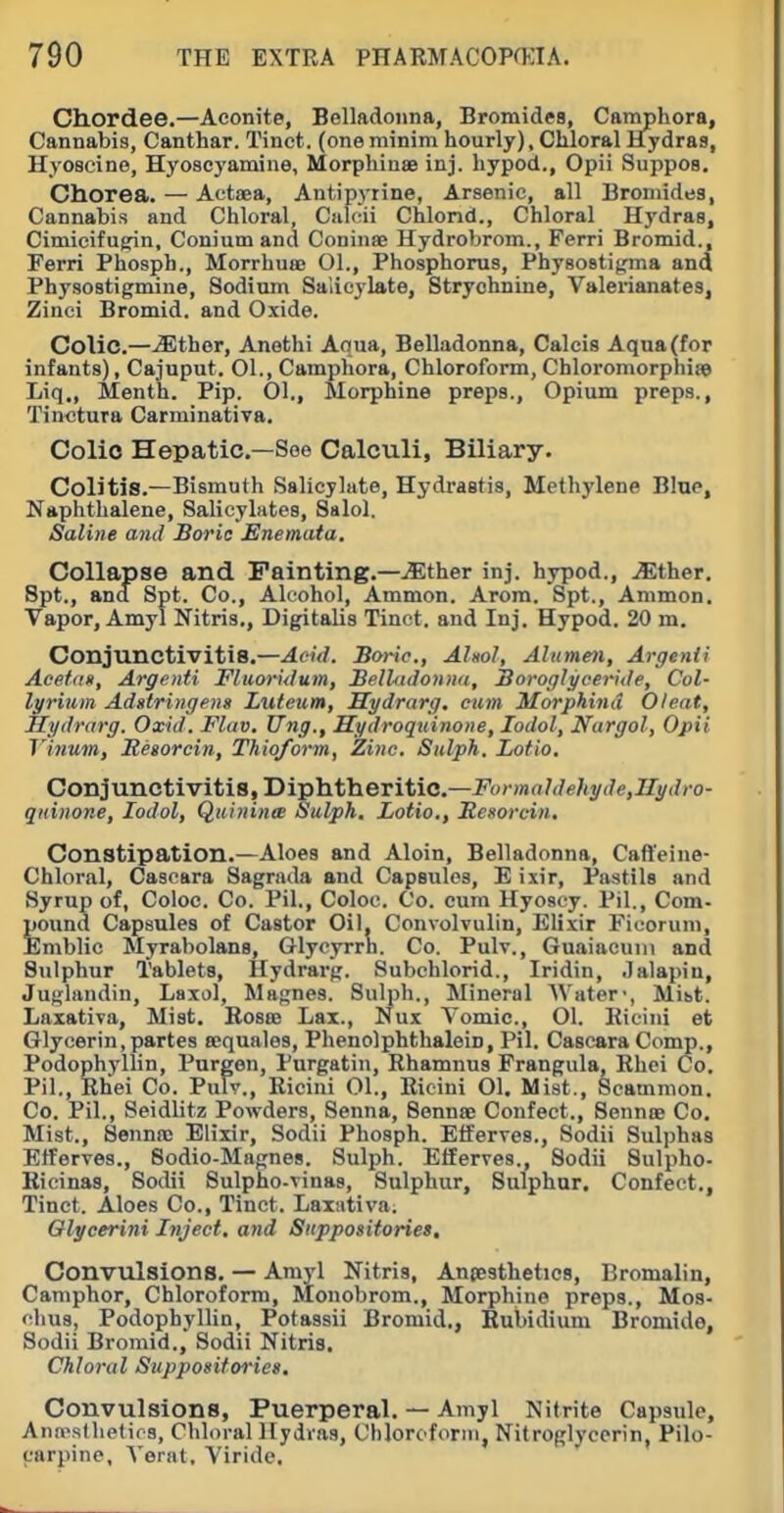 Chordee.—Aconite, Belladonna, Bromides, Camphora, Cannabis, Canthar. Tinct. (one minim hourly), Chloral Hydras, Hyoscine, Hyoacyamine, Morphinee inj. hypod., Opii Suppos, Chorea. — Aotaea, Antipyrine, Arsenic, all Bromides, Cannabis and Chloral, Culcii Chlond., Chloral Hydras, Cimicifufrin, Conium and Coninae Hydrobrom., Ferri Bromid., Ferri Phospb., Morrhuee Ol., Phosphorus, Phyaostifirma and Physostigmine, Sodium Salicylate, Strychnine, Valerianates, Zinei Bromid. and Oxide. Colic.—^ther, Anethi Aqua, Belladonna, Calcis Aqua (for infants), Cajuput. 01., Camphora, Chloroform, Chloromorphii© Liq., Menth. Pip. 01., Morphine preps., Opium preps., Tinctura Carminatira. Colic Hepatic—See Calculi, Biliary. Colitis.—Bismuth Salicylate, Hydrastis, Methylene Bine, Naphthalene, Salicylates, Salol. Saline anil Boric Enemata. Collapse and Painting.—.^Ether inj. hypod., .Sther. Spt., and Spt. Co., Alcohol, Ammon. Arom. Spt., Ammon. Vapor, Amy! Nitris., Digitalis Tinct. and Inj. Hypod. 20 m. Conjunctivitis.—AeUl. Boric, Ahol, Alumen, Argcnii Aeefait, Argenti Fluoritlum, Belhidonnii, Boroglyceride, Col- lyrium Adstringeng Luteum, Sydrarg. eum Morphind Oteat, Hydrarg. Oxid. Flav. Ung., Hydroquinone, lodol, Nargol, Opii Vinum, Regorcin, Thiqform, Zinc. Sidpk. Lotio. Conjunctivitis, Diphtheritic—-Fo'-)««We/ty(7e,2Zyi//o- qidnone, lodol, Quininte Sulph. Lotio., Sesorcin, Constipation.—Aloes and Aloin, Belladonna, Caffeine- Chloral, Cascara Sagrada and Capsules, E ixir. Pastils and Syrup of, Coioc. Co. Pil., Coloc. Co. cum Hyosey. Pil., Com- pound Capsules of Castor Gil. Convolvulin, Elixir Ficoruni, Emblic Myrabolans, Glycyrrn. Co. Pulv., Guaiacuiii and Sulphur Tablets, Hydrarg. Subchlorid., Iridin, .lalapin, Juglandin, Laxol, Magnes. Sulph., Mineral Water-, Mibt. Laxativa, Mist. Rosee Lax., Nux Vomic., 01. Kicini et Glycerin,partes sequales, Phenolphthalein, Pil. Cascara Comp., Podophyllin, Purgen, Purgatin, Rhamnus Frangula, Rhei Co. Pil., Rhei Co. Puiv., Ricini 01., Rieini 01. Mist., Scammon. Co. Pil., Seidlitz Powders, Senna, Sennae Confect., Sennoe Co, Mist., Sennpc Elixir, Sodii Phosph. Etferves., Sodii Sulphas Elferves., Sodio-Magnes. Sulph. Efferves., Sodii Sulpho- Ricinas, Sodii Sulpho-vinas, Sulphur, Sulphur. Confect., Tinct. Aloes Co., Tinct. Laxiitiva. Olycerini Inject, and Suppositories, Convulsions. — Amyl Nitris, Anpesthetics, Bromalin, Camphor, Chloroform, Monobrom., Morphine preps., Mos- clius, Podophyllin, Potassii Bromid., Rubidium Bromide, Sodii Bromid., Sodii Nitris. Chloral Suppositories. Convulsions, Puerperal. — Amyl Nitrite Capsule, Ann-slhetios, Chloral Hydras, Chloroform, Nitroglycerin, Pilo- carpine, Vernt, Viride,
