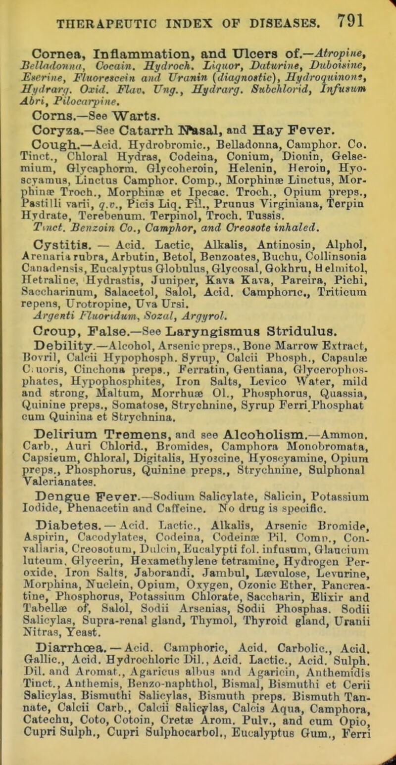 Cornea, Inflammation, and Ulcers of—Atropine, Bcllndovna, Cocain. Hydroch. Liquor, Daturiiie, Duboinine, EfCriiie, Fluorescein and Uranin (diagnottic), Hydroqidnoni, Hydrartj. Oxid. Flat). Ung., Hydrarg. Subchlorid, Ir\fusum Abri, Pilociir]>i)ie. Corns.—See Warts. Coryza.—See Catarrh ITlnsal, and Hay Fever. Cough.—Acid. Hydrobromic, Belladonna, Camphor. Co. Tinct., Chloral Hydras, Codeina, Conium, Dionin, Gelse- mium, Glycaphorm. Glycoheroin, Helenin, Heroin, Hyo- 8cyamu3, Linctus Camphor. Comp., Morphinse Linctus, Mor- phinw Troch., Morphinoe et Ipecac. Troch., Opium preps., Pastilli varii, q.v., Picis Liq. Pil., Prunus Virginiana, Terpia Hydrate, Terebenuni. Terpinol, Troch. Tnssis. Ttnct. Benzoin Co., Camphor, and Creosote inhaled. Cystitis. — Acid. Lactic, Alkalis, Antinosin, Alphol, Arenari* rubra, Arbutin, Betol, Benzoates, Buchu, CoUinsonia Canadensis, Eucalyptus Globulus, Glycosal, Qokhru, Helmitol, Hetralioe, Hydrastis, Juniper, Kava Eava, Pareira, Pichi, Saccharinum, Salacetol, Salol, Acid. Camphoric,, Triticum repens, Urotropine, Uva Ursi. Argenti Fluoridum, Soxal, Argyrol. Croup, False.—See Laryngismus Stridulus. Debility.—Alcohol, Arsenic preps., Bone Marrow Extract, Bovrii, Calcii Hypophosph. Syrup, Calcti Phosph., Capsulie C.uoris, Cinchona preps., Ferratin, Gentiana, Glycerophos- phates, Hypophospnites, Iron Salts, Levico Water, mild and strong, Maltum, Morrhuae 01., Phosphorus, Quassia, Quinine preps., Somatose, Strychnine, Syrup Ferri I'hosphat cum Quiniua et Strychnina. Delirium Tremens, and see Alcoholism.—Ammon. Carb., Auri Chlorid., Bromides, Camphora Monobromata, Capsieum, Chloral, Digitalis, Hyoscine, Hyoscyamine, Opium preps.. Phosphorus, Quinine preps., Strychnine, Sulphoual Valerianates. Dengue Fever.—Sodium Salicylate, Salicin, Potassium Iodide, Phenacetin and Caffeine. No drug is specific. Diabetes.— Acid. T.actic, Alkalis, Arsenic Bromide, Aspirin, Cacodylates, Codeina, Codeinoo Pil. Comp., Con. vallaria, Creosotum, Diilciii,Eucalypti fol. infusum, Qlauciuin lutoum. Glycerin, Hexamethylene tetraniine, Hydrogen Per- oxide, Iron Salts, Jaborandi. Janibul, Lffivulose, Levnrine, Morphina, Nuclein, Opium, Oxygen, Ozonic Ether, Pancrea- tine, Phosphorus, Potassium Ctlorate, Saccharin, Elixir and Tabellae of, Salol, Sodii Arseuias, Sodii Phosphas. Sodii Salicylas, Supra-renal gland. Thymol, Thyroid gland, Uranii Nitras, Yeast. Diarrhoea.— Acid. Campboric, Acid. Carbolic, Acid. Gallic, Acid. Hydrochloric Dil., Acid. Lactic, Acid. Sulph. Dil. and Aromat., Agaricus albus and Agariciri, Anthemidis Tinct., Authemis, Benzo-naphthol, Bismal, Bismuthi et Cerii Salicylas. Bismuthi Salicylas, Bismuth preps. Bismuth Tan- nate, Calcii Carb., Calcii Balicylas, Calcia Aqua, Camphora, Catechu, Coto, Cotoin, Cretac Arom. Pulv., and cum Opio, Cupri Sulph., Cupri Sulphocarbol., Eucalyptus Gum., Ferri
