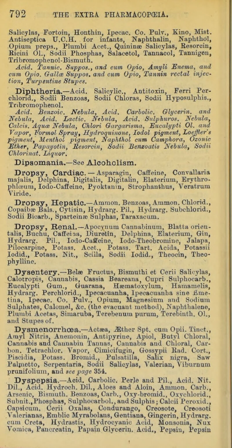 Salicylas, Fortoiu, Honthin, Ipecac. Co. Pulv., Kino, Mist. Antiseptica U.C.H. for iufants, Naphfchalin, Naphthol, Opium preps., Plumbi Acet., Quininse Salicylas, Resorcin, Riciui 01., Sodii Phosphas, Salacetol, Tannacol, Tanuigen, Tribromophenol-Bismuth. Acid. Tannic. Sappos., and cum Opio, Amyli Enema, and cum Opio. GallcB Suppos, and cum Opio, Tannin rectal injec- tion, Turpeiitine Stupes. Diphtheria.—Acid. Salicylic, Antitoxin, Ferri Per- chlond., Sodii Benzoas, Sodii Chloras, Sodii Hyposulphia., Tribromophenol. Acid. Benzoic. Nebula, Acid. Carbolic. QU/cenn. and Nebula, Acid. Lactic. Nebula, Acid. Siclphuros. Nebula, Calcis. AqucB Nebula, Chlori Oargarisma, Eucalypti 01. and Vapor, Formal Spray, Kydroquinoue, lodol pigment, Loeffier's pigment. Menthol pigment, Naphthol cum Camphora, Ozonic Ether, Papayotin, Resorcin, Sodii Benzoatis Nebula, Sodii Chlorinat. Liquor. Dipsomania.—See Alcoholism. Dropsy, Cardiac. — Asparao;in, Caffeine, Convallaria majalis, Delphina, Digitalis, Digitalin, Elaterium, Erythro- phlcEum, lodo-CafiEeine, Pyoktauin, Strophanthue, Veratrum A'^iride. Dropsy, Hepatic.—Amnion. Benzoas, Ammon. Chlorid., Copaibae Bals., Cytisin, Hydrarg. Pil., Hydrarg. Subchlorid., Sodii Bicarb., Sparteinse Sulphas, Taraxacum. Dropsy, Renal.—Apocynum Cannabinum, Blatta orien- talis, Buchu, Caffeiaa, Diuretin, Delphina, Elaterium, Gin, Hydrarg. Pil., lodo-Caffeine, lodo-Theobromine, Jalapa, Pilocarpine, Potass. Acet., Potass. Tart. Acida, Potassii lodid., Potass. Nit., Sciila, Sodii lodid., Theocin, Theo- phylline. Dysentery.—Belae Fructus, Bismuthi et Cerii Salicylas, Calotropis, Cannabis, Cassia Beareana^ Cupri Sulphocarb., Eucalypti Gum., Guarana, Hsematoxylum, Hamamelis, Hydrarg. Perchlorid., Ipecacuanha, Ipecacuanha sine iime- tiiia. Ipecac. Co. Pulv., Opium, Magnesium and Sodium Sulphates, Calomel, &c. (the evacuant method), Naphtlialene, Plumbi Acetas, Simaruba, Terebenum purum. Terebinth. 01., and Stupes of. Dysmenorrhoea.—Actaea, .Slther Spt. cum Opii. Tinct., Arayl Nitris, Anemonin, Autipyrine, Apiol, Butyl Chloral, Cannabis and Caunabiu Tannas, Ciiunabis and Cliloral, Car- bon. Tetrachlor. Vapor, Cimicifugin, Gossypii Had. Cort., Piscidia, Potass. Bromid., Pulsatilla, Salix nigra, Saw Paljnotto, Serpentaria, Sodii Salicylas, Valerian, Viburnum prunifoliuni, and gee page 354. Dyspepsia.—Acid. Carbolic. Perle and Pil., Acid. Nit. Dil., Acid. Hydroch. Dil., Aloes and Aloin, Ammon. Carb., Arsenic, Bismuth. Benzoas, Carb., Oxy-bromid., Oxychlorid., Subnit.,Phosphas, Sulphoearbol., and Sulphis; Calcii Peroxid., Capsicum, Cerii Oxalas. Condurango, Creosote, Creosoti Valerianas, Bmblic Myrabolans, Gentiana, Gingerin, Hydrarg. cum Creta, Hydrastis, Hydrocyanic Acid, Monsouia, Nux Vomica, Paucreatin, Papain Glycerin, Acid., Pepsin, Pepsin