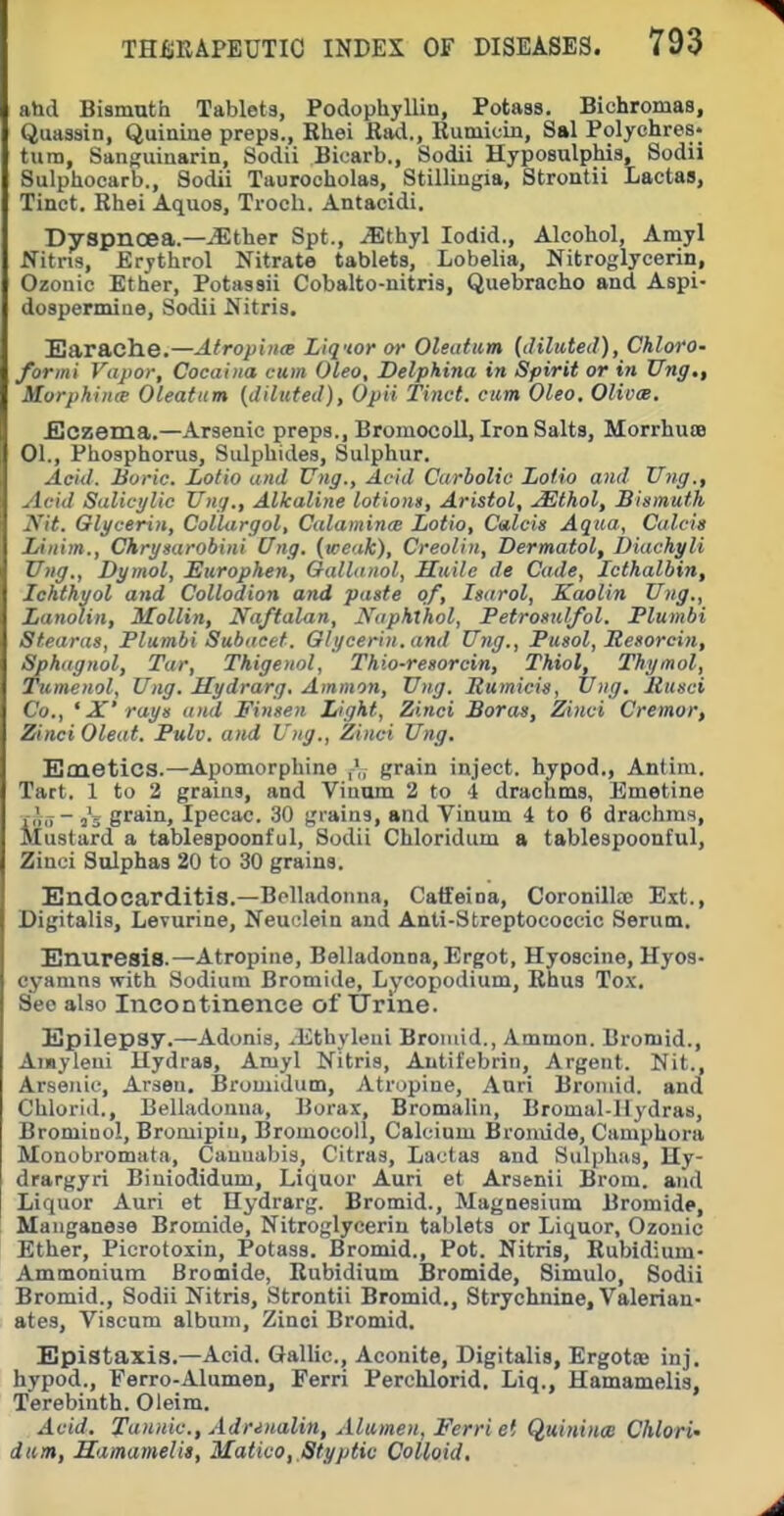 ahd Bismuth Tablets, Podophyllin, Potass. Bichromas, Quassin, Quinine preps., Rhei JRad., Runiiuin, Sal Polychres- tura, Sanguinarin, Sodii Biuarb., Sodii Hyposulphis, Sodii Sulphocarb., Sodii Taurocholas, Stilliugia, Strontii Lactas, Tinct. Rhei Aquos, Trocli. Antacidi. Dyspnoea.—JSther Spt., .(Ethyl lodid.. Alcohol, Amyl Nitns, Erythrol Nitrate tablets. Lobelia, Nitroglycerin, Ozonic Ether, Potassii Cobalto-nitris, Quebracho and Aspi- dospermine, Sodii Nitris. Sarache.—Atropine Liquor w Oleiifum [dilated), Chloro- formi Vapor, Cocahia cam Oleo, Delphina in Spirit or iti Ung., Morphiiire Oleafiim [diluted), Opii Tinct. cum Oleo. OUoae. JjCzema.—Arsenic preps., Bromocoll, Iron Salts, Morrhuse 01., Phosphorus, Sulphides, Sulphur. Acid. Boric. Lotio and Ung., Avid Carbolic Lofio and Ting., Acid Salicylic Ung., Alkaline lofions, Aristol, .S^thol, Bismuth Nit. Glycerin, ColUirgol, Calamincn Lotio, Calcis Aqua, Calcis lAnim., Chrysarobini Ung. [weak), Creolin, Dermatol, Diachyli Ung., Dymol, Europhen, Gallanol, Suite de Cade, Icthalbin, Ichthyol and Collodion and paste of, Isarol, Kaolin Ung., Lanolin, Mollin, Naftalan, NaphXhol, Petrosulfol. Plumbi Stearas, Plumbi Subaeet. Glycerin, and Ung., Pusol, Jtesorcin, Sphagnol, Tar, Thigenol, Thio-resorcin, Thiol, Thymol, Tumenol, Ung. Mydrarg, Ammon, Ung. Bumicis, Ung. Itusci Co., ' X' rays and Finsen Light, Zinci Boras, Zinci Cremor, Zinci Oleat. Pulv. and Ung., Zinci Ung. Emetics.—Apomorphine grain inject, hypod., Antim. Tart. 1 to 3 grains, and Viuum 2 to 4 drachms, Emetine iiir,- gf'^iH) Ipecac. 30 grains, and Vinum 4 to 6 drachms. Mustard a tablespoonful, Sodii Chloridum a tablespoonful, Zinci Sulphas 20 to 30 grains. Endocarditis.—Belladonna, Catfeiaa, Coronilhx Ext., Digitalis, Levurine, Neuclein and Anti-Streptocoecic Serum, Enuresis.—Atropine, Belladonna, Ergot, Hyoscine, Hyos- cyanins with Sodium Bromide, Lycopodium, Rhus Tox. See also Incontinence of Urine. Epilepsy.—Adonis, ^Ethyleni Broiuid., Ammon. Bromid., Amyleni Hydras, Amyl Nitris, Antifebrin, Argent. Nit., Arsenic, Arseu. Bromidum, Atropine, Anri Bromid. and Chlorid., Belladonna, Borax, Bromalin, Bromal-llydras, Bromiaol, Bromipiu, Bromocoll, Calcium Bromide, Camphora Monobromata, Cannabis, Citras, Lactas and Sulphas, Hy- drargyri Biuiodidum, Liquor Auri et Arsenii Brom. and Liquor Auri et Ilydrarg. Bromid., Magnesium Bromide, Manganese Bromide, Nitroglycerin tablets or Liquor, Ozonic Ether, Picrotoxin, Potass. Bromid., Pot. Nitris, Rubidium- Ammonium Bromide, Rubidium Bromide, Simulo, Sodii Bromid., Sodii Nitris, Strontii Bromid., Strychnine, Valerian- ates, Viscnm album, Zinci Bromid. Epistaxis.—Acid. QalUc, Aconite, Digitalis, Ergotoe inj. hypod., Ferro-Alumen, Eerri Perchlorid, Liq., Hamamelis, Terebinth. Oleim. Acid, Tannic, Adrenalin, Alumen, Ferri et Quiniuce Chlori' diim, Hamamelis, Matico, Styptic Colloid,