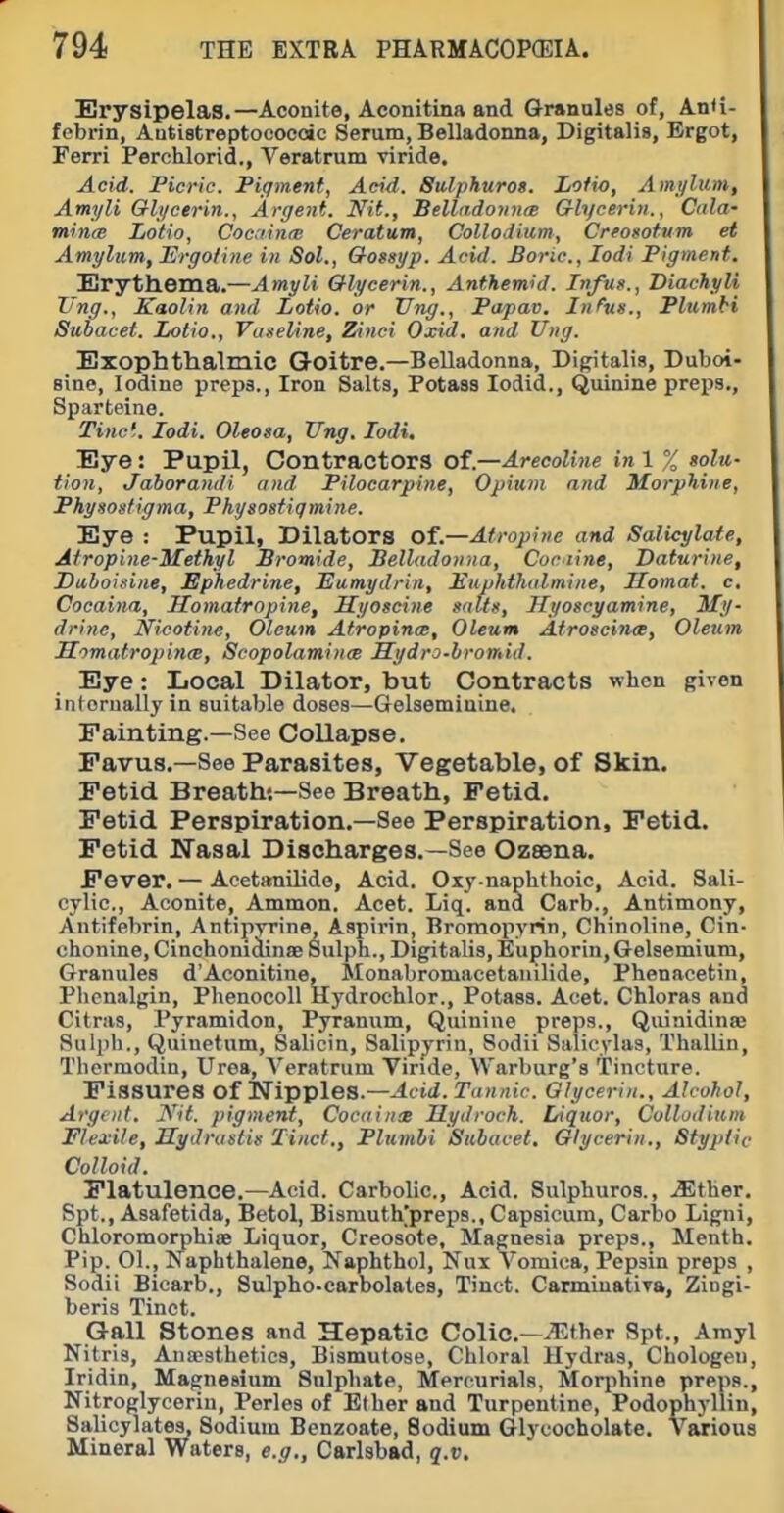 Erysipelas.—Aconite, Aeonitina and Granules of, An<i- febrin, Autiatreptococoic Serum, Belladonna, Digitalis, Ergot, Ferri Perchlorid., Veratrum viride. Acid. Picric. Pigment, Acid. Sulphuros. Lofio, Amt/litm, Amyli Gli/cerin., Argent. Nit., BelladovnrB Glycerin., Cnla- mints Lotio, Coc.iinre Ceratum, Collodium, CreoMtum et Amylum, Ergofine in Sol., Oogsyp. Acid. Boric, lodi Pigment. Erythema.—Amyli Glycerin., Antkem'd. Infus., Diachyli Ung., Kaolin and Lotio. or Ting., Papav, Infus., Plumbi Subacet. Lotio., Vaseline, Zinci Oxid, and Ung. Exophthalmic Goitre.—Belladonna, Digitalis, Duboi- sine, Iodine prepa., Iron Salts, Potass lodid., Quinine preps., Sparteine. Tine'.. lodi. Oleosa, XTng. lodi. Eye: Pupil, Contractors of.—ArecoUne in 1 % golu- Hon, Jaborandi and Pilocarpine, Opium and Morphine, Physostigma, Physostigmine. Eye : Pupil, Dilators of.—Atropine and Salicylate, Atropine-Methyl Bromide, Belladonna, Cociine, Daturine, Dahoisine, Ephedrine, Eumydrin, Euphthilmine, Homat. c, Cocaina, Homatropine, Myoscine salts, Hyoscyamine, My- drine, Nicotine, Oleum Atropine, Oleum AtroscincB, Oleum LTomatropinm, Scopolamines Sydro-hromid. Eye: Local Dilator, but Contracts when given internally in suitable doses—Gelsemiuine. Fainting.—See Collapse. Pavus.—See Parasites, Vegetable, of Skin. Fetid Breath;—See Breath, Fetid. Fetid Perspiration.—See Perspiration, Fetid. Fetid Nasal Discharges.—See Ozsena. Fever. — Acetanilide, Acid. Oxy-naphthoic, Acid. Sali- cylic, Aconite, Ammon. Acet. Liq. and Carb., Antimony, Antifebrin, Antipyrine, Aspirin, Bromopyrin, Chinoline, Cin- chonine, Cinchomdinae Sulph., Digitalis, Euphorin, Gelsemium, Granules d'Aconitine, Monabromacetauilide, Phenacetin, Phenalgin, Phenocoll Hydrochlor., Potass. Acet. Chloras and Citras, Pyramidon, Pyranum, Quinine preps., Qiiinidina; Sulph., Quinetum, Salicin, Salipjrin, Sodii Salicylas, Thallin, Thermodin, Urea, A^eratrum Vinde, Warburg's Tincture. Fissures of Nipples.—Acid. Tannic Glycerin., Alcohol, Argent. Nit. pigment, CocainsB Hydroch. Liquor, Culludiiim Flexile, Hydrastis Tinct., Plumbi Subacet, Glycerin., Styptic Colloid. Flatulence.—Acid. Carbolic, Acid. Sulphuros., .Slther. Spt., Asafetida, Betol, Bismuth^preps., Capsicum, Carbo Ligni, Chloromorphise Liquor, Creosote, Magnesia preps., Menth. Pip. 01., Isaphthalene, Naphthol, Nux vomica. Pepsin preps , Sodii Bicarb., Sulpho-carbolates, Tinct. Carmiuatira, Ziugi- beris Tinct. Gall Stones and Hepatic Colic—^^ther Spt., Amyl Nitris, Anaesthetics, Bismutose, Chloral Hydras, Chologeu, Iridin, Magnesium Sulphate, Mercurials, Morphine preps.. Nitroglycerin, Perles of Ether and Turpentine, Podophyllin, Salicylates, Sodium Benzoate, Sodium Glycocholate. Various Mineral Waters, e.g., Carlsbad, q.v.