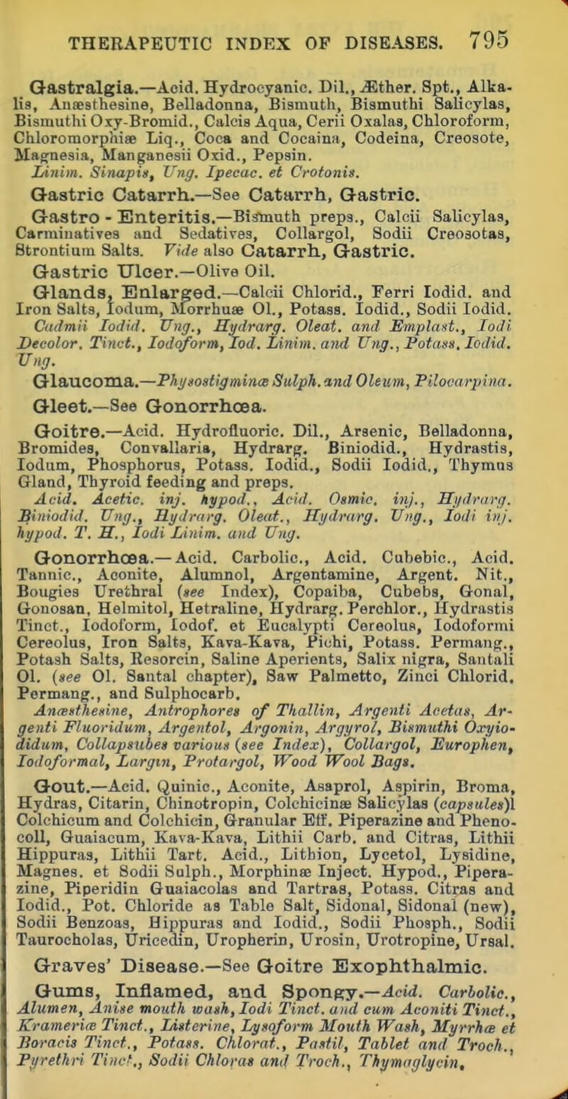 Qastralgia.—Aoid. Hydrocyanic Dil., iEther. Spt., Alka- lis, Aiiaesthesine, Belladonna, Bismuth, Bismuthi Salicylas, Bismuthi Oxy-Bromid., Calcia Aqua, Cerii Oxalas, Chloroform, ChloromorphisB Liq., Coca and Cocaina, Codeina, Creosote, Magnesia, Manganesii Oiid., Pepsin. Linim. Sinapis, Vng. Ipecac, et Crofonis. Gastric Catarrh.—See Catarrh, Gastric. Gastro - Enteritis.—Bismuth preps., Calcii Salicylas, Carminatives and Sedatives, Collargol, Sodii Creosotas, Strontium Salts. Viile also Catarrh, Gastric. Gastric Ulcer.—Olive Oil. Glands. Enlarged.—Calcii Chlorid., Ferri lodid. and Iron Salts, lodum, ^forrhuse 01., Potass. lodid., Sodii lodid. Cailmii lodul. Ung., Hydrarg. Oleat. and Emplast., lodi Decolor. Tinct., Iodoform, lod. Linim. and Ung., Fotasn, lodid. Ung. Glaucoma.—PhytoatigmincB Sulph. and Oleum, Pilocarpina. Gleet.—See Gonorrhcea. Goitre.—Acid. Hydrofluoric. Dil., Arsenic, Belladonna, Bromides, Convallaria, Hydrarg. Biniodid., Hydrastis, lodum. Phosphorus, Potass. lodid., Sodii lodid,. Thymus Gland, Thyroid feeding and preps. Acid, Acetic, inj. hypod.. Acid. Osmie. inj., Hydrarg. Siniodid. Ung., Hydrarg, Oleat., Hydrarg. Ung., lodi inj. hypod. T. H., lodi Linim. and Ung. Gonorrhoea.— Acid. Carbolic, Acid. Cubebic, Acid. Tannic, Aconite, Alumnol, Argentamine, Argent. Nit., Bougies Urethral (»ee Index), Copaiba, Cubeba, Gonal, Gonosan, Helmitol, Hetraline, Hydrarg. Perchlor., Hydrastis Tinct., Iodoform, lodof. ot Eucalypti Cereolus, Iodoform! Cereolus, Iron Salts, £ava-Kava, Piohi, Potass. Permang., Potash Salts, Resorein, Saline Aperients, Salix nigra, San tali 01. (»ee 01. Sautal chapter). Saw Palmetto, Zinci Chlorid. Permang., and Sulphocarb. Anrenthexine, Antrophoret of Thallin, Argenti Aeetas, Ar- genti Fluoridum, Argentol, Argonin, Argyrol, Bismuthi Oxyio- didum, CoUapmbe) various {see Index), Collargol, Europhen, lodoformal, Largtn, Protargol, Wood Wool Bags, Gout.—Acid. Quinic, Aconite, Aaaprol, Aspirin, Broma, Hydras, Citarin, Chinotropin, Colchieinae Salicylas {capsitlea)l Colchicum and Colchicin, Granular Eff. Piperazine and Phono- coll, Guaiacum, Kava-Kava, Lithii Carb, and Citras, Lithii Hippuras, Lithii Tart. Acid., Litbion, Lycetol, Lysidine, Magnea. et Sodii Solph., Morphinae Inject. Hypod., Pipera- zine, Piperidin Guaiacolas and Tartras, Potass. Citraa and lodid.. Pot. Chloride as Table Salt, Sidonal, Sidonal (new), Sodii Benzoas, Hippuras and lodid., Sodii Phosph., Sodii Taurocholas, Uricedin, Uropherin, Urosin, Urotropine, Ursal. Graves' Disease.—See Goitre Exophthalmic. Gums, Inflamed, and Sponpry.—^eid. Carbolic, Alumen, Anise mouth wash, lodi Tinct. and cum Aconiti Tinct., Kramerim Tinct., Liiterine, Lysoform Mouth Wash, MyrrhcB et Boracis Tinct., Potass. Chlorat., Pastil, Tablet and Troch., Pi/rethri Tinct,, Sodii Chlorat ami Troch., Thymaglycin,