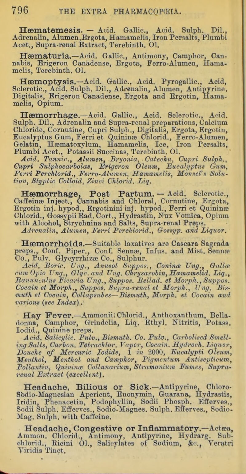 Hsematemesis. — Acid. Gallic, Acid. Sulph. Dil., AdreuaKn, Alumen.Ergota, Hamamelis, Iron Persalts, Plumbi Aeet., Supra-renal iExtract, Terebinth. 01. Heematuria.—Acid. Gallic, Antimony, Camphor, Can- nabis, Erigeron Canadense, Ergota, Ferro-Alumen, Hama- melis, Terebinth. 01. Hsemoptysis.—Acid. Gallic, Acid. Pyrogallic, Acid, Sclerotic, Acid. Sulph. Dil., Adrenalin, Alumen, Antipyrine. Digitalis, Erigeron Canadense, Ergota and Ergotin, Hama- melis, Opium. Heemorrhage.—Acid. Gallic, Acid. Sclerotic, Acid. Sulph. Dil., Adrenalin and Supra-renal preparations, Calcium Chloride, Coruutine, Cupri Sulph., Digitalis, Ergota, Ergotin, Eucalyptus Gum, Ferri et Quiniuae Chlorid., Ferro-Alumen, Gelatin, Htematoxylum, Hamamelis, Ice, Iron Persalts, Plumbi Acet., Potassii Succinas, Terebinth. 01. Acid. Tannic, Alumen, Bryonia, Cateeku, Cupri Sulph., Cupri Sulphocarbolas, Erigeron Oleum, Eucalyptus Gum, Ferri Perchlorid., Ferro-Alumen, Hamamelis, Monsel's Solu- tion, Styptic Colloid, Zinci Chlorid. Liq. HsBmorrhage, Post Partum. — Acid. Sclerotic, Caffeinoe Inject., Cannabis and Chloral, Cornutine, Ergota, Ergotin inj. hypod,, Ergotinini ini. hypod., Ferri et Quininte Chlorid., Goasypii Rad. Cort., Hyclrastin, Nux Vomica, Opium with Alcohol, Strychnina and Salts, Supra-renal Preps. Adrenalin, Alumen, Ferri Perchlorid., Gosityp. and Liquor. Heemorrhoids.—Suitable laxatives are Cascara Sagrada preps., Conf. Piper., Couf. Sennse, Infus. and Mist. Sennte Co., Pulv. Glycyrrhizse Co., Sulphur. Aciil, Boric. U»g., Anusol Sappos., Conince Xing., Oalltr cum Ojtio Vng., Olyc. n»d Uiig. Chrysarobin, Samamelid. Liq., Itaiinmului) Ficaria Vng., Supjios. Bellad. et Morp/i,, Suppox. Cocain et Morph., Suppos. Supra renal et Morph,, Ung. Bin- muth et Cocain, Collapsubes—Bismuth, Morph. et Cocain and various (see Index).' Hay Fever.—Ammonii; Chlorid., AnthoxantUum, Bella- donna, Camphor, Grindelia, Liq. Ethyl. Nitritis, Potass, lodid.. Quinine preps. Acid. Salicylic. Pulv., Bismuth. Co. Pulv., Carholised Smell- ing Sails, Carbon. Tetrachlor. Vapor, Cocain. Hydroch. Liquor, Douche of Mercuric Iodide, 1 in 2000, Eucalypti Oleum, Menthol, Menthol and Camphor, Pigmentum Antisepticum, Pollaiitiii, Quiniiiip Collunarium, Stramonium Fumes, Supra- renal Extract (excelltnt). Headache, Bilious or Sick.—Antipyrine, Chloro- Sbdio-Magnesian Aperient, Euonymin, Guarana, Hydrastis, Iridin, Phenacetin, Podophyllin, Sodii Phosph. Ellerves., Sodii Sulph. Efferves., Sodio-Magnes. Sulph. Efferves., Sodio- Mag. Sulph. with Caffeine. Headache, Congestive or Inflammatory.—Actsea, Ammon. Chlorid., Antimony, Antipyrine, Hydrarg. Sub- Viridis Tiuct. of Sodium, $ic., Veratri