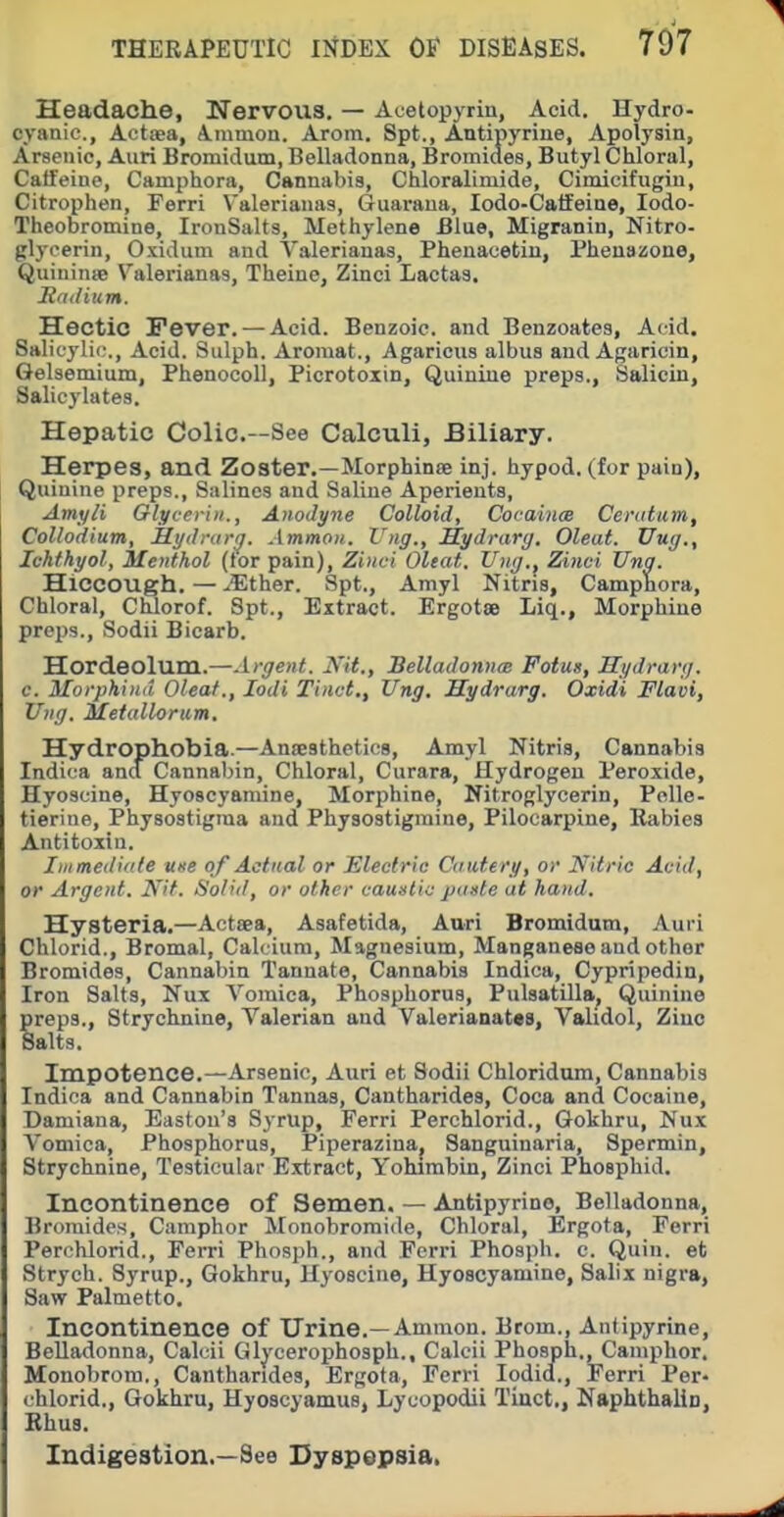 Headache, Nervous. — Acetopyrin, Acid. Hydro- cyanic, Actaea, Aiumoa. Arom. Spt., Antipyrine, Apolysin, Arsenic, Aiiri Bromidum, Belladonna, Bromides, Butyl Chloral, Caffeine, Camphora, Cannabis, Chloralimide, Cimioifugin, Citrophen, Ferri V'alerianas, Guaraua, lodo-Calfeine, lodo- Theobromine, IronSalts, Methylene Blue, Migranin, Nitro- glycerin, Oxidum and Valerianas, Phenacetiu, Pheuazone, Quiuinie Valerianas, Theine, Zinci Lactas. Satlium. Hectic Fever. — Acid. Benzoic, and Benzoates, Acid. Salicylic., Acid. Sulph. Aroraat., Agaricus albus and Agaricin, Gelsemium, Phenocoll, Picrotoxin, Quinine preps., Salicin, Salicylates. Hepatic Colic—See Calculi, Biliary. Herpes, and Zoster.—Morphinte inj. hypod. (for pain), Quinine preps.. Salines and Saline Aperients, Amyli Glycerin., Anodyne Colloid, CocaincB Ceratum, Collodium, Hydnirij. Ammoii. Vug., Mydrarg. Oleat. Uug., Ichfhyol, Menthol (tor pain), Zinci Oltat. Ung.^ Zinci Una. Hiccough. — ^Ether. Spt., Amyl Nitris, Camphora, Chloral, Chlorof. Spt., Extract. Ergotee Liq., Morphine preps., Sodii Bicarb. Hordeolum.—Argent, ya., Belladonna; Fotua, Hydrarg. c. Morphtuii Oleaf., lodi Tinct., Ung. Hydrarg. Oxidi Flavi, Ung. Metullorum. Hydrophobia.—Ansesthetios, Amyl Nitris, Cannabis Indica and Cannabin, Chloral, Curara, Hydrogen Peroxide, Hyoscine, Hyoscyaniine, Morphine, Nitroglycerin, Polle- tierine, Physostigma and Physostigmine, Pilocarpine, Rabies Antitoxin. Iinmediiite use of Actual or Electric Cautery, or Nitric Acid, or Argent. Kit. Solid, or other caustic paste at hand. Hysteria.—Actsea, Asafetida, Auri Bromidum, Auri Chlorid., Bromal, Calcium, Magnesium, Manganese and other Bromides, Cannabin Tannate, Cannabis Indica, Cypripedin, Iron Salts, Nux Vomica, Phosphorus, Pulsatilla^ Quinine preps., Strychnine, Valerian and Valerianates, Vahdol, Ziue Salts. Impotence.—Arsenic, Auri et Sodii Chloridum, Cannabis Indica and Cannabin Tannas, Cantharides, Coca and Cocaine, Damiana, Eastou's Syrup, Ferri Perchlorid., Gokhru, Nux Vomica, Phosphorus, Piperazinaj Sanguinaria, Spermin, Strychnine, Testicular Extract, Yohirabin, Zinci Phosphid. Incontinence of Semen. — Antipyrine, Belladonna, Bromides, Camphor Monobromide, Chloral, Ergota, Ferri Perchlorid., Ferri Phosph., and Ferri Phosph. c. Quin. et Strych. Syrup., Gokhru, Hyoscine, Hyoscyamine, Salix nigra, Saw Palmetto. Incontinence of Urine.—Ammon. Brom., Antipyrine, Belladonna, Calcii Glj'cerophosph., Calcii Phosph., Camphor. Monobrora., Cantharides, Ergota, Ferri lodid., Ferri Per- chlorid., Gokhru, Hyoscyamus, Lycopodii Tinct., Nsphthalio, Rhus. Indigestion.—See Dyspepsia.