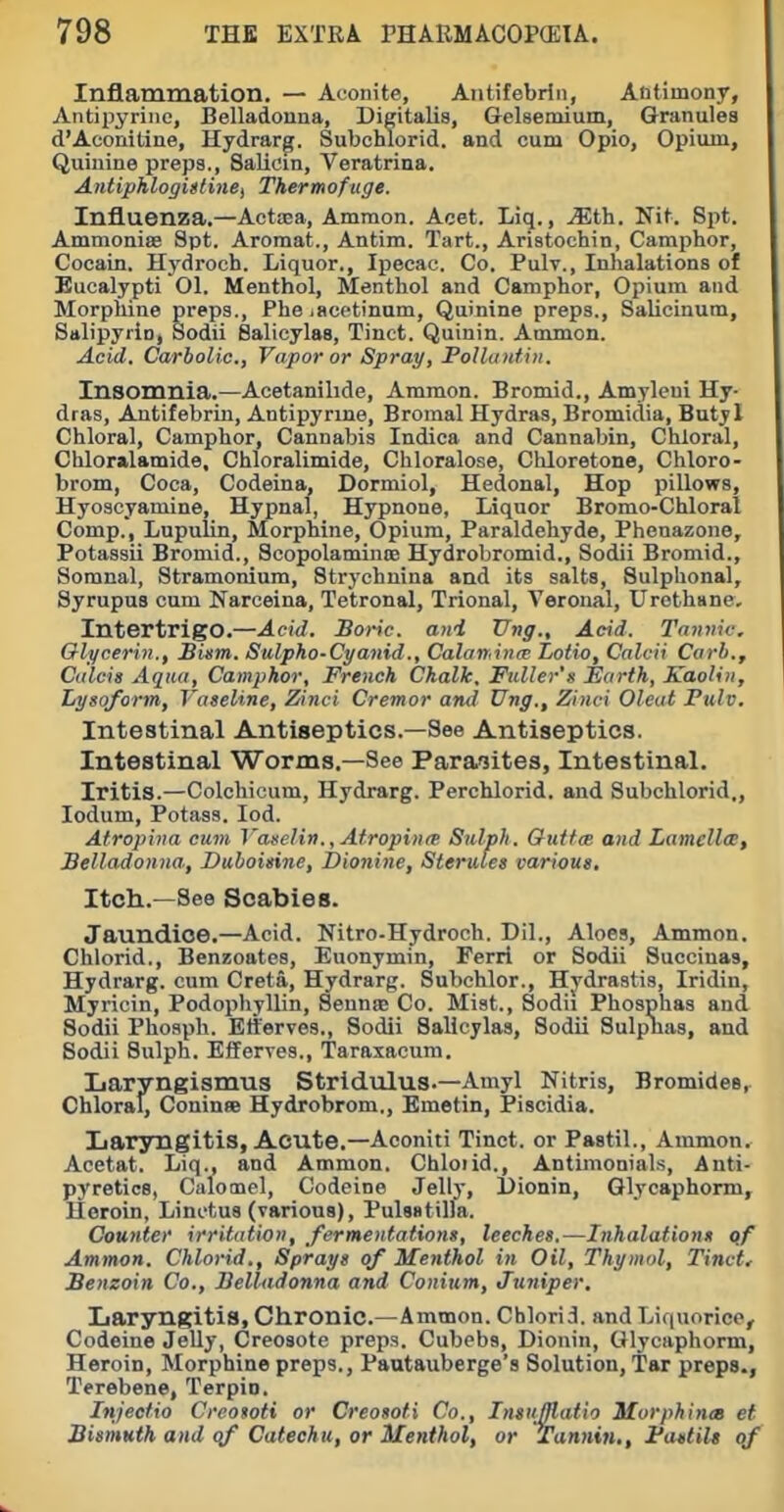Inflammation. — Aconite, Antifebrin, Antimony, Antipyrinc, Belladonna, Digitalis, Gelsemium, Granules d'Aconitine, Hydrarg. Subchlorid, and cum Opio, Opium, Quinine preps., Salicin, Veratrina. AntiphlogiUine^ Thermofuge. Influenza.—Actaea, Ammon. Acet. Liq., ^th. Nit. Spt. Ammoniae Spt. Aromat., Antim. Tart., Aristochin, Camphor, Cocain. Hydroch. Liquor., Ipecac. Co. Pulv., Inhalations of Eucalypti Ol. Menthol, Menthol and Camphor, Opium and Morphine preps., Phe lacetinum. Quinine preps., Salicinum, Salipyrin, Sodii Salicylas, Tinct. Quinin. Ammon. Acid. Carbolic, Vapor or Spray, PoUtnitiii. Insomnia.—Acetanihde, Ammon. Bromid., Amyleni Hy- dras, Antifebrin, Antipyrine, Bromal Hydras, Bromidia, Butyl Chloral, Camphor, Cannabis Indica and Cannabin, Chloral, Chloralamide, Chloralimide, Chloralose, Cliloretono, Chloro- brom, Coca, Codeina, Dormiol, Hedonal, Hop pillows, Hyoscyamine, Hypnal, Hypnone, Liquor Bromo-Chloral Comp., Lupulin, Morphine, Opium, Paraldehyde, Phenazone, Potassii Bromid., Scopolaminoe Hydrobromid., Sodii Bromid., Soranal, Stramonium, Strychnina and its salts, Sulphonal, Syrupus cum Narceina, Tetronal, Trional, Veronal, Urothane, Intertrigo.—Acid. Boric, and Ung., Acid. Tannic. Glycerin., Bism. Sulpho-Cyanid., Calaminre Lotto, Calcii Carb., Culcis Aqua, Camphor, French Chalk. Fuller's Earth, Kaolin, Lysoform, Vaseline, Zinci Cremor and Ung., Zinci Oleat Fulv. Intestinal Antiseptics.—See Antiseptics. Intestinal Worms.—See Paraiites, Intestinal. Iritis.—Colchicum, Hydrarg. Perchlorid. and Subchlorid,, ledum. Potass. lod. Atropina cum I'ajielin., Afropinie Sulph. QuttcB and Lamellce, Belladonna, Duboisine, Dionine, Sterules various. Itch.—See Scabies. Jaundice.—Acid. Nitro-Hydroch. Dil., Aloes, Ammon. Chlorid., Benzoates, Euonymin, Ferri or Sodii Succinas, Hydrarg. cum Creta, Hydrarg. Subchlor., Hydrastis, Iridin, Myricin, Podophyllin, Sennfe Co. Mist., Sodii Phosphas and Sodii Phospli. Etferves., Sodii Salicylas, Sodii Sulpuas, and Sodii Sulph. Efferres., Taraxacum. Laryngismus Stridulus.—Amyl Nitris, Bromides,. Chloral, Coninee Hydrobrom,, Emetin, Piscidia. Laryngitis, Acute.—Aconiti Tinct. or Pastil., Ammon, Acetat. Liq., and Ammon. Chloiid., Antimonials, Anti- pyretics, Calomel, Codeine Jellj, l)ionin, Qlycaphorm, Heroin, Linctus (various), Pulsatilla. Counter irritation, fermentations, leeches.—Inhalations qf Ammon. Chlorid., Sprays of Menthol in Oil, Thymol, Tinct, Benzoin Co., Belladonna and Conium, Juniper, Laryngitis, Chronic.—Ammon. Chlorid. and Liquorice, Codeine JeUy, Creosote preps. Cubebs, Dionin, Glycaphorm, Heroin, Morphine preps., Pautauberge's Solution, Tar preps., Terebene, Terpio. Injeetio Creoioti or Creosoti Co., Insnfflatio Murphinm et Bismuth and qf Catechu, or Menthol, or Tunnin., Fastils of
