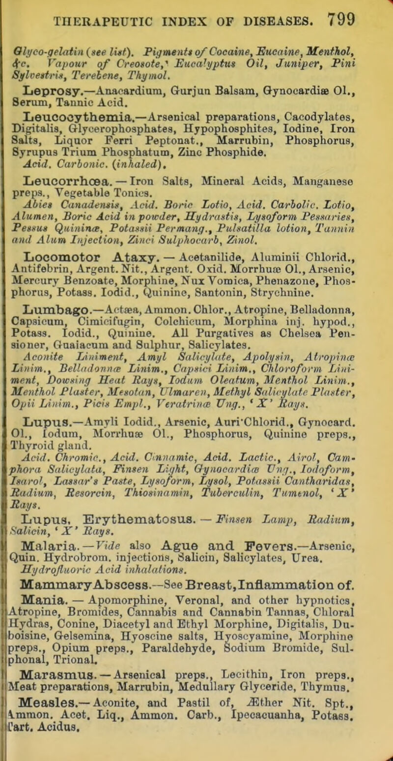 Qlyco-gelatin («ee Ivtt). PigtMiiU of Cocaine, Sucaine, Menthol, 4-c. Vapour of Creosote,^ Eucalyptus Oil, Juniper, Pini Sglvettrin, Terebene, Thymol. Leprosy.—Anacardium, Gurjun Balsam, Gynocardi* 01., Serum, Tannic Acid. Iieucocythemia.—Arsenical preparations, Cacodylates, Digitalis, Glycerophosphates, Hypophosphites, Iodine, Iron Salts, Liquor Perri Peptonat., Marrubin, Phosphorus, Syrupus Trium Phosphatutn, Zinc Phosphide. Acid. Carbonic, {inhaled), Leucorrhcea. — Iron Salts, Mineral Acids, Manganese preps., Vegetable Tonics. Abiet Canadensin, Aeid. Boric Lofio, Acid. Carbolic. Lotio, Alumen, Boric Acid in powder, Hydrastis, Lysoform Pessitries, Pessus Quinince, Polassii Permang., Pulsatilla lotion. Tannin and Alum Injection, Zinci Sulpkocarb, Zinol. Locomotor Ataxy. — Acetanilide, Aluminii Chlorid., Antifebrin, Argent. Nit., Argent. Oxid. Morrhuse 01., Arsenic, Mercury Benzoate, Morphine, Nux Vomica, Phenazone, Phos- phorus, Potass. lodid.. Quinine, Santonin, Strychnine. Lumbago.—Acttea, Ammon. Chlor., Atropine, Belladonna, Capsicum, Cimicifugin, Colchicum, Morphina inj. hypod., Potass. lodid.. Quinine. All Purgatives as Chelsea Pen- sioner, Gnaiacnm and Sulphur, Salicylates. Aconite Liniment, Amyl Salicyhtte, Apolysin, Atropince Linim., BellddonntB Linim., Capsici Linim., Chloroform Lini- ment, Dowsing Heat Rays, lodum Oleafum, Menthol Linim., Menthol Plaster, Mesotan, I'lmaren, Methyl Sdlicyliitc Plaster, Opii Linim., Picis Emjil., Veratrince Ung., ' X' Itays. Lupus.—Amyli lodid.. Arsenic, Auri'Chlorid., Gynocard. 01., lodum, Morrhuse 01., Phosphorus, Quinine preps.. Thyroid gland. Acid. Chromic, Acid. C'Unamic, Acid. Lactic, Airol, Cam- phora Salicylata, Fimen Light, Oynocardim Ung., Iodoform, Isarol, La»sar'» Paste, Lysoform, Lysol, Potassii Cantharidas, Radium, Resorcin, Thiosinamin, Tuberculin, Tumtnol, 'X' Rays. Lupus. Erythematosus. — J'(/)se« Lamp, Radium, Salicin, ' X' Bays, Malaria.—Fii/e also Ague and Fevers.—Arsenic, Qnin. Hydrobrom. injections, Salicin, Salicylates, Urea. Hydrojlnoric Acid inhalations. Mammary Abscess.—See Breast,Inflammation of. Mania. — Apomorphine, Veronal, and other hypnotics. Atropine, Bromides, Cannabis and Cannabin Tannas, Chloral Hydras, Conine, Diacetyl and Ethyl Morphine, Digitalis, Du- boisine, Gelsemina, Hyoscine salts, Hyoseyamine, Morphine preps., Opium preps.. Paraldehyde, Sodium Bromide, Sul- phonal, Trional. Marasmus. — Arsenical preps.. Lecithin, Iron preps., Meat preparations, Marrubin, Medullary Glyceride, Thymus. Measles.—Aconite, and Pastil of, .asther Nit. Spt., Immon. Acet. Liq., Ammon. Carb., Ipecacuanha, Potass, Cart. Acidas.
