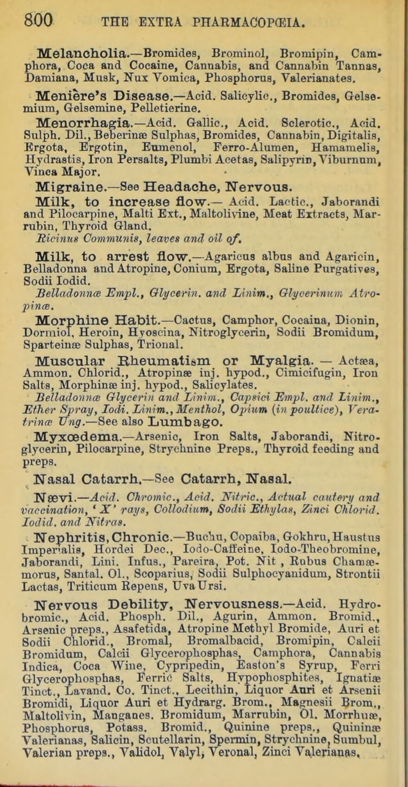 MelanoIlOlia.—Bromides, Brominol, Bromipin, Cam- pliora, Coca and Cocaine, Cannabis, and Cannabin Tannas, Damiaua, Musk, Nux Vomica, Phosphorus, Valerianates. Meniere's Disease.—Acid. Salicylic, Bromides, Gelse- mium, Gelsemine, Pelletierine. Menorrhagia.—Acid. Gallic, Acid. Sclerotic, Acid. Siilph. Dil., Beberinee Sulphas, Bromides, Cannabin, Digitalis, Ergota, Ergotin, Eumenol, Ferro-Alumen, Hamamelis, Hydrastis, Iron Persalts, Plumbi Aeetas, Salipyrin, Viburnum, Vinca Major. Migraine.—See Headache, Nervous. Milk, to increase flow.— Acid. Lactic, Jaborandi and Pilocarpine, Malti Ext., Maltolivine, Meat Extracts, Mar- rubin, Thyroid Gland. Ricinus Communis, leaves and oil of. Milk, to arrest flow.—Agaricus albns and Agaricin, Belladonna and Atropine, Conium, Ergota, Saline Purgatives, Sodii lodid. Belladonna Empl., Glycerin, and lAnim,, Olycerinum Atro- pince. Morphine Habit.—Cactus, Camphor, Cocaina, Dionin, Dormiol, Heroin, Hyoscina, Nitroglycerin, Sodii Bromidum, Sparteiuffi Sulphas, Trioual. Muscular Rheumatism or Myalgia. — Actsea, Ammon. Chlorid., Atropinse iuj. hypod., Cimicifugin, Iron Salts, MorphintE inj. hypod.. Salicylates. SelladoniitB Glycerin and Liniin., Capsici Empl, and Linim., Ether Spray, lodi. lAnim., Menthol, Opium {in poultice). Vera- frintp Vng.—See also Lumbago. Myxoedema.—Arsenic, Iron Salts, Jaborandi, Nitro- glycerin. Pilocarpine, Strychnine Preps., Thyroid feeding and preps. Nasal Catarrh.—See Catarrh, Nasal. Nesvi.—Acid. Chromic, Acid. Nitric, Actual cautery and vaccination, ' X' rays, Collodiiim, Sodii Ethylas, Zinei Chlorid. lodid. and Nitras. Nephritis, Chronic.—Buchu, Copaiba, Gokhru,Haustu3 Imper-alis, Hordei Dec, lodo-Catfeine, lodo-Theobromine, Jaborandi, Lini. Infus., Pareira, Pot. Nit , Bubus ChamsB- morus, Santal. 01., Scoparius, Sodii Sulphocyanidum, Strontii Lactas, Triticum Repens, UvaUrsi. Nervous Debility, Nervousness.—Acid. Hydro- bromic. Acid. Phosph. Dil., Agurin, Ammon. Broinid., Arsenic preps., Asafetida, Atropine Methyl Bromide, Auri et Sodii Chlorid., Bromal, Bromalbacid, Bromipin, Calcii Bromidum, Calcii Glycerophosphas, Camphora, Cannabis Indica, Coca Wine, Cypripedin, Easton's Syrup, Ferri Glycerophosphas, Ferric Salts, Hypophosphites, Ignatife Tinct., Lavand. Co. Tinet.. Lecithin, Liquor Ami et Arsenii Bromidi, Liquor Auri et Hydrarg. Brom., Magnesii Brom., Maltolivin, Manganes. Bromidum, Marrubin, 01. Morrhuse, Phosphorus, Potass. Bromid., Quinine preps., Quinina; Valerianas, Salicin, Scutellarin, Spermin, Strychnine, Sumbul, Valerian preps., Validol, Valylj Veronal, Zinci Vailerianas,