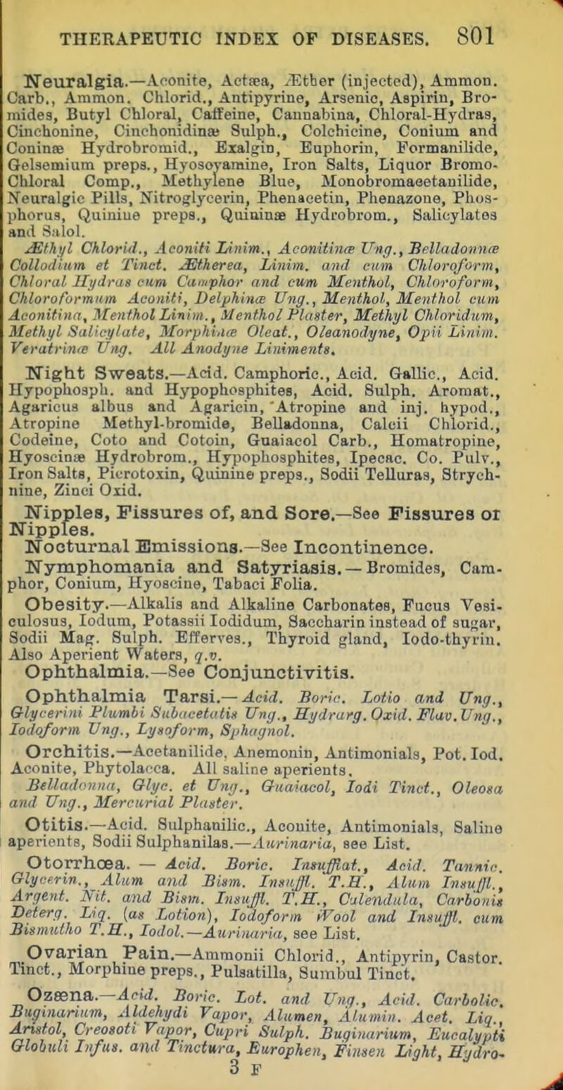 Neuralgia.—Aconite, Aetsea, ^TJther (injected), Ammon. Carb., Animon. Chlorid., Antipyrine, Arsenic, Aspirin, Bro- mides, Butyl Chloral, Caffeine, Canuabina, Chloral-Hydras, Cinchonine, Cinchonidinas Sulph., Colchicine, Conium and Coninse Hydrobromid., Exalgin, Euphorin, Pormanilide, Gelsemiura prepa., Hyosoyamine, Iron Salts, Liquor Bromo- Chloral Comp., Methylene Blue, Monobromaeetauilide, Neuralgic Pills, Nitroglycerin, Phenacetin, Phenazone, Phos- phorug, Quiniue preps., Quiuinae Hydrobrom., Salicylates ami Salol. ^thi/l Chlorid., Aconifi Linim., Aconitince Vng.,Bf:lladonn(B Collodiitm et Tinct. .^herea, lAnim. and cum Chloroform, Chloral Hydras cum Caoiphor and cum Menthol, Chloroform, Chloroformam Aconiti, DelphincB Ung., Menthol, Menthol cum Aconitinn, Menthol Linim., Menthol Plaster, Methyl Chloridiim, Methyl Salicylate, Morphiitte Oleat., Oleanodyne, Opii Linim. Veratrime Ung. All Anodyne Liniments, Night Sweats.—Acid. Camphoric, Acid. Gallic, Acid. Hypophosph. and Hypophosphites, Acid. Sulph. Aromat., Agaricus albus and Agaricin, 'Atropine and inj. hypod., Atropine Methyl-bromide, Belladonna, Calcii Chlorid., Codeine, Coto and Cotoin, Gnaiacol Carb., Homatropine, Hyoscinw Hydrobrom., Hypophosphites, Ipecac Co. Pulv., Iron Salts, Picrotoxin, Quinine preps., Sodii Telluras, Strych- nine, Zinci Olid. Nipples, Fissures of, and Sore.—See Fissures or Nipples. Nocturnal Emissions.—See Incontinence. Nymphomania and Satyriasis. — Bromides, Cam- phor, Conium, Hyosciue, Tabaci Folia. Obesity.—Alkalis and Alkaline Carbonates, Fucus Vesi- culosus, lodum, Potassii lodidum. Saccharin instead of sugar, Sodii Mag. Sulph. EfTerves., Thyroid gland, lodo-thyriu. Also Aperient Waters, q.v. Ophthalmia.—See Conjunctivitis. Ophthalmia Tarsi.—^cid. Boric. Lotto and Ung., Qlycerini Plumbi Subacetotis Ung., Hydrarg.Oxid. Flav.Ung., Iodoform Ung., Zysoform, Sphagnol. Orchitis.—Acetanilide. Anemonin, Antimonials, Pot. led. Aconite, Phytolacca. All saline aperients. Belladonna, Olyc. et Ung., Quaiacol, lodi Tinct., Oleosa and Ung., Mercurial Plaster. Otitis.—Acid. Sulphanilic, Aconite, Antimonials, Saline aperients, Sodii Sulphanilas.—Aurinaria, see List. Otorrhoea. — Acid. Boric. Tntuffiat., Acid. Tannic. Glycerin., Alum and Bism. Insitjfl. T.H., Alum Insuffl Argent. Nit. and Bism. Insujl. T.H., Culenduta, Carbonit Deterg. Liq. {as Lotion), Iodoform iVool and InsuJJl. cum Bismulho T.H., lodol.—Aurinaria, see List. Ovarian Pain.—Ammonii Chlorid., Antipyrin. Castor Tinct., Morphine preps., Pulsatilla, Sumbul Tinct. Ozsena.—^(-M. Boric. Lot. and Unq., Acid. Carbolic. Bwinanum, Aldgiydi Vapor, Alumen, Alumin. Acet. Liq , Anstol, Creosoti Vapor, Cupri Sulph. Buginarium, Eucalypti Globuli In/us. and Tinctm-a, Europhen, Finsen Light, Hydro- 3 F