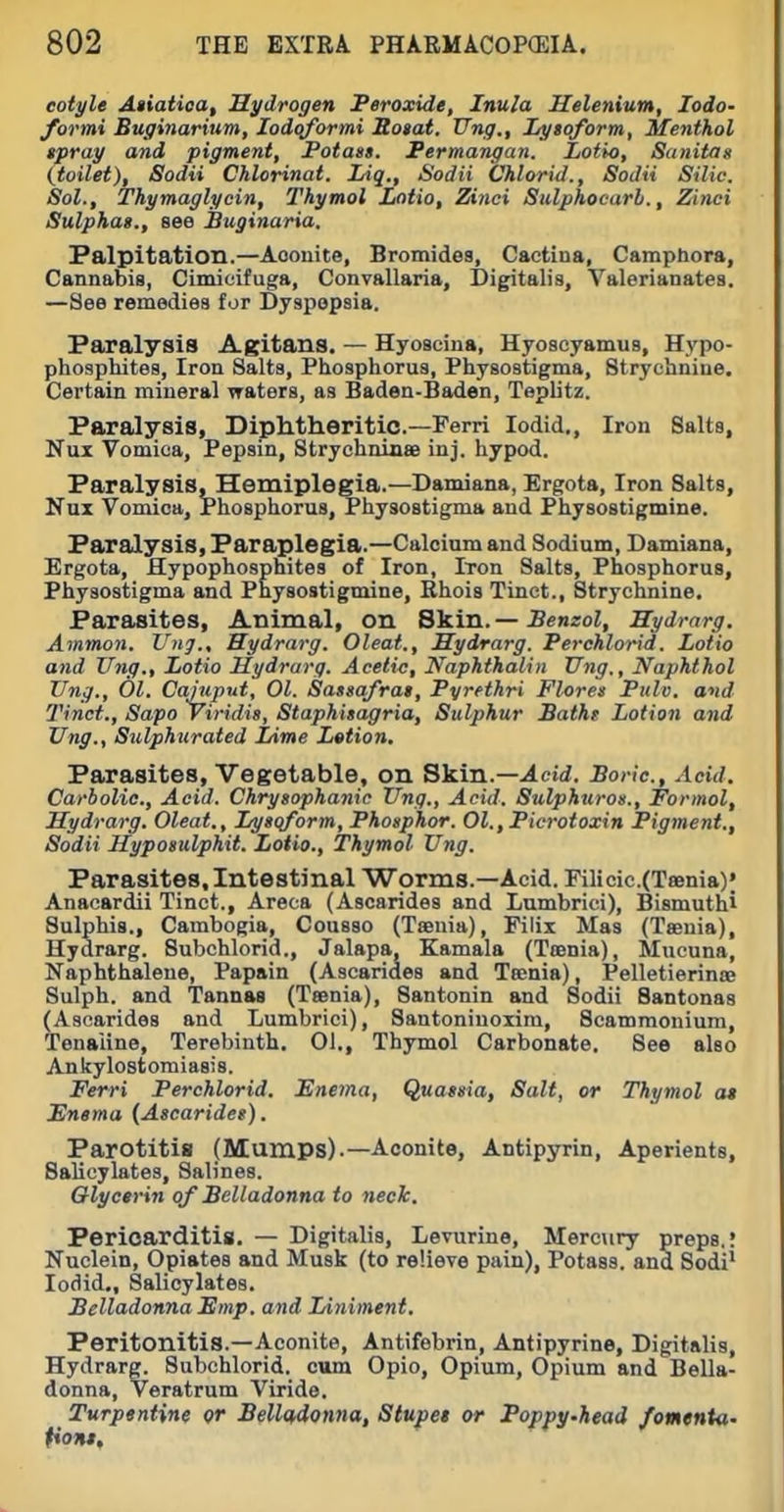 eotyle Atiatioa, Hydrogen Peroxide, Inula Helenium, lodo- formi Euginarium, lodqformi Roiat. TTng., lAjtoform, Menthol tpray and pigment, Potast. Permangan. Lotio, Sanitag (toilet), Sodii Chlorinat. Liq., Sodii Chlorid., SoJii Silic. Sol., Thymaglycin, Thymol Lotio, Zinci Sulphocarl., Zinci Sulphas., see Buginaria. Palpitation.—Aconite, Bromides, Cactina, Camphora, Cannabis, Cimicifuga, Convallaria, Digitalis, Valerianates. —See remedies for Dyspepsia. Paralysis Agitans. — Hyosciua, Hyosoyamus, Hypo- phosphites, Iron Salts, Phosphorus, Physostigma, Strychnine. Certain mineral waters, as Baden-Baden, Tepbtz. Paralysis, Diphtheritic.—Ferri lodid., Iron Salts, Nux Vomica, Pepsin, Strychninse inj. hypod. Paralysis, Hemiplegia.—Damiana, Ergota, Iron Salts, Nux Vomica, Phosphorus, Physostigma and Physostigmine. Paralysis, Paraplegia.—Calcium and Sodium, Damiana, Ergota, Hypophosphites of Iron, Iron Salts, Phosphorus, Physostigma and Physostigmine, Rhois Tinct., Strychnine. Parasites, Animal, on Skin. — Benzol, Hydrarg. Amman. Ung., Hydrarg. Oleat., Sydrarg. Perchlorid. Lotio and Ung., Lotio Hydrarg. Acetic;, Naphthalin Ung., Naphthol Ung., 01. Caiuput, 01. Sassafras, Pyrethri Flores Pulv. and Tinct., Sapo yiridis, Staphisagria, Sulphur Bathe Lotion and Ung., Sulphurated Lime Letion. Parasites, Vegetable, on Skin.—.icii. Boric, Acid. Carbolic, Acid. Chrysophanic Ung., Acid. Sulphttroa., Formal, Hydrarg. Oleat., Lysqform, Phosphor. Ol.,Picrotoxin Pigment., Sodii Hyposulphit. Lotio., Thymol Ung. Parasites, Intestinal Worms.—Acid. Fillcic.(Taenia); Anacardii Tinct., Areea (Ascarides and Lumbrici), Bismuthi Sulphis., Cambogia, Cousso (Taenia), Filix Mas (Taenia), Hydrarg. Subchlorid., Jalapa, Kamala (Taenia), Mucuna, Naphthalene, Papain (Ascarides and Taenia), Pelletierinae Sulph. and Tannas (Taenia), Santonin and Sodii Santonas (Ascarides and Lumbrici), Santoninoxira, Scammonium, Tenaiine, Terebinth. 01., Thymol Carbonate. See also Ankylostomiasis. Ferri Perchlorid. Enema, Quassia, Salt, or Thymol a* Enema (Ascarides). Parotitis (Mumps).—Aconite, Antipyrin, Aperients, Salicylates, Salines. Glycerin of Belladonna to neck. Pericarditis. — Digitalis, Levurine, Mercury preps.: Nuclein, Opiates and Musk (to relieve pain), Potass, and Sodi* lodid.. Salicylates. Belladonna Emp. and Liniment. Peritonitis.—Aconite, Antifebrin, Antipyrine, Digitalis, Hydrarg. Subchlorid. cum Opio, Opium, Opium and Bella- donna, Veratrum Viride. Turpentine or Belladonna, Stupet or Pofipy.head /omenta- fiont.