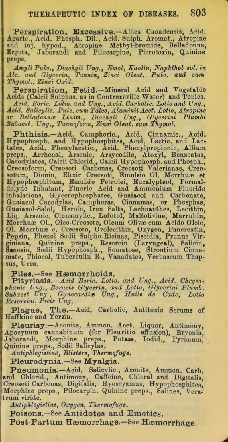 Perspiration, Sxcessive.—Abies Canadensis, Aoid. Afisric., Acid. Phosph. Dil., Acid. Sulph. Aromat., Atropine and inj. hypod., Atropine Methyl-bromide, Belladonna, Ergota, Jaborandi and Pilocarpine, Picrotoxin, Quinine preps. Amyli Pulv., IHachyli Ung., Hmol, Kaolin, Naphthol Bol. in Ale. and Gtlycerin, Tannin, Zinci Oleat. Fitlo. and cum Thymol., Zinci Oxid. Perspiration, Fetid.—Mineral Acid and Veffetable Acids (Calcii Sulphas, as in Contrexeville Water) and Tonics, Acid. Boric. Lotto, and Ting., Acid. Carbolic. Lotioand Ung., Acid. Salicylic. Pulo. cum Talco,AluminiiAcet. Lotio, Atropine or Belladonnm Linim., IHachyli Ung., Olycerini Plumbi Subacet. Ung., Tannoform, Zinci Oleat. cum Thymol. Phthisis.—Acid. Camphoric, Acid. Cinnamic, Acid, Hypophosph. and H3rpopho8phite8, Acid. Lactic, and Lac- tates, Acid. Phenylacetic, Acid. Phenylpropionic, Allium greps., Arrhenal, Arsenic, Arsycodile, Atoxyl, Benzoates, lacodylates, Calcii CUorid., Calcii Hypophosph. and Phosph., Creosoform, Creoaoti Carbonas, Creosoti Valerianas, Creo- sotum, Dionin, Ehxir Creosoti, Emulsio 01. Morrhuae et Hypophosphitum, Emulsio Petrolei, Eucalypteol, Formal- delyde Inhalant, Fluoric Acid and Ammonium Fluoride inhalations, Glycerophosphates, Ouaiaool and Carbonate, Guaiacol Cacodylas, Camphoras, Cinnamas, or Phosphas, Guaiaool-Salol, Heroin, Iron Salts, Lachnanthes, Lecithin, Liq. Arsenic. Cinnamylic, Lofotol, Maltolivine, Marrubin, Morrhuae 01., Oleo-Creosote, Oleum Olivse cum Acido Oleic, 01. MorrhucB c. Creosote, Ovolecithin, Oxygen, Pancreatin, Pepsin, Phenol Sodii Sulpho-Ricinas, Piscidia, Prunuo Vir- giniana. Quinine preps., Resorcin (Laryngeal), Salicin, Swiosin, Sodii Hypophosph., Somatose, Strontium Cinna- mate, Thiocol, Tuberculin R., Vanadates, Verbaacum Thap- sus, Urea. Piles.—See Heemorrhoids. Pityriasis.—Acid Boric. Lotio. and Ung., Acid. Chryso- phanic Ung., Boracit Glycerin, and Lotio, Olycerini Plumb. Subacet Ung., Oi/nocardiee Ung., Huile de Cade, Lotio Retorcini, Ptcis Xfng. Plague, The.—Acid. Carbolic, Antitoxic Seruma of Haffkine and Yersin. Pleurisy.—Aconite, Ammon. Acet. Liquor, Antimony, Apocynum cannabinum (for Pleuritic effusion), Bryonia, Jaborandi, Morphine preps., Potaga, lodid,, Pyrauum, Quinine preps., Sodii Salicylas, Antipklogittine, Blitttrs, Thermofugt. Pleurodynia.-See Myalgia. Pneumonia.—Acid. Salicylic, Aconite, Ammon. Carb, and Chlorid., Antimony, Caffeine, Chloral and Digitalis, Creosoti Carbonas, Digitalis, Hyoscyamus, Hypophosphites, Morphine preps., Pilocarpin. Quinine preps.. Salines, Vera- trum Tiride. Antiphlogittine, Oxygen, Thermqfuge, Poisons.—See Antidotes and Emetics, Post-Partum Hesmorrhag©.—See Haemorrhage.