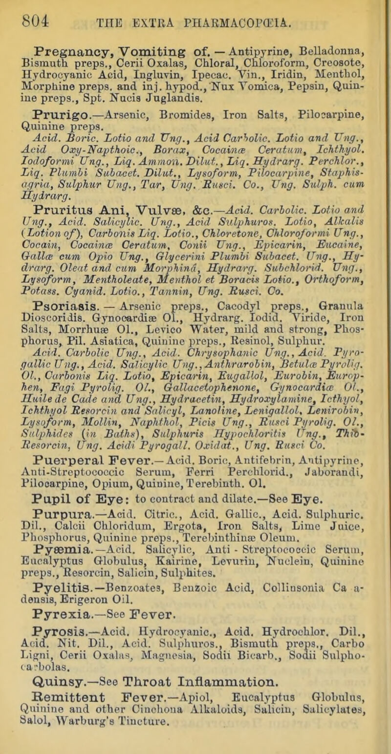 Pregnancy, Vomiting of. — Antipyrine, Belladonna, Bismuth preps., Cerii Oxalas, Chloral, Chloroform, Creosote, Hydrocyanic Acid, Ingluvin, Ipecac. Vin., Iridin, Menthol, Morphine preps, and inj. h3'pod., Nux Vomica, Pepsin, Quin- ine preps., Spt. Nucis Juglandis. Prurigo.—Arsenic, Bromides, Iron Salts, Pilosarpine, Quinine preps. Acid. Boric. Lotio and TTng., Acid Carholic. Iiotio and Ung., Acid Oxy-Napthoic, Borate, Cocaince Ceratiim, Ichthyol. lodoformi Ung., Liq. Amnion. Dilut., Liq. Hydrarg. Perehlor., Liq. Plumhi Subacet. Dilut., Lysoform, Pilocarpine, Sfaphis- agria, Sulphur Ung., Tar, Ung. Ensci. Co., l^ng. Sulph. cum JSydrarg. Pruritus Ani, Vulvse, &0.—Acid. Carbolic Lotio and Ung., Acid. Salicylic. Ung., Acid Suljjhuron. Lotio, Alkalis (Lotion of), Carbonis Liq. Lotio., Chloretonc, Chloroformi Ung., Cocain, Cocainis Ceratum, Conii Ung., Epicarin, Eucaine, GallcE cum Opio Ung., Glyeerini Plumhi Subacet. Ung., Hy- drarg. Oleat and cum Morphind, Hydrarg. Subchlorid. Ung., Lysoform, Mentholeate, Menthol et Boracis Lotio., Ortkoform, Potass. Cyanid. Lotto., Tannin, Ung. Rmci. Co. Psoriasis. — Arsenic preps., Cacodyl preps., Granula Dioscoridis. Gynocardioe 01., Hydrarg. lodid. Viride, Iron Salts, Morrhuse 01., Lcvico Water, mild and strong, Phos- phorus, Pil. Asiatica, Quinine preps., Resinol, Sulphur. Acid. Carbolic Ung., Acid. Chrysophanie Ung., Acid. Pi/ro- gallic Ung., Acid. Salicylic Ung,,Anthrarobin, BefultB Pyrcdig. 01., Carhonie Liq. Lotio, Epiearin, Eugallol, Eurobin, Europ- hen, Fagi Pyrolig. 01., Oallaceiophenone, Gynoeardicc 01., Iluilede Cade and Ung., Hydracetin, Mydroxylamine, Icthyol, Ichthyol Resorciyi and Salicyl, Lanoline, Lenigallol, Lenirobin, Lysoform, Mollin, Naphfhol, Picig Ung., Basel Pyrolig. 01., Sulphides {in Baths), Sulphuris Jlypochloritia Ung., Thib- Resorcin, Ung. Acidi Pyrogall. Oxidat., Ung. Eusci Co. Puerperal Fever.—Acid. Boric, Antifebrin, Antipyrine, Auti-Streptococcic Serum, Ferri Perchlorid., Jaborandi, Pilocarpine, Opium, Quinine, Terebinth. 01. Pupil of Eye: to contract and dilate.—See Eye. Purpura.—Acid. Citric, Acid. Gallic, Acid. Sulphuric. Dil., Calcii Chloridum, Ergots, Iron Salts, Lime Juice, Phosphorus, Quinine preps., Terebinthinse Oleum. Pysemia. —Acid. Salicylic, Anti - Streptococcic Serum, Eucalyptus Globulus, Kairine, Levuriu, Nuclein, Quinine preps., Resorcin, Salicin, Sulphites. Pyelitis.—Benzoates, Benzoic Acid, CoUinsonia Ca a- densis, Erigeron Oil. Pyrexia.—See Fever. Pyrosis.—Acid. Hydrocyanic, Acid. Hydroohlor. Dil., Acid. Nit. Dil., Acid. Sulphuros., Bismuth preps., Carbo Ligni, Cerii Oxahis, Magnesia, Sodii Bicarb., Sodii Sulpho- ca-bolas. Quinsy.—See Throat Inflammation. Remittent Fever.—Apiol, Eucalyptus Globulus, Quinine and other Cinchona Alkaloids, Salicin, Salicylates, Salol, Warburg's Tincture.