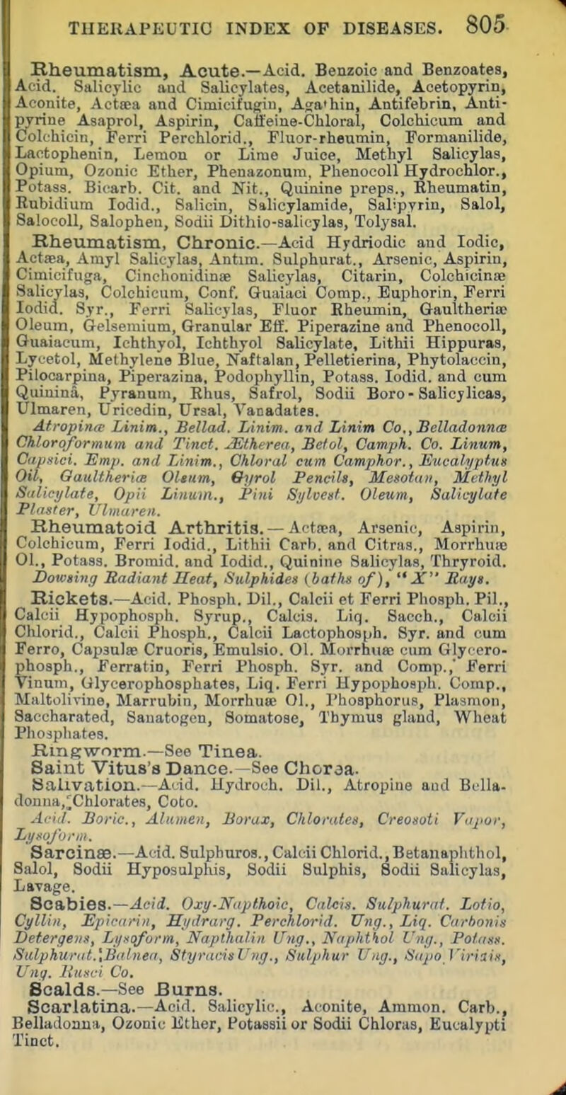 Rheumatism, Acute.—Acid. Benzoic and Benzoates, Acid. Salicylic and Salicylates, Acetanilide, Acetopyrin, Aconite, Actaea and Cimicifugin, Aga'hin, Antifebrin, Auti- pyrine Asaprol, Aspirin, Caileine-Chloral, Colchicum and Colehieiii, Ferri Perchlorid., Fluor-rheumin, Formanilide, Lactophenin, Lemon or Lime Juice, Methyl Salicylas, Opium, Ozonic Ether, Phenazonura, PhenocoU Hydrochlor., Potass. Bicarb. Cit. and Nit., Quinine preps., Eheumatin, Rubidium lodid., Salicin, Salicylamide, Salipyrin, Salol, Salocoll, Salophen, Sodii Dithio-salioylas, Tolysal. Rheumatism, Chronic.—Acid Hydriodic and Iodic, Actaea, Amyl Salicylas, Antim. Sulphurat., Arsenic, Aspirin, Cimicifuga, Cinchonidinse Salicylas, Citarin, Colchicinffi Salicylas, Colchicum, Conf. Guaiaci Comp., Euphorin, Ferri lodid. Syr., Ferri Salicylas, Fluor Kheumin, Gaultheriic Oleum, Q-elseniium, Granular Eff. Piperazine and Phenocoll, Guaiaeum, Ichthyol, Ichthyol Salicylate, Lithii Hippuras, Lycetol, Methylene Blue, Naftalan, Pelletierina, Phytolaccin, Pilocarpina, Piperazina, Podophyllin, Potass. lodid. and cum Quinina, Pyranum, Rhus, Safrol, Sodii Boro - Salicylicas, Ulmaren, Uricedin, Ursal, Vanadates. Afropina- Linim., Bellad. Linim. and Linim Co,,Belladonn<B Chloroformum and Tinct. JEtherea, Selol, Camph. Co. Linum, Oipxici, Emp. and Linim., Chloral cum Campjhor., Jiucah/ptux Oil; Oaultherice Oltum, Oyrol Pencils, Mesotuii, Methyl Siilicylate, Opii Linum., I'ini Sj/lvest. Oleum, Salicylate Plaster, Vlniaren. Rheumatoid Arthritis. — Actwa, Arsenic, Aspirin, Colchicum, Ferri lodid., Lithii Carb. and Citras., Morrhuie 01., Potass. Bromid. and lodid.. Quinine Salicylas, Thryroid. Dototing Radiant Heat, Sulphides {baths of),  X Rays. Rickets.—Acid. Phosph. Dil., Calcii et Ferri Phosph. Pil., Calcii Hypophosph. Syrup., Calcis. Liq. Sacch., Calcii Chlorid., Calcii Phosph., Calcii Lactophosph, Syr. and cum Ferro, Capsulse Cruoris, Emulsio. 01. Morrhua; cum Glycero- phosph., Ferratin, Ferri Phosph. Syr. and Comp.,' Ferri Vinum, Glycerophosphates, Liq. Ferri Hypophosph. Comp., Maltolirine, Marrubin, Morrhuse 01., Phosphorus, Plasnion, Saccharated, Sauatogen, Somatose, Thymus gland. Wheat Phosphates. Ringworm.—See Tinea. Saint Vitus's Dance.—See Choraa. Salivation.—Add. HyJroch. Dil., Atropine aud BcUa- douna,^ChIorates, Coto. Arid. Boric, Alitinen, Borax, Chlorates, Creosoti Vapor, Ly^uJ'Dnn. Sarcinae.—Add. Sulphuros., Calcii Chlorid., Betanaphthol, Salol, Sodii Hyposulphis, Sodii Sulphis, Sodii Salicylas, Lavage. Scabies.—Acii. Oxy-Napthoic, Calcis. Sulphurat. Lotio, Cylli/i, Epicariii, Hydrarg. Perchlorid. Ung., Liq. Cart)onis Detergeiis, Lyxoform, Naplhalin Ung., Naphthol Ung., Potass. Stdphur((t.',Balnea, Styradsl'ng., Sulphur Ung., Sapo Viriais, Ung. llnsci Co. Scalds.—See Burns. Scarlatina.—Acid. Salicylic, Aconite, Ammon. Carb., Belladonna, Ozonic Ether, Potassii or Sodii Chloras, Eucalypti Tioct.