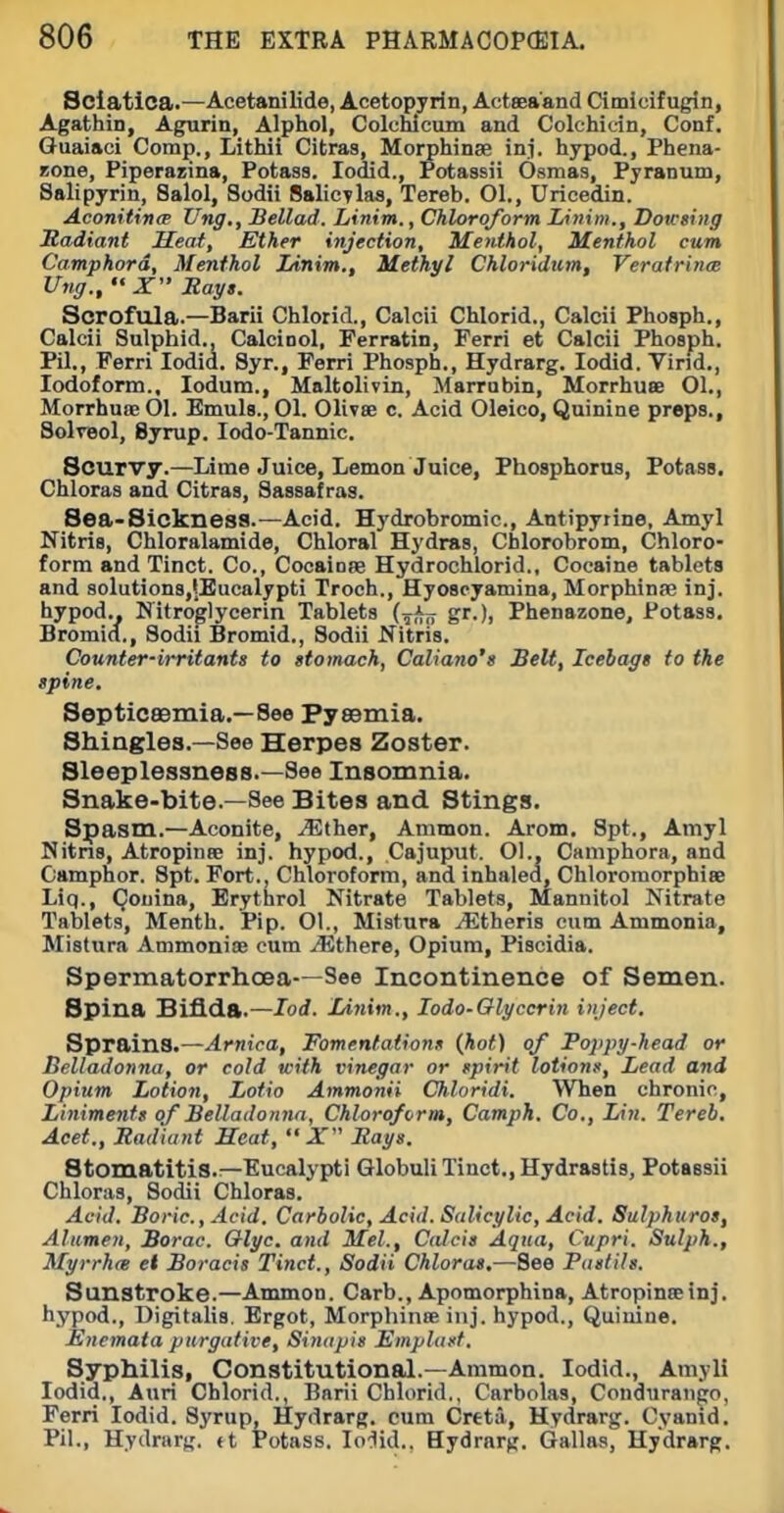 Sciatica.—Acetanilide, Acetopyrin, Actseaand Cimicifugin, Agathin, Agurin, Alphol, Colchicum and Colchidn, Conf. Guaiaci Comp., Lithii Citras, Morphinse inj. hypod., Phena- Bone, Piperazina, Potass. lodid., Potassii Osmas, Pyranum, Salipyrin, Salol, Sodii BalicTlas, Tereb. 01., Uricedin. AconitincB XJng,, Sellad. Linim., Chloroform Linim., Dotcsing Jtadiant Heat, Ether injection. Menthol, Menthol cum Camphord. Menthol Linim., Methyl Chloridum, Verafrince Ung.,  X Ragt. Scrofula.—Barii Chlorid., Calcii Chlorid., Calcii Phosph., Calcii Sulphid., CalciDol, Ferratin, Ferri et Calcii Phosph. Pil., Ferri lodid. 8yr., Ferri Phosph., Hydrarg. lodid. Virid., Iodoform., lodum., Maltolivin, Marrubin, Morrhuae 01., Morrhuoe 01. Emuh., 01. Olivee c. Acid Oleico, Quinine preps., SolvBol, Syrup. lodo-Tannic. Scurvy.—Lime Juice, Lemon Juice, Phosphorus, Potass. Chloras and Citras, Sassafras. Sea-Sickness.—Acid. Hj'drobromic, Antipyrine, Amyl Nitris, Chloralamide, Chloral Hydras, Chlorobrom, Chloro- form and Tinct. Co., Cocainae Hydrochlorid., Cocaine tablets and solutionSjlEucalypti Troch., Hyoscyamina, Morphinae inj. hypod.. Nitroglycerin Tablets (^Aj; gr.), Phenazone, Potass. Bromicf., Sodii Bromid., Sodii Nitris. Counter-irritant/ to stomach, Caliano's Belt, Icebags to the spine. SepticBBmia.—See PysBmia. Shingles.—See Herpes Zoster. Sleeplessness.—See Insomnia. Snake-bite.—See Bites and Stings. Spasm.—Aconite, ^ther, Ammon. Arom. Spt., Amyl Nitns, AtropinsB inj. hypod., Cajuput. Ol., Camphora, and Camphor. Spt. Fort., Chloroform, and inhaled, Chlororaorphiee Liq., Qouina, Erythrol Nitrate Tablets, Mannitol Nitrate Tablets, Menth. Pip. Ol., Mistura ^Etheris cum Ammonia, Mistura Ammonias cum iEthere, Opium, Piscidia. Spermatorrhoea—See Incontinence of Semen. Spina Bifida.—lod. JMnim., lodo-Olyccrin inject. Sprains.—Arnica, Fomentaiionn {hot) of Foppg-head or Belladonna, or cold with vinegar or spirit lotions. Lead and Opium Lotion, Lotio Ammonii Chloridi. When chronic. Liniments of Belladonna, Chloroform, Camph. Co., Lin. Tereb. Acet., Radiant Heat,  X Rags. Stomatitis.—Eucalypti Globuli Tinct., Hydrastis, Potassii Chloras, Sodii Chloras. Acid. Boric, Acid. Carbolic, Acid. Salicylic, Acid. Sulphuros, Alumen, Borac. Olgc. and Mel., Calcis Aqua, Cupri. Sulph., Myrrhte et Boracis Tinct., Sodii Chloras,—See Pastils. Sunstroke.—Ammon. Carb., Apomorphina, Atropineeinj. hypod., Digitalis. Ergot, MorphinfiB inj. hypod., Quinine. Encmaia purgative, Sinapis Emplast, Syphilis, Constitutional.—Ammon. lodid., Amyll lodid., Auri Chlorid., Barii Chlorid., Carbolas, Conduran^o, Ferri lodid. Syrup, Hydrarg. cum Creta, Hydrarg. Cyamd. Pil., Hydrarg. «t Potass. lo'lid.. Bydrnrg. Gallas, Hydrarg.