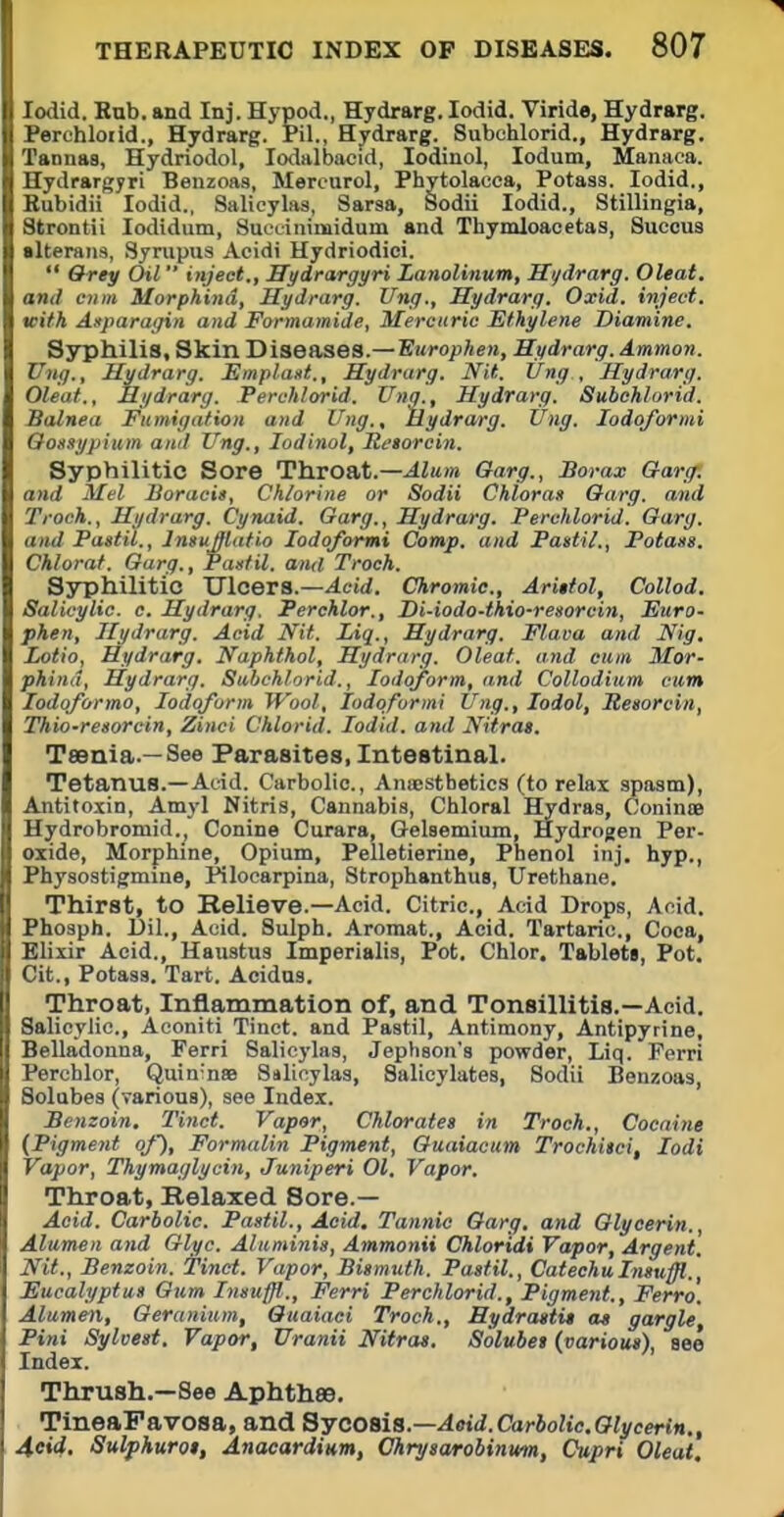 lodid. Rub. and Inj. Hypod., Hydrarg. lodid. Viride, Hydrarg. Perchloiid., Hydrarg. Pil., Hydrarg. Subchlorid., Hydrarg. Tannaa, Hydriodol, lodalbacid, lodinol, lodum, Manaca. Hydrargyri Beuzoas, Mereurol, Phytolacca, Potass. lodid., Subidii lodid., Salicylas, Sarsa, Sodii lodid., Stillingia, Strontii lodidum, Sueoinimidum and Thymloacetas, Succus slteraiis, Syrupus Acidi Hydriodioi.  &rey Oil inject., Hydrargyri Lanolinum, Si/drarg. Oleat. and c))in Morphind, Hydrarg. Ung., Hydrarg. Oxid. inject, with Asparagin and Formamide, Mercuric Ethylene Diamine. Syphilis, Skin Diseases.—B«ro^Ae», Hydrarg. Ammon. Ung., Hydrarg. Emplaitt., Hydrarg. Nit. Ung , Hydrarg. Oleat., Hydrarg. Perch/orid. Unq., Hydrarg. Subchlorid. Balnea Fumigation and Ung., Hydrarg. Ung. lodqformi Oonnypium and Ung., lodinol, Hetorcin. Syphilitic Sore Throat.—Alum Garg., Borax Oarg^. and Mel Boracit, Chlorine or Sodii Chloran Garg. and Troch., Hydrarg. Cynaid. Garg., Hydrarg. Perchlorid. Garg. and Pastil., Imuffiatio lodoformi Comp. and Pastil., Potass. Chlorat. Garg., Pastil, and Troch. Syphilitic ITlcers.—^cid. Chromic, Ariitol, Collod. Salicylic, c. Hydrarg. Perchlor., Di-iodo-ihio-resorcin, Euro- phen, Hydrarg. Acid Nit. Liq., Hydrarg. Flava and Nig, Lotio, Hydrarg. Naphthol, Hydrarg. Oleat. and cum Mor- phind, Hydrarg. Subchlorid., Iodoform, and Collodium cum lodoformo. Iodoform Wool, lodoformi Ung., lodol, Resorcin, Thio-resorcin, Zinci Chlorid. lodid. and Nitrat. TsBnia.—See Parasites, Intestinal. Tetanus.—Acid. Carbolic, Anuestbetics (to relax spasm), Antitoxin, Amj'l Nitris, Cannabis, Chloral Hydras, Coninte Hydrobromid., Conine Curara, Gelsemium, Hydrogen Per- oxide, Morphine, Opium, Pelletierine, Phenol inj. hyp., Physostigmine, Pilocarpina, Strophanthus, Urethane. Thirst, to Relieve.—Acid. Citric., Acid Drops, Acid. Phosph. Dil., Acid. Sulph. Aromat., Acid. Tartaric, Coca, Elixir Acid., Haustus Imperialis, Pot. Chlor. Tablets, Pot. Cit., Potass, Tart. Acidas. Throat, Inflammation of, and Tonsillitis.—Acid. Salicylic, Aeoniti Tinct. and Pastil, Antimony, Antipyrine, Belladonna, Ferri Salicylas, Jephson's powder, Liq. Ferri Perchlor, Quin'nse Salicylas, Salicylates, Sodii Benzoas, Solabes (various), see Index. Benzoin. Tinct. Vapor, Chlorates in Troch., Cocaine (Pigment of). Formalin Pigment, Guaiacum Trochitci, lodi Vapor, Thymai/lycin, Juniperi 01. Vapor. Throat, Belaxed Sore.— Acid. Carbolic. Pastil., Acid, Tannic Garg, and Glycerin., Alumen and Glyc. Aluminis, Ammonii Chloridi Vapor, Argent. Nit., Benzoin, tinct. Vapor, Bismuth. Pastil., CatechuInsuffl., Eucalyptus Gum Insuffl., Ferri Perchlorid., Pigment., Ferro'. Alumen, Geranium, Ouaiaci Troch., Hydrastis as gargle Pini Sylvest. Vapor, Uranii Nitras, Solubet (various), eee Index. Thrush.—See Aphthse. TineaFavosa, and 8ycoaia.—Aeid.Carbolic,Glycerin., 4cW. Sulphuros, Anacardium, Chryswrobinwm, Cupri Oleat.