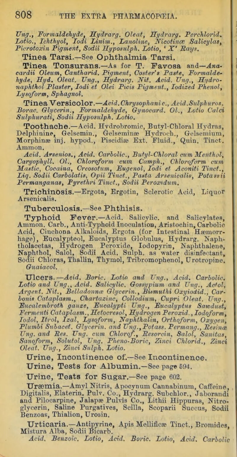 Ung., Formaldehyde, Hydrarg. Oleaf, Hydrarg. Ferchlorid. Loth., Ichthyol, lodi Linim., Lanoline, Nicotince Salicylas, Picrotoxin Pigment, Sodii Uypomdph. Lotio, ' X' Rays. Tinea Tarsi.—See Ophthalmia Tarsi. Tinea Tonsurans.—As for T. Favosa and—.4«a- cardii Oleum, Cantharid. Pigment, Coster's Paste, Formalde- hyde, Hyd. Oleat. Ung., Hydrarg. Nit. Acid. Ung., II?/dro- naphthol Plaster, lodi et Olei Pieis Figment., Iodized Phenol, Lysoform, Sphagnol. Tinea Versicolor.—Acid.Chrysophanie., Acid.Sulphuros. Borac. Glycerin., Formaldehyde, Qynocard. 01., Lotio Calci Sulphiirati, Sodii Jlyposulph. Lotio. Toothache.—Acid. Hydrobromic, Butyl-Chloral Hydras, Delphiaine, Qelsemiu., Gelseminee Hydroch., Gelseniium, MorphinsB inj. hypod., Piscidife Ext. Fluid., Quin. Tinet. Ammon. Acid. Arsenios., Acid. Carbolic., Butyl-Chloral cum Itfenthol, Caryophyll. 01., Chloroform cum Camph., Chloroform cum Mastic, Coeaina, Creosotum, Eugenol, lodi et Aconiti Tinct., Liq. Sodii Carbolatis, Opii Tinct., Pasta Arsenicalis, Potassii Permanganas, Pyrethri Tinct., Sodii Peroxidum. Trichinosis.—Ergota, Ergotin, Sclerotic Acid, Liquor Arsenicalia. Tuberculosis.—See Phthisis. Typhoid Fever.—Acid. Salicylic, and Salicylates, Ammon. Carb., Anti-Typhoid Inoculation, Aristochin, Carbolic Acid, Cinchona Alkaloids, Ergota (for Intestinal Hasmorr- hage), Eiicalypteol, Eucalyptus Globulus, Hydrarg. Naph- tholacetas, Hydrogen Peroxide, lodopyrin. Naphthalene, Naphthol, Salol, Sodii Acid. Sulph. as water disinfectant, Sodii Chloras, Thallin, Thymol, Tribromophenol, Urotropine. Guaiacol. TJlcers.—Acid. Boric. Lotio and Ung., Acid, Carbolic, Lotio and Ung., Acid. Salicylic. Oossypium and Ung., Actol, Argevt. Nit., Belladonnas Glycerin., Birmuthi Oxyiodid., Car- bonis Cataplasm., Chartazinc, Collodium, Cupri Oleat. Ung., JSucalembroth gauze. Eucalypti Ung., Eucalyptus Sawdust, Fermenti Cataplasm., Metoeresol, Hydrogen Peroxid., Iodoform, lodol, Itrol, Izal, Lysoform, Naphthalin, Orthoform, Oxygen, Plumbi Subacet. Glycerin, and Ung.,Potass. Permang., Resinte Ung. and Res. Ung. cum Chlorof., Resorcin, Snlol, Sanitus, Sanoform, Solutol, Ung. Fheno-Boric, Zinci Chlorid., Zinci Oleat. Ung., Zinci Sulph. Lotio. Urine, Incontinence of.—See Incontinence. Urine, Tests for Albumin.—See page 694. Urine, Tests for Sugar.—See page 602. Uraemia.—Amyl Nitris, Apocynum Cannabinum, Caffeine, Digitalis, Elaterin. Pulv. Co., Hydrarg. Subchlor., Jaboraiidi and Pilocarpine, Jalapte Pulvis Co., Lithii Hippuras, Nitro- glycerin, Saline Purgatives, Scilla, Scoparii Suceus, Sodii Benzoas, Thialion, Urosin. Urticaria.—Antipyrine, Apis Melliflcse Tinct., Bromides, Mistura Alba, Sodii Bicarb. Acid. Benzoic, Lotio, Acid. Boric. Lotio, Acid. Carbolic
