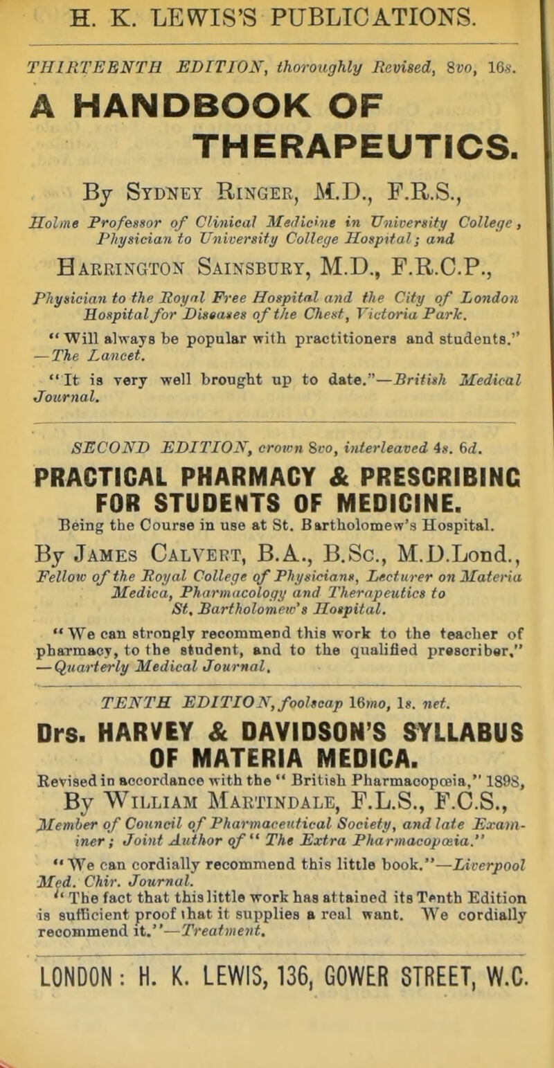 H. K. LEWIS'S PUBLICATIONS. THIRTEENTH EDITION, thoroughly Revised, %vo, 16s. A HANDBOOK OF THERAPEUTICS. By Syd^jey Ringer, M.D., F.R.S., Holme Professor of Clinical Medicine in Unioergity College, Physician to University College Hospital; and Harrington Sainsbury, M.D., F.R.C.P., Physician to the Poynl Free Hospital and the City of London Hospital for Diseases of the Chest, Victoria Park.  Will alwaya be popular with practitioners and students.'' — The Lancet.  It is Tery well brought up to date.—British Medical Journal. SECOND EDITION, crown 8i-o, interleaved 4». 6<i. PRACTICAL PHARMACY & PRESCRIBING FOR STUDENTS OF MEDICINE. Being the Course in use at St. Bartholonjesr's Hospital. By James Calvert, B.A., B.Sc, M.D.Lond., Fellow of the Poyal College of Physicians, Lecturer on Materia Medica, Pharmacology and Therapeutics to St, Bartholomew's Hospital.  We can strongly recommend this work to the teacher of pharmacy, to the student, and to the qualified prescribar, — Quarterly Medical Journal, TENTH EDITION, foolscap 16mo, Is. net. Drs. HARVEY & DAVIDSON'S S^YLLABUS OF MATERIA MEDICA. Kevisedin accordance with the  British PharmaoopoBia, 1898, By William Martindale, F.L.S., F.C.S., Member of Council of Pharmaceutical Society, and late Exam- iner; Joint Author of The Extra Pharmacopoeia. We can cordially recommend this little book.—Liverpool Med. Chir. Journal. The fact that this little work has attained its Tenth Edition is sufBcient proof ihat it supplies a real want. We cordially recommend it.—Treatment.