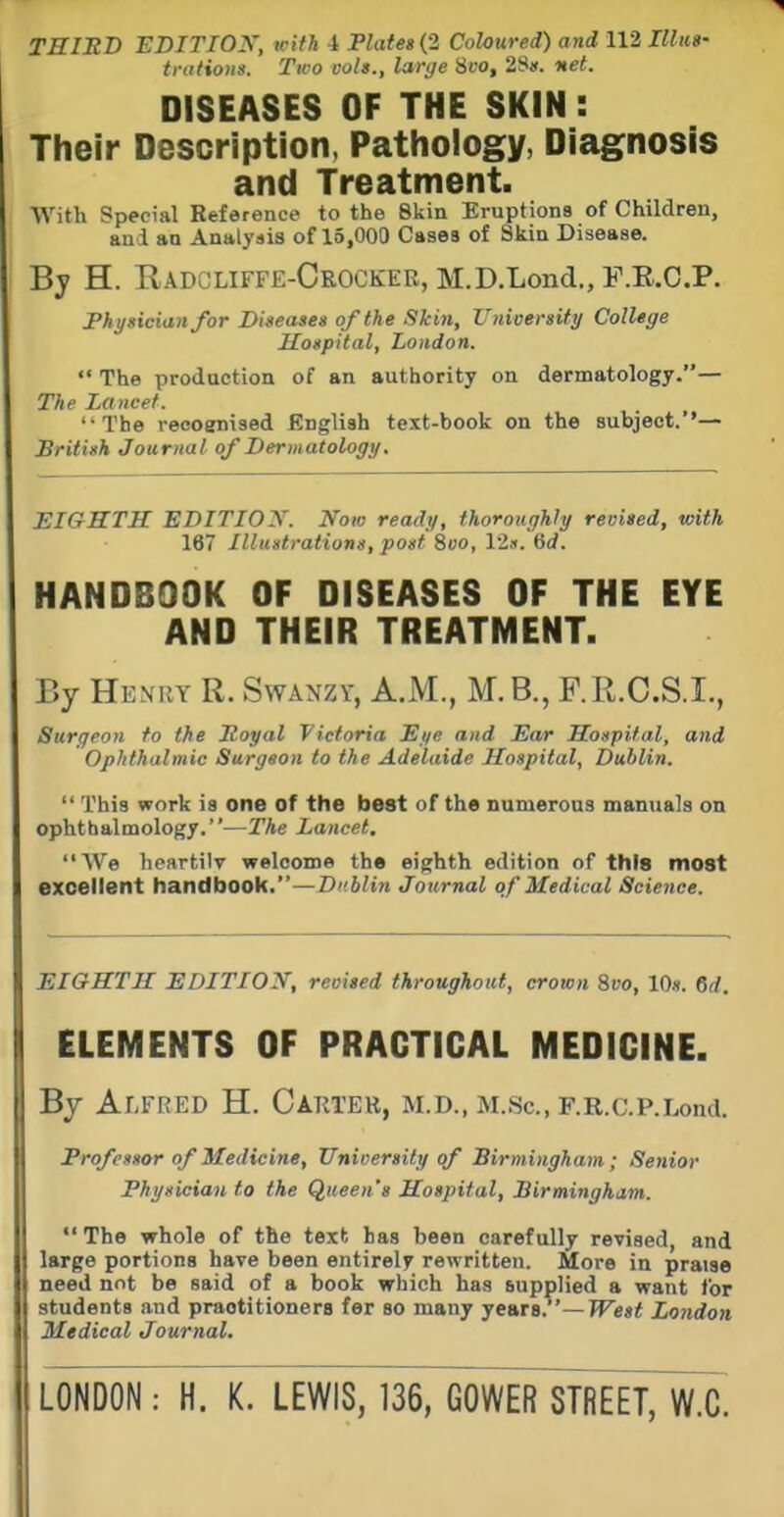 THIED EDITIOy, irifh i FlateaiZ Coloured) and 112 Illus- trations. Two vols., large 8fo, 28j(. 'net. DISEASES OF THE SKIN: Their Description. Pathology, Diagnosis and Treatment. With Special Reference to the Skin Eruptions of Children, and an Analysis of 15,000 Cases of Skin Disease. By H. Radcliffe-Crocker, M.D.Lond., F.E.C.P. Physician for Diseases of the Skin, University College Hospital, London.  The production of an authority on dermatology.— The Lancet. '•The reooenised English text-book on the subject.*'— British Journal of Dermatology. EIGHTH EDITIOX. Now ready, thoroughly revised, with 167 Illustrations, post 8oo, 12.f. dd. HANDBOOK OF DISEASES OF THE EYE AND THEIR TREATMENT. By Henry R. Swanzy, A.M., M.B., F.R.C.S.I., Surgeon to the Royal Victoria Sye and Ear Hospital, and Ophthalmic Surgeon to the Adelaide Hospital, Dublin.  This work is one of the best of th« numerous manuals on ophthalmology.—The Lancet. We lieartilv welcome ths eighth edition of this most excellent handbook.—Dublin Journal of Medical Scie7ice. EIGHTH EDITION, reoised throughout, crown 8vo, 10». 6(/. ELEMENTS OF PRACTICAL MEDICINE. By Alfred H. Carter, m.d., m.Sc, F.R.c.p.Lond. Frofessor of Medicine, University of Birmingham; Senior Physician to the Queen's Hospital, Birmingham.  The whole of the text has been carefully revised, and large portions have been entirely rewritten. More in praise need not be said of a book which has supplied a want for students and practitioners fer so many years. —JFe»i London Medical Journal.