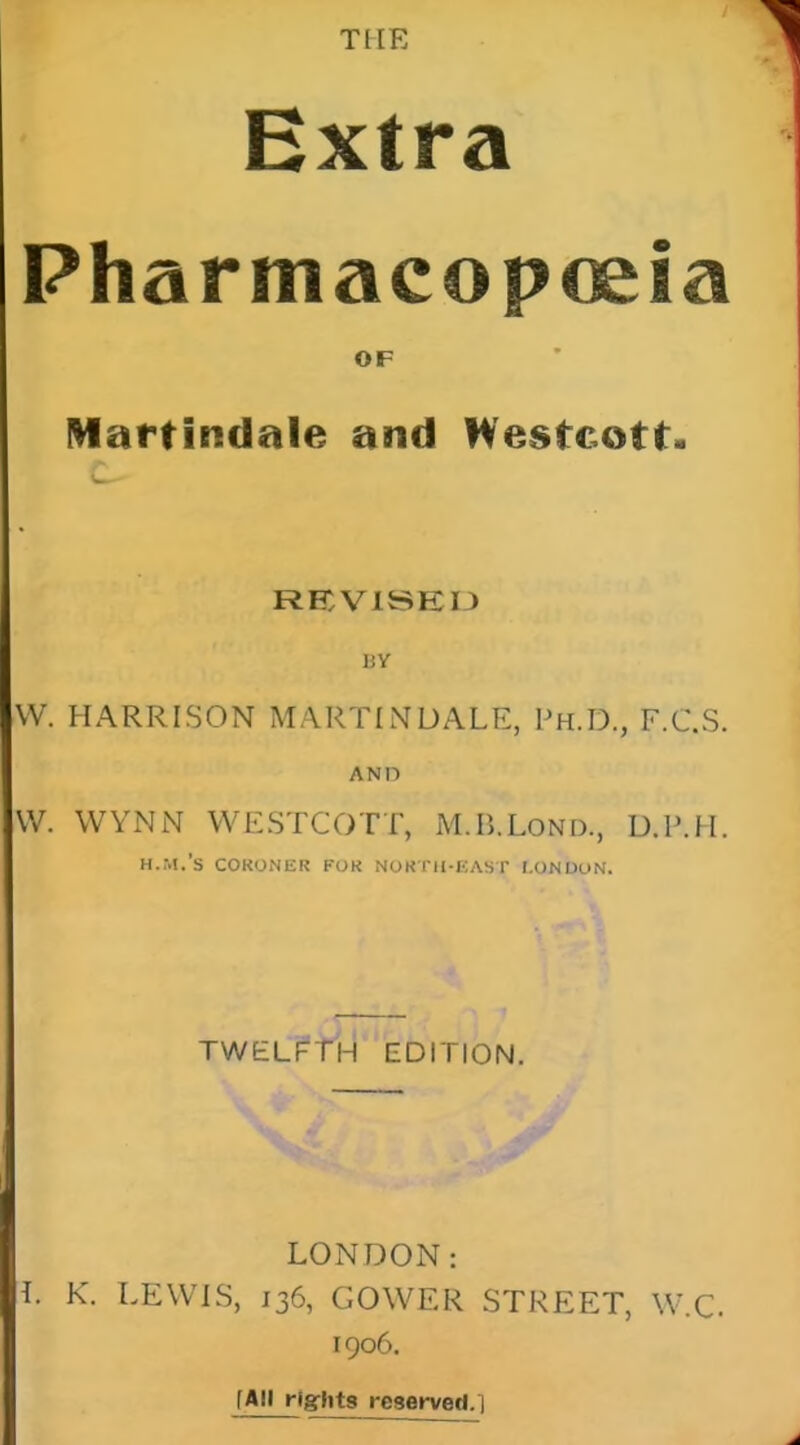 THE Extra Pharmacopoeia OF Martindale and Westcott. REDV1SEI3 BV W. HARRISON MARTINDALE, Ph.D., F.C.S. AND W. WYNN WESTCOTT, M.B.LoND., D.l'.H. H.M.'S CORONER FOR NORTH-EAST I.ONDuN. twelPT'h edition. LONDON: L K. LEWIS, 136, GOWER STREET, W.C. 1906. [All rights reserved.T