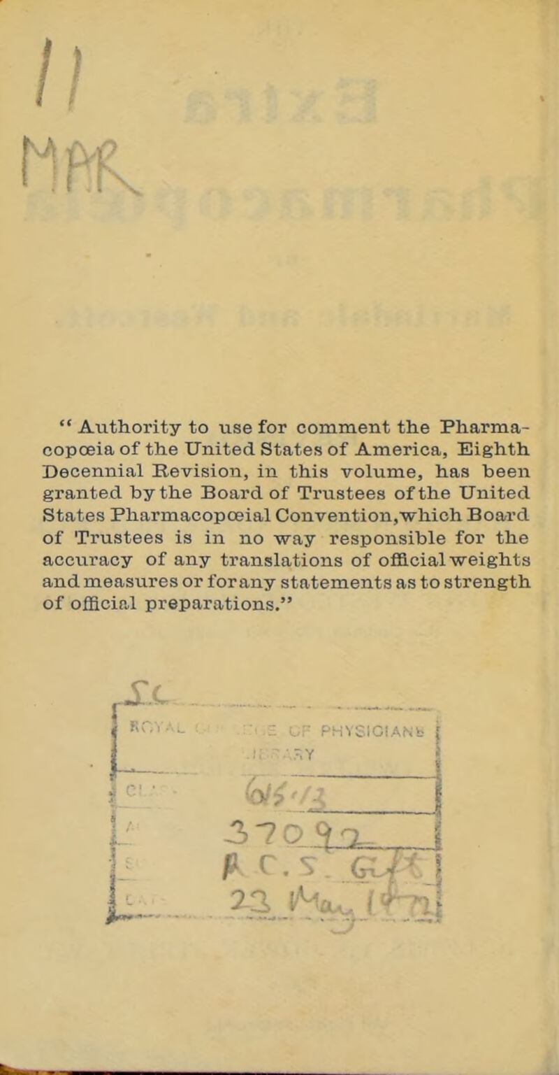  Authority to use for comment the Pharma- copoeia of the United States of America, Eighth Decennial Revision, in this volume, has been granted by the Board of Trustees of the United States Pharmacopceial Convention,which Board of Trustees is in no way responsible for the accuracy of any translations of official weights and measures or for any statements as to strength of official preparations, ■ ' PHYSICIANS C! 3 7 oko^^J 22 l/^cu. i