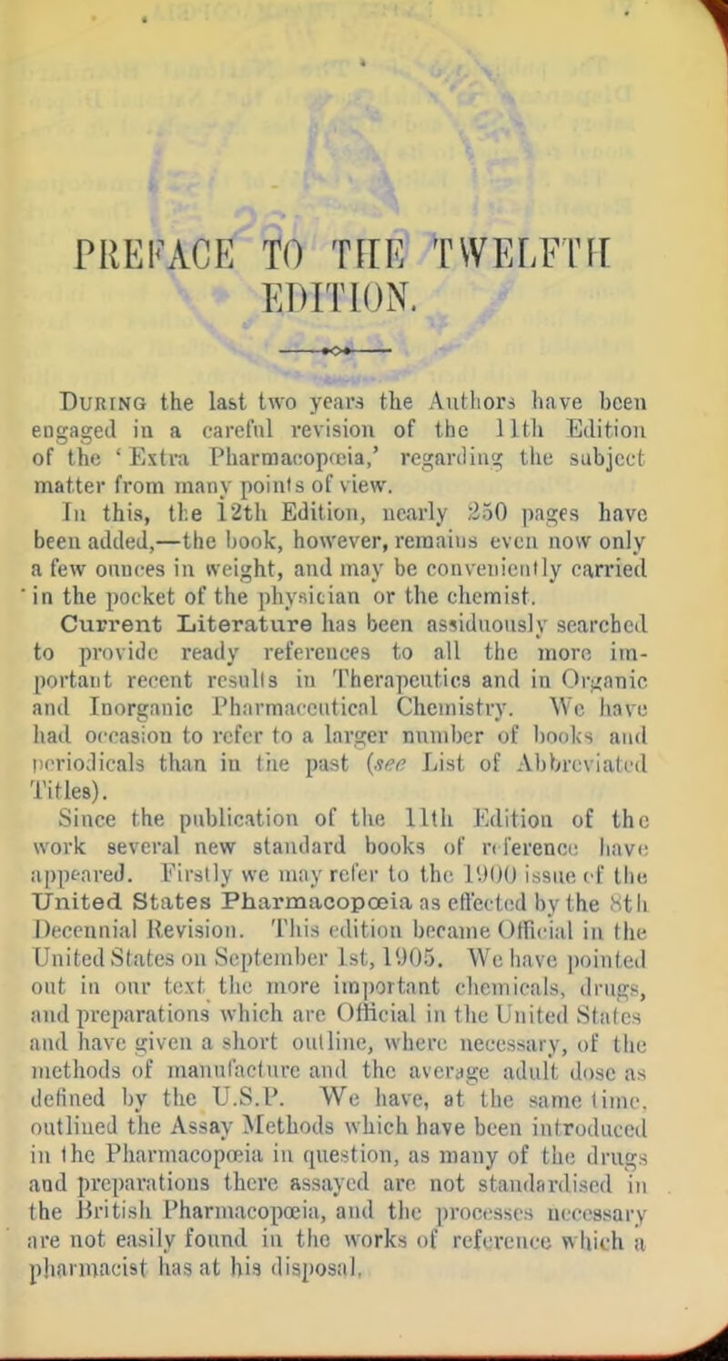 PREFACE TO TFIE TWELFTH EDITION. tOi During the last two years the Autliors have been eogaged in a carefnl revision of the 1 Itli Edition of the ' Extra Pharmaeopreia,' regarding the subject matter from many points of view. In this, the 12th Edition, nearly 250 pages have been added,—the hook, however, remains even now only a few onnces in weight, and may be conveniently carried in the pocket of the physician or the chemist. Current Literature has been assidnonsly searched to provide ready references to all the more im- portant recent rcsulls in Therapentics and in Organic and Inorganic Pharmaceutical Chemistry. We iiave iiad occasion to refer to a larger nnmber of books and periodicals than in tiie past List of Abbreviated Titles). Since the publication of the llth Edition of the work several new standard books of n i'erence liave appeared. Firstly we may refer to the lUOO issue vi the United States Pharmacopoeia as effected by the Stii Decennial Revision. This edition became Otfieial in the United States on September 1st, IU05. We have pointed out in our text the more im])ortaat cliemicals, drugs, and preparations which are Ofiieial in the United States and have given a short outline, where necessary, of the methods of manufacture and the average adult dose as defined by the U.S.P. We have, at the same time, outlined the Assay Methods which have been introduced in the Pharmacopoeia in question, as many of the drugs and preparations there assayed are not standardised in the Britisli Pharmacopoeia, and the processes necessary are not easily found in the works of reference which a pharmacist has at his disposal,