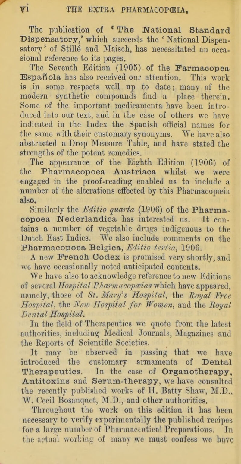 71 THE EXTRA pnARMACOP(EIA, The pnblination of * The National Standard Dispensatory,' whicli succeeds the ' National Dispen- satorj' * of Stille and Maiseh, has necessitated an occa- sional reference to its jiages. The Scventli Edition (1905) of the Farmacopea Espanola has also received our attention. This work is in some resijocts well up to date; many of the modern synthetic compounds find a place therein. vSome of the important medicamenta have been intro- duced into our text, and in the case of others we have indicated in the Index the Spanish official names for the same with their customary sjnonjTns. have also abstracted a Drop Measure Table, and have stated the strengths of the potent i-emedies. The appearance of the Eighth Edition (1906) of the Pharmacopoea Austriaca whilst we were engaged in the proof-reading enabled us to include a number of the alterations effected by this Pharmacopoeia also. Similarly the Editio qmrta (1906) of the Pharma- copoea Nederlandica has interested us. It con- tains a number of vegetable di'ugs indigenous to the Dutch East Indies. We also include comments on the Pharmacopoea Belgica, Editin Irrtia, 1906. A new French Codex is promised very shortly, and we have occasionally noted anticipated coutcnts. We have also to acifnowledgc reference to new Editions of several HospHat BJiarm(irop(eins which have appeared, ujraely, those of iS7. Muri/s Hospilal, the Royal Free Hospital, the New Hospital fur Women, and the Royal Den tal Hospital. In the field of Therapeutics we quote from the latest oatliorities, including Medical Jouruals, Magazines and the Reports of Scientific Societies. It may be observed in passing that we have introduced the customary armamenta of Dental Therapeutics. In the case of Organotherapy, Antitoxins and Serum-therapy, we have consulted the recently published works of H. Batty Shaw, M.D., W. Cecil Bosanquot, M .D., and other authorities. Tliro)ighout the work on this edition it has been necessary to verify experimentally the published recipes for a large number of Phavmactut.ical Preparations. In the actual working of many we must confess wc hf^ve