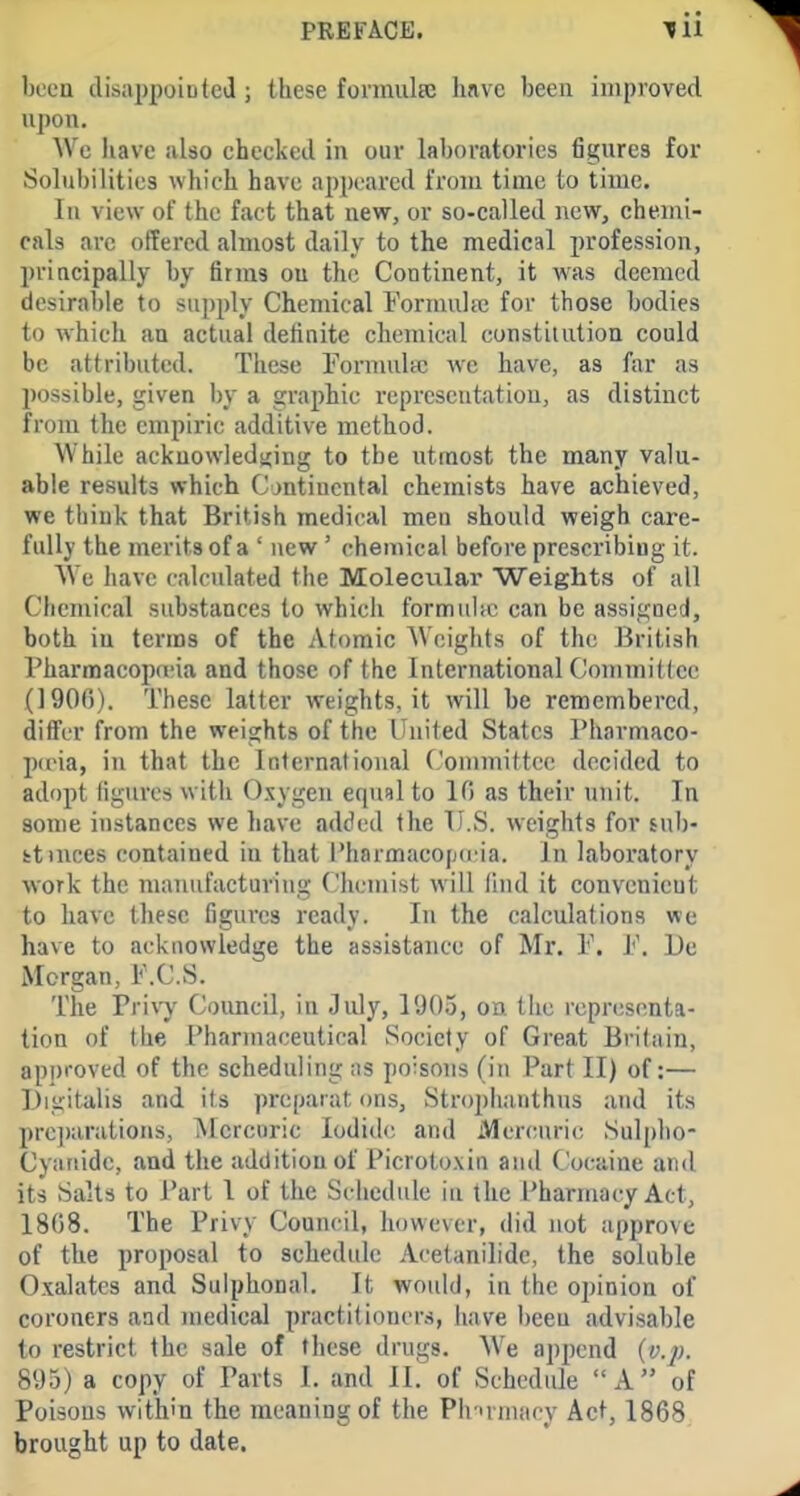 been disiippoioteJ ; these fonnulse have been improved upon. Wc have also checked in our laboratories figures for Solubilities which have appeared from time to time. In view of the fact that new, or so-called new, chemi- cals arc offered almost daily to the medical profession, principally by firms ou the Continent, it was deemed desirable to supply Chemical Formulie for those bodies to which an actual definite chemical constitution could be attributed. These Fornudtc we have, as far as possible, given by a graphic representation, as distinct from the empiric additive method. While acknowledsiing to the utmost the many valu- able results which Cjntincntal chemists have achieved, we think that British medical men should weigh care- fully the merits of a ' new' chemical before prescribing it. We have calculated the Molecular Weights of all Chemical substances to which formuhc can be assigned, both in terms of the Atomic Weights of the British Pharraacopo'ia and those of the International Commitlec (1906). These latter weights, it will be remembered, differ from the weights of the United States Pliarniaco- pcria, in that the International Connnittcc decided to adopt figures with Oxygen equnl to 10 as their unit. In some instances we have added the V.S. weights for sub- fctmces contained in that I'harmacojjd ia. In Ijiboratory work the manufacturiug (.'hcmist will find it convenient to have these figures ready. In the calculations we have to acknowledge the assistance of Mr. l'\ l'\ De Morgan, F.C.S. The Privy Council, in July, l'.H)o, on the reprijscnta- tion of the Pharmaceutical Society of Great Britain, approved of the scheduling as poisons (in Part II) of:— Digitalis and its preparat ons, Strophanthns :ind its prc])arations, Mercuric Iodide and Mercuric Sulpho- Cyanidc, and the addition of Picrotoxin and Cocaine and its Salts to Part 1 of the Schedule in the Pharmacy Act, 1808. The Privy Council, however, did not approve of the proposal to schedide Acetanilidc, the soluble Oxalates and Sulphonal. It would, in the opinion of coroners and medical practitioners, have been advisable to restrict the sale of these drugs. W'e append (v.p. 895) a copy of Parts 1. and II. of Schedule A of Poisons within the meaning of the Phirmacy Act, 1868; brought up to date.