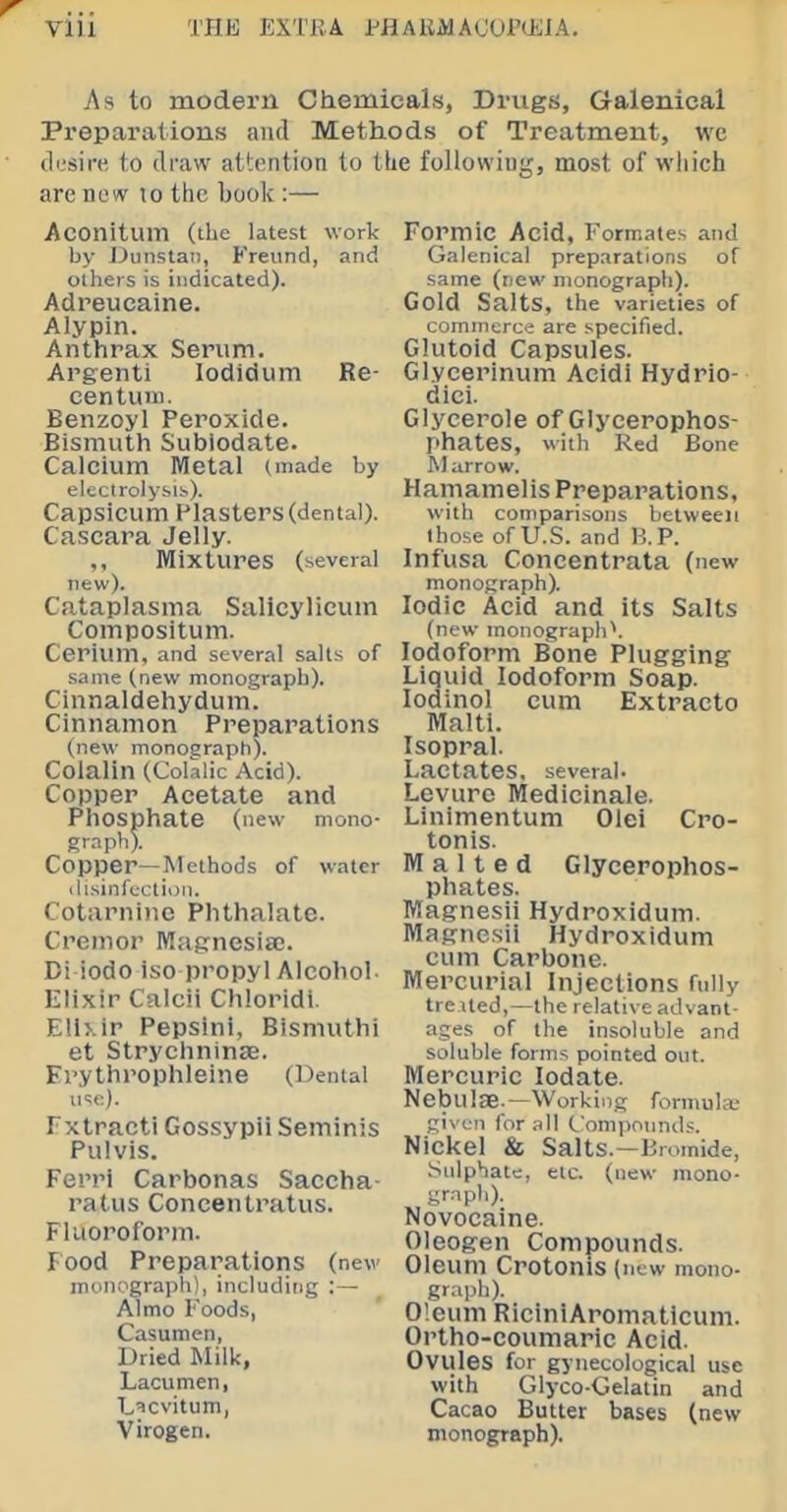 As to modern Chemicals, Drugs, Galenical Preparations and Methods of Treatment, wc cli.'sire to draw attention to tLe foUowiug, most of which are now to the book :— Aconitum (the latest work by J^unstan, Freund, and others is indicated). Adreucaine. Alypin. Anthrax Serum. Argenti lodidum Re- centum. Benzoyl Peroxide. Bismuth Subiodate. Calcium Metal (made by electrolysis). Capsicum Plasters (dental). Cascara Jelly. ,, Mixtures (several new). Cataplasma Salicylicum Compositum. Cerium, and several salts of same (new monograph). Cinnaldehydum. Cinnamon Preparations (new monograph). Colalin (Colalic Acid). Copper Acetate and Phosphate (new mono- graph). Copper—Methods of water ilisinfcctioii. Cotarni)ie Phthalate. Cremor Mafrnesia;. Bi iodo iso propyl Alcohol- !• lixir Calcii Chloridl. Elixir Pepsini, Bismuthi et StrychninsB. Frythrophleine (Dental u'^e). Txtracti Gossypii Seminis Pulvis. Ferri Carbonas Saccha- ratus Concentratus. Fluoroform. Food Preparations (new monograph), including :— Almo Foods, Casumen, Dried Milk, Lacumen, Licvitum, Virogen. Formic Acid, Formates and Galenical preparations of same (new monograph). Gold Salts, the varieties of commerce are specified. Glutoid Capsules. Glycerinum Acidi Hydrio- dici. Glycerole of Glycerophos- phates, with Red Bone M arrow. Hamamelis Preparations, with comparisons between those of U.S. and B.P. Infusa Concentrata (new monograph). Iodic Acid and its Salts (new monograph\ Iodoform Bone Plugging Liquid Iodoform Soap, lodinol cum Extracto Malti. Isopral. Lactates, several. Levuro Medicinale. Linimentum Olei Cro- tonis. Malted Glycerophos- phates. Magnesii Hydroxidum. Magnesii Hydroxidum cum Carbone. Mercurial Injections fully tre ued,—the relative advant- ages of the insoluble and soluble forms pointed out. Mercuric lodate. Nebulae.—Working formute given for all Compounds. Nickel & Salts.—Bromide, Sulphate, etc. (new mono- gnph). Novocaine. Oleogen Compounds. Oleum CrotOniS (new mono- graph). Oleum RiciniAromaticum. Ortho-coumaric Acid. Ovules for gynecological use with Giyco-Gelalin and Cacao Butter bases (new monograph).