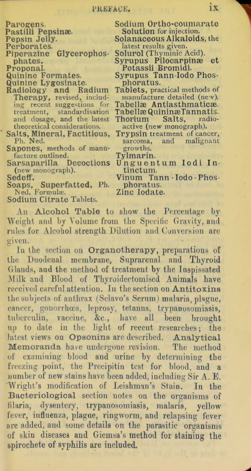 Parojiens. Sodium Ortho-coumfiratc Pastilli Pepsinae. Solution for injection. Pepsin Jolly. Solanaceous Alkaloids, the Perborates. latest results given. Piperazlne Glycerophos- Solurol (Thyminic Acid), phates. Syrupus Pilocarpinae et Proponal Potassii Bromidi. Quinine Formates. Syrupus Tann lodo Phos- Quinine Lygosinate. phoratus. Radiology and Radium Tablets, practical methods of Therapy, revised, includ- manufacture detailed (ne v). ing recent suggestions for Tabellae Antlasthmaticse. treatment, standardisation Tabellse QulnlnaeTannatis. and dosage, and the latest Thorium Salts, radio- theoretical considerations. active (new monograph). Salts, Mineral, Factitious, Trypsin treatment of cancer, Ph. Ned. sarcoma, and malignant Sapones, methods of mann- growths, facture outlined. Tylmarin. Sarsaparilla Decoctions Unguentum lodi In- (new monograph). tinctum. Sedoff. Vinum Tann-lodo-Phos- Soaps, Superfatted, Ph. phoratus. Ned. Formula;. Zinc lodate. Sodium Citrate Tablets. An Alcohol Table to show the Perceutagc by Weight iiiid by Volume from tiie Sprcilic GravHy, and rules for Alcohol strength Diliilion nnd (.'i;n\cr.sioii arc given. Iq the section on Organotherapy, preparations of th(.' Utiodcoal membrane, Suprarenal and Thyroid Glands, and the method of treatment by the Inspissated Milk and Blood of Thyroidcctomised Animals have received careful attention. In the section on Antitoxins the subjects of anthra.\ (Sclavo's Serum) malaria, plsgue, cancer, gonorrhoea, leprosy, tetanus, trypanosomiasis, tuberculin, vaccine, &c., have all been brought up to date in tlic light of recent researches; the latest views on Opsonins arc described. Analytical Memoranda have undergone I'cvision. The method of examining blood and urine by determining the freezing point, the Precipitin test for blood, and a number of new stains have been added, including Sir A. E. Wright's modification of Leishman's Stain. In the Bacteriological section notes on the organisms of filaria, dysentery, trypanosomiasis, malaria, yellow fever, influenza, plague, ringworm, and relai)sing fever are added, ami some details on the imrasitic organisms of skin diseases and Giemsa's method for staining the spirochete of syphilis are included.