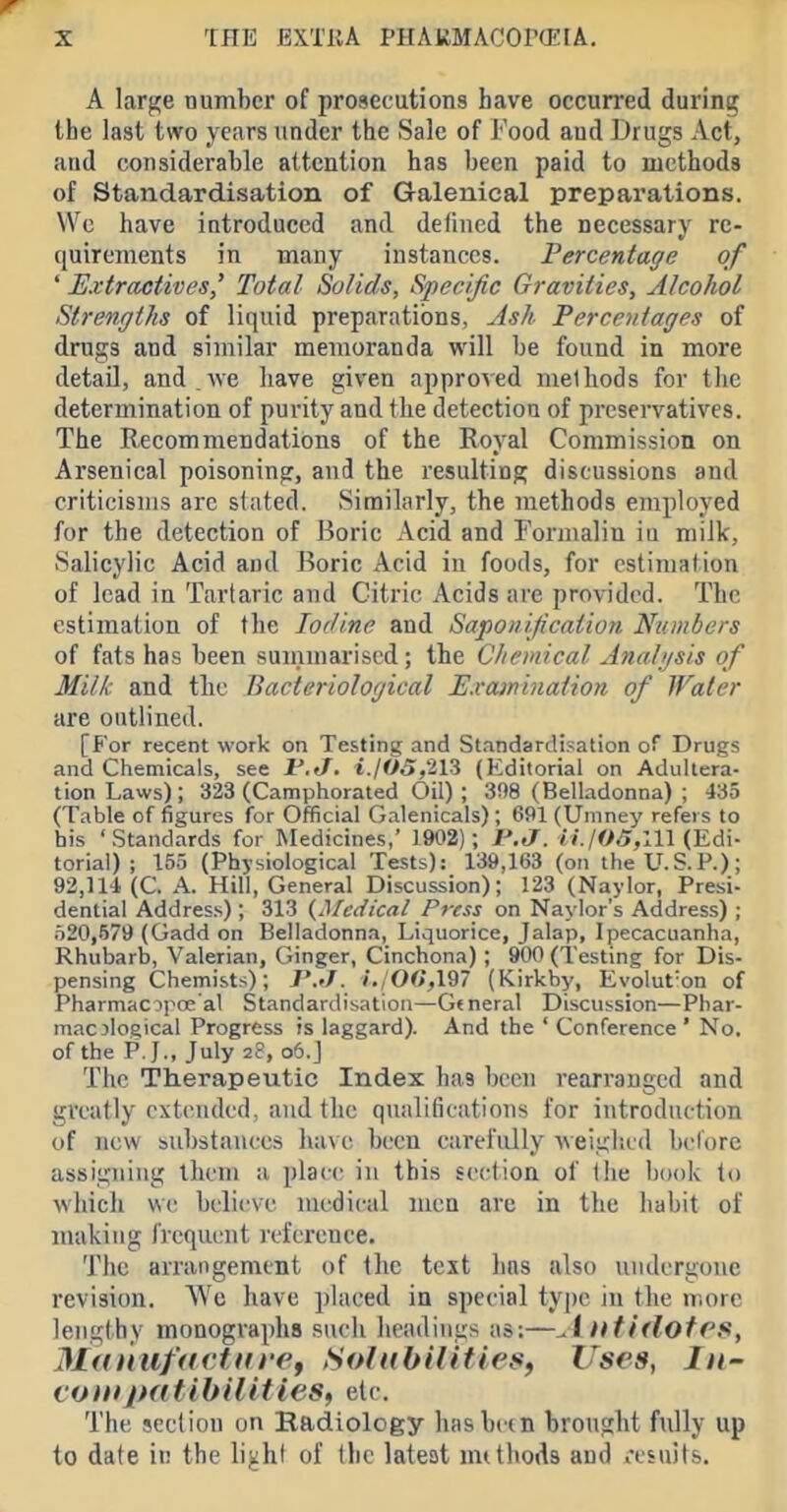 A large number of prosecutions have occurred during the last two years under the Sale of Food aud Drugs Act, and considerable attention has been paid to methods of Standardisation of Galenical preparations. We have iutroduced and defined the necessary re- quirements in many instances. Percentage of ' Extractives' Total Solids, Specific Gravities, Alcohol Strengths of liquid preparations, Ash Percentages of drugs and similar memoranda will be found in more detaU, and ,Ave have given approved methods for tlie determination of purity and the detection of preservatives. The Recommendations of the Royal Commission on Arsenical poisoning, and the resulting discussions and criticisms arc siated. Similarly, the methods employed for the detection of Boric Acid and Formalin iu milk, Salicylic Acid aud Boric Acid in foods, for estimation of lead in Tartaric and Citric Acids are provided. The estimation of the Iodine and Saponification Numbers of fats has been suinmariscd; the Chemical Anahjsis of Milk and the Bacteriological Examination of Water are outlined. [For recent work on Testing and Standardisation of Drugs and Chemicals, see i.jOOf'Hi (Editorial on Adultera- tion Laws); 323 (Camphorated Oil); 3!)8 (Belladonna); 435 (Table of figures for Official Galenicals); 691 (Uniney refers to his 'Standards for Medicines, 1902); i^e7. ;/./05,ni (Edi- torial) ; 155 (Physiological Tests): 13&,163 (on iheU.S.P.); 92,114 (C. A. Hill, General Discussion); 123 (Naylor, Presi- dential Address) ; 313 (^^C({ical Press on Naylor's Address) ; 520,579 (Gadd on Belladonna, Liquorice, Jalap, Ipecacuanha, Rhubarb, Valerian, Ginger, Cinchona) ; 900 (Testing for Dis- pensing Chemists); J'../, i.,00,197 (Kirkby, Evolut'on of Pharmacipoe al Standardisation—General Discussion—Phar- macological Progress is laggard). And the ' Conference' No. of the P. J., July 28, 06.J The Therapeutic Index has been rearranged and greatly extended, and the qualifications for introduction of new substances have been carefully weigiicd bciore assigning them a place in this section of the book to which we believe medical men are in the habit of making frequent reference. The arrangement of the text has also undergone revision. We have placed in special type in the more lengthy monographs such headings as;—AuthlofPS, Manufacfttref SoIttbilitieSf Uses, In~ contpatibilities, etc The section on Radiology has betn brought fully up to date in the li^ht of tlie latest mtthods and results.