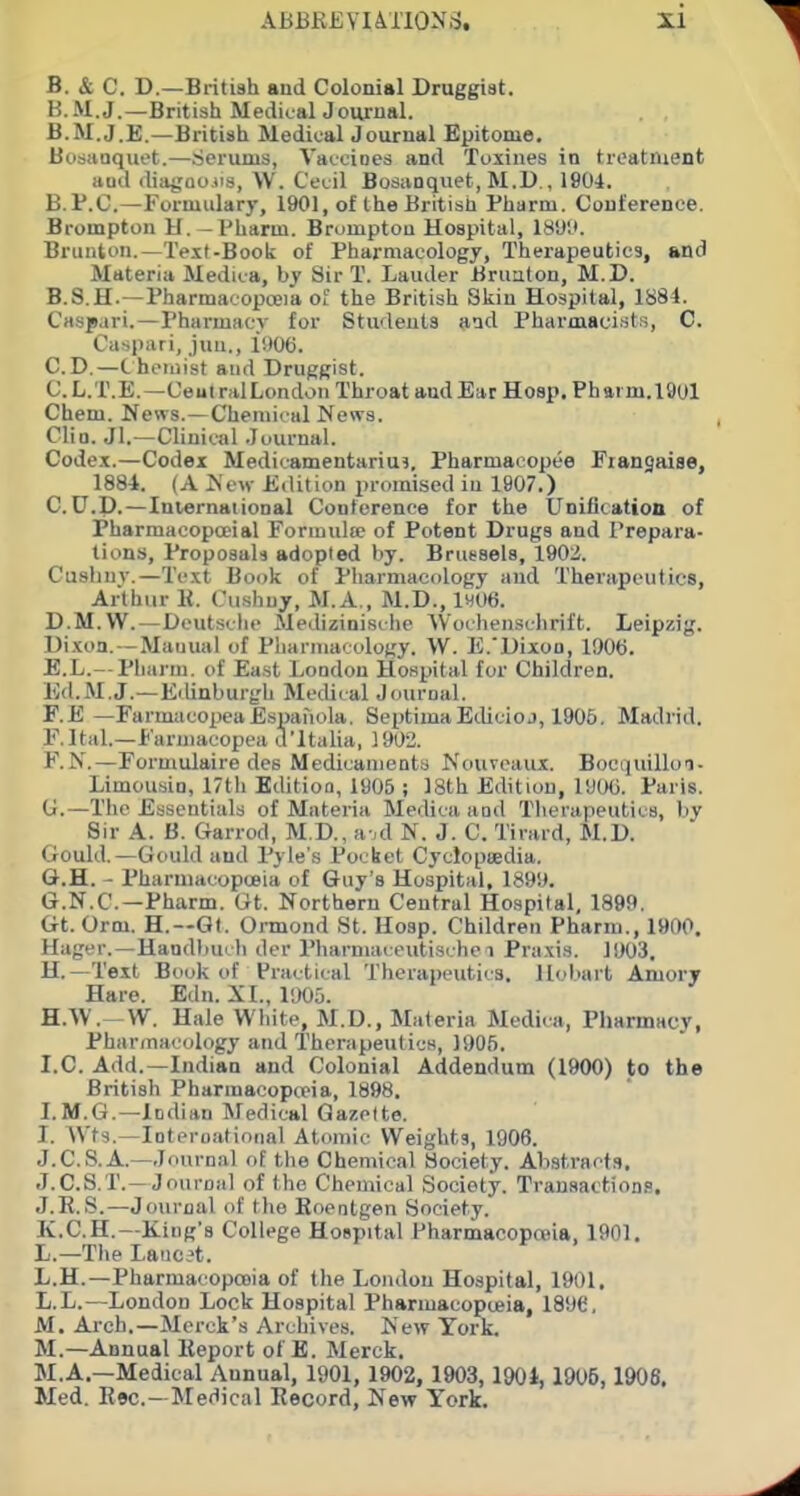 ABBREYUTIONS. XI B. & C. D.—British and Colonial Druggist. H.M.J.—British MedicttlJouriial. B.M.J.E.—British Medical Journal Epitome. Bosaaquet.—Serums, Vaccines and Toxines in treatnient aud diagoojis, W. Cecil Bosivnquet, M.D., 1904. B.P.C—Formulary, 1901, of the British Pharm. Conference. Brompton H. —Pharm. Brumptou Hospital, 18'Jl». Brunton.—Teit-Book of Pharmacology, Therapeutics, and Materia Medica, by Sir T. Lauder Bruaton, M.D. B. S.H.—Pharmacopoeia oh' the British Skin Hospital, 1884. Caspari.—Pharmacy for Students aad Pharmacist.s, C. Caspari, jun., 1906. CD.—Chemist aud Druggist. C. L.T.E.—CeutralLondon Throat aud Ear Hosp, Pharm. 1901 Chem. News.—Chemical News. Clio. Jl.—Clinical Journal. Codex.—Codex Medicamentariu?, Pharmacopee Fiangaiae, 1884. (A New Edition promised in 1907.) C. U.P.—Iniernaiional Conference for the Unification of Pharraacopoeial Forinulue of Potent Drugs and Prepara- tions, Proposals adopted by. Brussels, 1902. Cusliuv.—Text Book of Pharmacology and Therapeutics, Arthur 11. Cushuy, M.A,, M.D., 1H06. D. M.W. — Dcutsclie Aledizinisclie Wochenschrift. Leipzig. Dixoa. —Manual of Pharmacology. W. E.'Dixoo, 1906. E. L.—Pharm. of East London Hospital for Children. Ed.M.J.—Edinburgh Medical Journal. F. E —FarmacopeaEspafiola. SeptimaEdieioj, 1905. Madrid. F.Ital.—Furjiiacopea d'ltalia, 1902. F. N.—Formulaire des Medicaments Nouveaux. Bociiuillon- Limousin, 17th Editioa, 1905 ; 18th Edition, I'JCXi. Paris. U.—The Essentials of Materia Medica and Therapeutics, by Sir A. B. Garrod, M.D., a-,d N. J. C. Tirard, M.D. Gould.—Gould and Pyle's Pocket Cyclopiedia. G. H. - Pharniacopceia of Guy's Hospital, 1899. G. N.C.—Pharm. Gt. Northern Central Hospital, 1899. Gt. Orm. H.—Gt. Onnond St. Hosp. Children Pharm., 1900. Hager.—Handbui li der Pharmaceutische i Praxis. 1003. H. —Text Book of Practical Therapeutics. llol)art Amorv Hare. Etln. XL, 1905. H. W.- W. Hale White, M.D., Materia Medica, Pharmacy, Pharmacology and Therapeutics, 1905. I. e. Add.—Indian and Colonial Addendum (1900) to the British Pharmacopceia, 1898. I.M.G.—Indian Medical Gazette. I. AVts.—Interoatioiial Atomic Weights, 1906. J.C.S.A.—Journal of the Chemical Society. Abst.ract.s. J.C.S.T.—Journal of the Chemical Society. Transactions, J.E.S.—Jo\irnal of the Roentgen Society. K.C.H.—King's College Hospital Pharmacopoeia, 1901. L.—The Laiie?t. L.H.—Pharmacopooia of the London Hospital, 1901. L.L.—Loudon Lock Hospital Pharmacopieia, 1896. M. Arch.—Merck's Archives. New York. M.—Annual lieport of E. Merck. M.A.—Medical Annual, 1901, 1902, 1903,190i, 1906,1908. Med. Rec—Medical Record, New York.