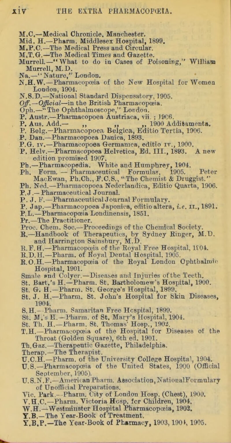 M.C,—Medical Chronicle. Manchester. Mid. H.—Pharm. Middlesex Hospital, 1899. M.P.C.—The Medical Press and Circular. M.T.G.—The Medical Times and Gazette. MurroU.—What to do in Cases of PoIsoniTig, Williatn Murrell, M.D. Na.— Nature, London, N.H. W.—Pharmacopceia of the New Hospital for Women London, 1904. N.8.D.—National Standard Dispensatory, 1905. Off.—Official—in the British Pharmacopoeia. Oph.—The Ophthalmoscope, London. P. Austr.—Pharmacopoea Austriaca, vii ; )9C6. P. Aus. Add.— ,, 1900 Additaments. P. Belg.—Pharmacopoea Belgica, Editio Tertia, 1906. P. Dan.—Pharmacopoea Daniea, 1893. P.G. IV.—Pharmacopoea Germamca, editio iv., 1900. P. Helv.—Pharmacopoea Helvetica, Ed. III., 1893. A new edition promised 1907. Ph.—Pharmacopedia. White and Humphrey, 1904. Ph. Form. — Pharmaceutical Formuhi?, 1905. Peter MacEwan, Ph.Ch., F.C.8., The Chemist & Druggist. Ph. Ned.—Pharmacopoea Nederlandica, Editio Quarta, 1906. P. J.— Pharmaceutical Journal. P. J. F.—PharmaceuticalJournal Formulary. P. Jap.—Pharmacopoea Japonica, editio altera, i.e. II., 1891. P.L.—Pharmacopoeia Loudinensis, 1851. Pr.—The Practitioner. Proc. Chem. Soc.—Proceedings of the Chemical Society. B.—Handbook of Therapeutics, by Sydney Kiuger, M.D. and Harrington Sainshurv, M.D. R.F. U.—Pharmacopoeia of tlie Roj'al Free Hospital, It01. E.D.H.—Pharm. of Royal Dental Hospital, 1905. R.O.H.—Pharmacopoeia of the Royal London Ophthalmic; Hospital, 1901. Smale »nd Colyer.—Diseases and Injuries ofthe Teeth. St. Bart.'s H.—Pharm. St. Bartholomew's Hospital, 1900. St. G. H.—Pharm. St. George's Hospital, 1899. St. J. H.—Pharm. St. John's Hospital for Skin Diseases, 1904. 8. H.- Pharm. Samaritan Free Hospital, 1899. St. M.'s H. -Pharm. of St. Mary's Hospital, 1904. St. Th. H.—Pharm. St. Thomas' Hosp., 190ii. T.H.—Pharmacopoeia of the Hospital for Diseases of the Throat (Golden Square), 6th ed. 1901. Th.Gaz.—Therapeutic Gazette, Philadelphia. Therap.—The Therapist. U.C.H.—Pharm. of the University College Hospital, 1904,. U.S.—Pharmacopoeia of the United States, 1900 (Official September, 1905). U.8.N.F.—Aniei-iianPharm. Association,NationalFormulary of Unollicial Preparations. A'ic. Park - Phaim. City of London Hosp. (Chest), 1900. V.H.C.—Pharm. Victoria Hcsp. for Children, 1904. W.H.—Westminster Hospital Pharmacopoeia, 1902. Y.B.—The Year-Book of Treatment. Y.B.P.—The Year-Book of Pharmacy, 1903,190K 1905.