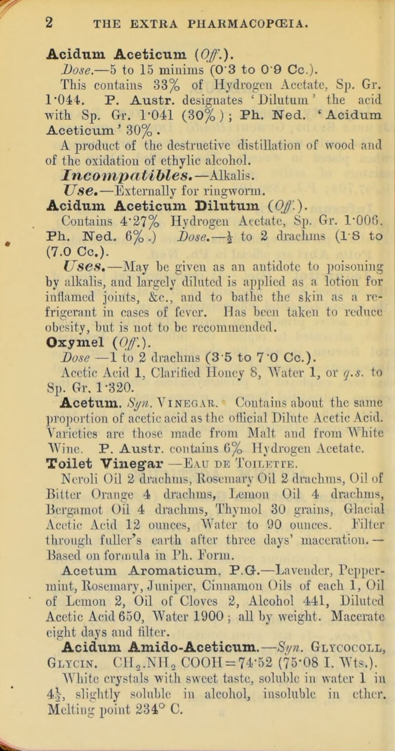 Acidum Aceticum {Off'.). Dose.—5 to 15 minims (0 3 to 0 9 Co.). This contains 33% of Hydrogen Acetate, Sp. Gr. 1'044. P. Austr. designates ' Dilutum' the acid with Sp. Gr. 1-041 (30%); Ph. Ned. 'Acidum Aceticum' 30% . A product of the destructive distillation of wood and of the oxidation of ethylie alcohol. Incompatibles.—Alkalis. Use,—Externally for ringworm. Acidum Aceticum Dilutum (Of.). Contains 4-27% Hvdrogen Acetate, Sp. Gr. l-OOfi. Ph. Ned. 6%.) i>ose.—^ to 2 draclims (I S to (7.0 Co.). Uses,—May be given as au antidote to jwisoning by alkalis, and largely diluted is applied as a lotion for iufiamed joints, &c., and to bathe the skin as a re- frigerant in cases of fever. Has been taken to redncc obesity, but is not to be recommended. Oxymel {Of.). Dose —1 to 2 drachms (3 5 to T'O Co.). Acetic Acid 1, Clarified Honey 8, Water 1, or tj.s. to Sp. Gr. 1-320. Acetum. S//>i. Vinegar, ('ontains abont the same proportion of acetic acid as the otilcial Dihitc Acetic Acid. Varieties are those made from Malt and from AVhite Wine. P. Austi'. contains fi% Hydrogen Acetate. Toilet Vinegar —E.vu de Toii.ETrE. Neroli Oil 2 drachms, llosenuiry Oil 2 drachms. Oil of Bitter Orange 4 drachms, Lemon Oil 4 drachms, Bcrgamot Oil 4 drachms, Thymol 30 grains. Glacial Acetic Acid 12 ounces. Water to 90 ounces. Filter through fuller's earth after three days' nuiceration.— Based on formula in Ph. Form. Acetum Aromaticum, P.G.—Lavender, Pepper- mint, llosemary, Jnniper, Cinnamon Oils of each 1, Oil of Lemon 2, Oil of Cloves 2, Alcohol 441, Diluted Acetic Acid 650, Water 1900 ; all by weight. Macerate eight days and lilter. Acidum Amido-Aceticum.—S//n. Glycocoll, Glycin. C11„.NH., C00H = 74-52 (75-08 I. Wis.). White crystals with sweet t<iste, soluble in water 1 in 4t, sliijhtly s(dnble in alcohol, insoluble in ether. Melting point 234° C.