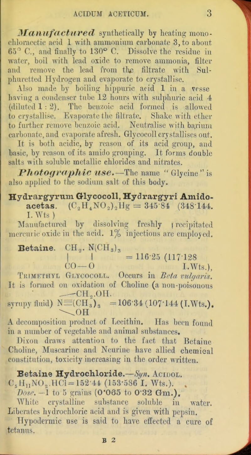 MamifftCtttred syntlietioally by heating iiiouo- cliloract'tiu acid 1 with animoniinn carbonate 3, to about 65'' C, and finally to 130° C. Dissolve the residue in water, boil with lead oxide to remove ammonia, filter and remove the lead from tlu; filtrate with Sul- phuretted Hydrogen and eva])oratc to crystallise. Also made by boiling hippuric acid 1 in a vesse having a condenser tube 12 hours with sulphuric acid 4 (diluted 1 : 2). The benzoic acid formed is allowed to crystallise;. Evaporate the filtrate. Shake with ether to further remove benzoic acid. Neutralise with ba.riuru carijonate, and evaporate afresh. Glyeocoll crystallises out. It is both acidic, by reason of its acid group, and basic, by reason of its amido grouping. It forms double salts with soluble metallic chlorides and nitrates. PhofOf/rffpJiic use.—The name  Glycine  is also applied to the sodium salt of this body. Hydrargyrum Glyeocoll, Hydrargyri Amido- acetas. (CoH^NOO.Ug 345-84 (348 144. I. ^Vts ) T\lanufactur(!d by dissolving freshly | recij)itated mercuric oxide in the acid. 1% injections are employed. Betaine. CHj. NICHs), I I = 116-25 (117128 CO —0 I.Wts.), TuiMKrHYL Gi.YCOCOiJj. Occurs ill Be(a vuhjnrin. It is foruu'd on oxidation of Choline (a non-poisonous Cll.,.()ll. syrupv fluid) iN=(CH5)3 =106 34 (107-J44 (I.Wts.). A decomposition ])roduct of Lecithin. Has been found in a number of vegetable and animal substances. Dixou draws attention to the fact that Betaine Choline, Muscarine and Neuriue have allied chemical coustitution, toxicity increasing in the order written. Betaine Hydrochloride.—Hyn. Acidol. C5iInN(),.1iri=l52H. (t53-586 I, Wts.). . /W. -1 to 5 grains (0065 to 0'32 Gm.). While crystalline substance soluble in water. Liberates hydrochloric acid and is given with pepsin. Hypodermic use is said to liavc effected a cure of tetanus. B 2