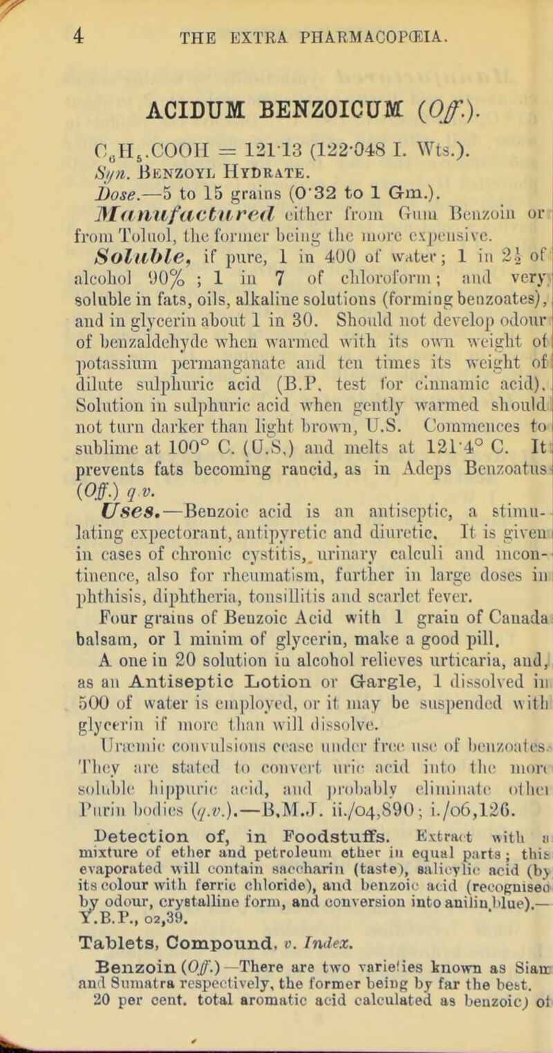 ACIDUM BENZOICUM: {Of.). C^H^.COOH = 121 13 (122-048 I. Wts.). Si/n. JiKNZOYL Hydrate. i)ose.—''d to 15 grains (032 to 1 Gm.). 31<inufactil.re(l cilhcr from G^uiu 13(!nzoin or- froiii Toluol, the Ibruicr bciiiy tlic more expensive. Soluble, if pure, 1 in 4U0 of water; 1 in 2.2 of alcohol 1)0% ; 1 in 7 of eliloroform; iuul veryv soluble in fats, oils, alkaline solutions (forming benzoates), and in glycerin about 1 in 30. Should not develop odour of benzaidehyde when wanned with its ova\ weight ot potassium permanganate and ten times its weight of dilute sulphuric acid (B.P, test for clnnamie acid). Solution in sulphuric acid when gently warmed should not turn darker than brown, U.S. Commences to sublime at 100° C. (U.S.) and melts at 1214° C. Itt prevents fats becoming rancid, as in Adeps Benzoatus! {Off.)qv. Uses,—Benzoic acid is an antiseptic, a stimu-- lating expectorant, antipyretic and diuretic. It is givemi in cases of chronic cystitis,, urinary calculi and incon- tinence, also for rheumatism, farther in large doses inr jjhthisis, diphtheria, tonsillitis and scarlet fever. Four grains of Benzoic Acid with 1 grain of Canada balsam, or 1 minim of glycerin, make a good pill. A one in 20 solution in alcohol relieves urticaria, and, as an Antiseptic Lotion or Gargle, 1 dissolved in 500 of water is employed, or it may be suspended with glycerin if nmre than will dissolve. IJnemic convulsions cease unch'r free use of i)('n/,oates> 'J'hey are staled (o convert uric acid into liic mon soluble liippuric acid, and ])robablv eliminalc othei Turin bodies {q.v.)—\iMJ. ii./o4,890 ; i./o6,126. Detection of, in Foodstuffs. K\tra(t with n mixture of ether and petroleum ether in equal parts ; this- evaporated will tontaiii saccharin (taste), salicvlii acid (b\ its colour with ferric chloride), ami beiizoir acid (reooRniseo by odour, cryetalliuo form, and conversion into anilin blue).— Y.B.r., o2,39. Tablets, Compound, u. Index. Benzoin (0/.) There are two varielies known as Siatn au'l Sumatra respectively, the former being by far the best. 20 per cent, total aromatic acid calculated as benzoic) o^