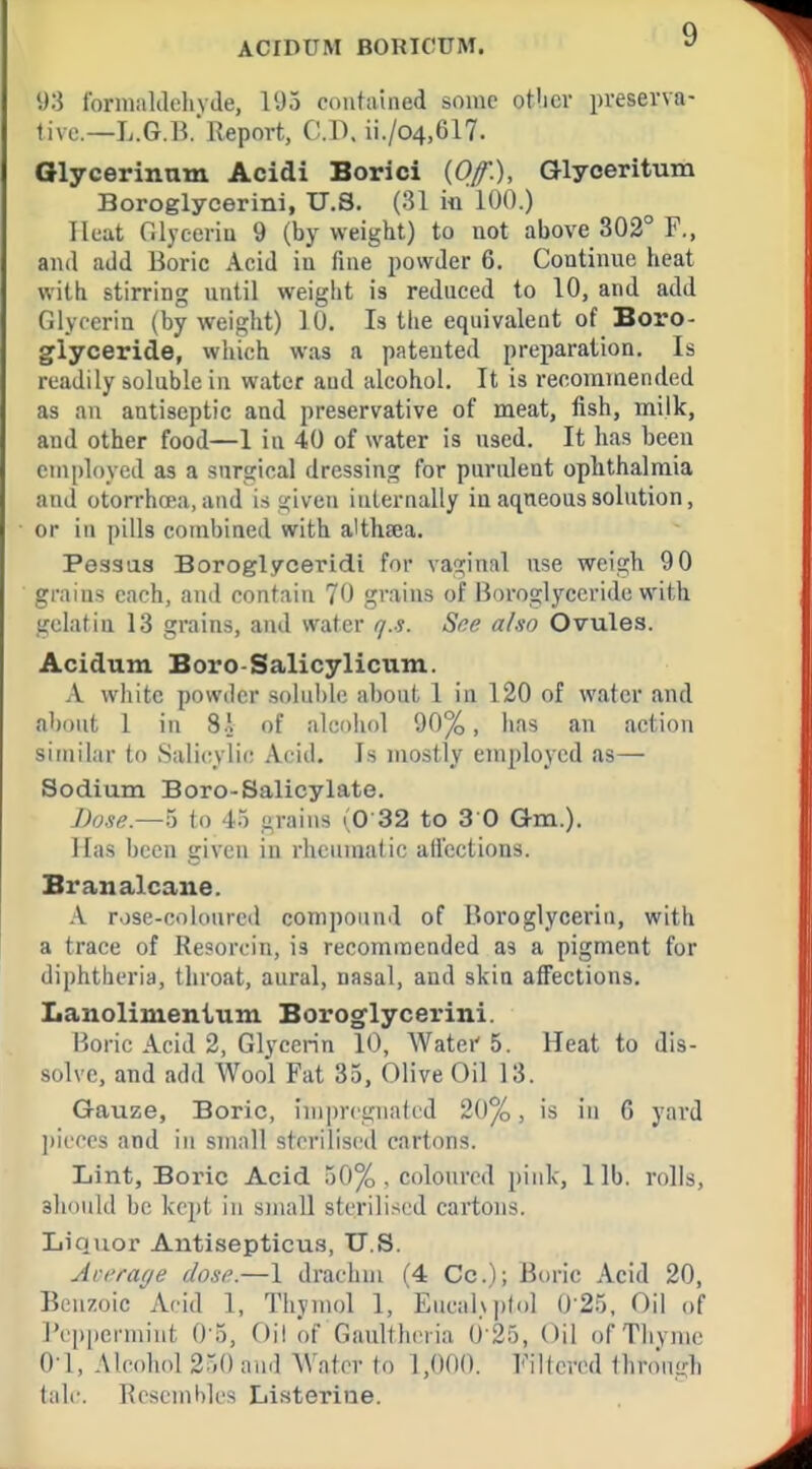 y:} ibrinaldclivde, I'Jo contained some otlicv preserva- tive—L.G.B. Report, C.V). ii./04,617. Olycerinnm Acidi Borici (Of), Glyceritum Boroglycerini, U.S. (31 in lUO.) Heat filyceriu 9 (by weight) to not above 302° F., and add Boric Acid iu fine powder 6. Continue heat with stirring until weight is reduced to 10, and add Glycerin (by weight) 10. Is the equivalent of Boro- glyceride, which was a patented preparation. Is readily soluble in water and alcohol. It is recommended as an antiseptic and preservative of meat, fish, milk, and other food—1 in 40 of water is used. It has been employed as a surgical dressing for purulent ophthalmia and otorrhcea, and is given internally in aqneous solution, or in pills combined with a'thaea. Pessiia Boroglyceridi for vaginal use weigh 90 grains each, and contain 70 grains of Boroglyccride with gelatin 1.3 grains, and water r/.s. Sne aluo Ovules. Acidum Boro-Salicylicum. A white powder soluble about 1 in 120 of water and about 1 in 8.1 of alcohol 90%, has an action similar to Salicylic Acid. Is mostly employed as— Sodium Boro-Salicylate. Dose.—5 to 4.) grains (0 32 to 3 0 Gm.). Has been given in rheumatic alicctions. Branalcane. .A. rose-coloured compound of Boroglycerin, with a trace of Resorcin, is recommended as a pigment for diphtheria, throat, aural, uasal, and skin affections. Lanolimentum Borogflycerini. Horic Acid 2, Glycerin 10, Water 5. Heat to dis- solve, and add Wool Fat 35. Olive Oil 13. Gauze, Boric, impregnated 20%, is in 6 yard ])icccs and in small sterilised cartons. Lint, Boric Acid 50% , coloured pink, lib. rolls, aliould be kc])t in small sterilised cartons. Liquor Antisepticu.'i, U.S. Aci'fage dose.—1 drachm (4 Cc); Boric Acid 20, Benzoic Acid 1, Thynujl 1, EucalNjitol 025, Oil of rcppermiiit 0 5, Oil of Gaultheria 0-25, Oil of Thyme 0-1, Alcolud 250 and Water to 1,000. Filtered thro'ngb talf. Kescmbles Listerine.