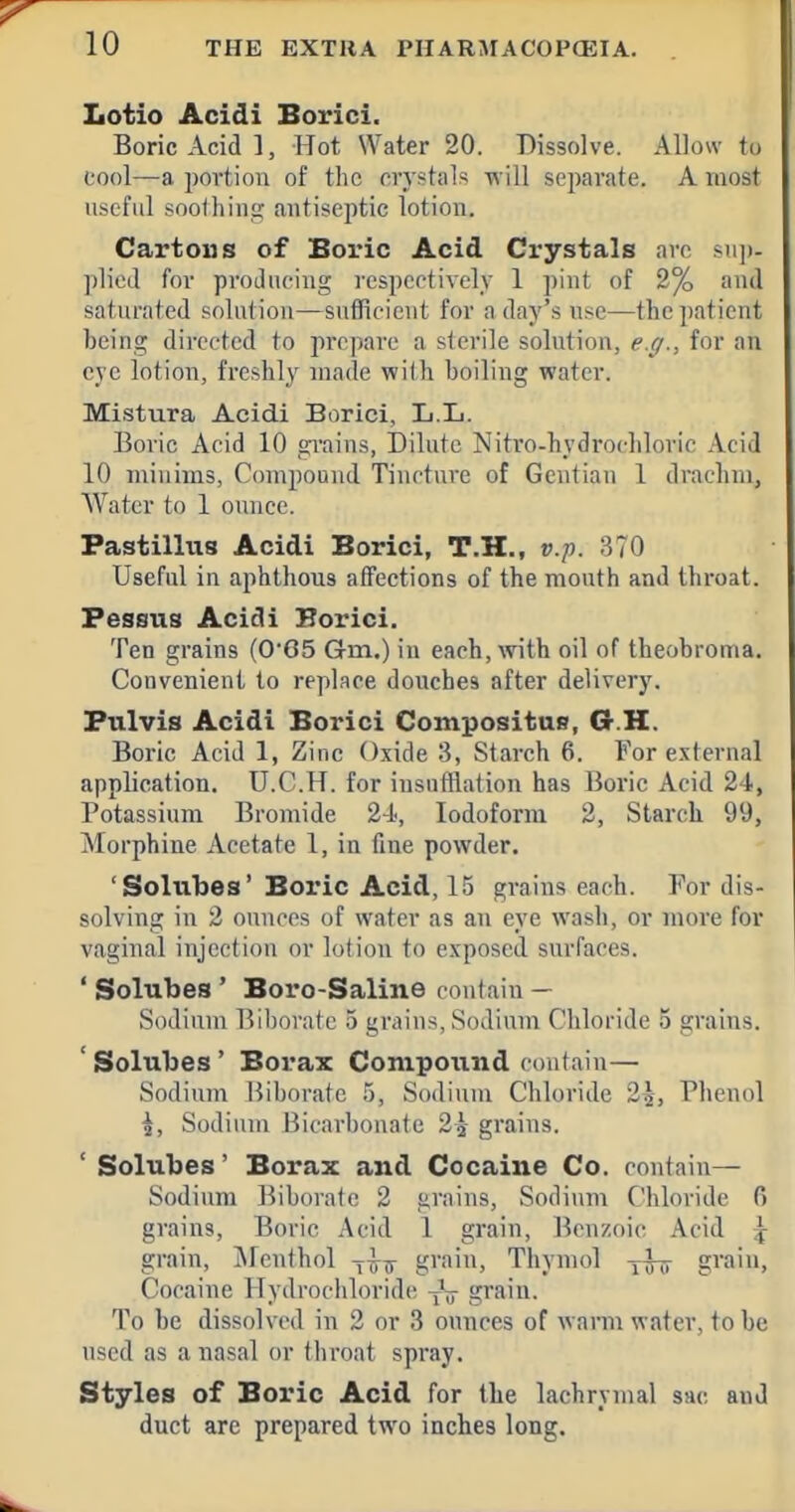 Lotio Acidi Borici. Boric Acid], Hot Water 20. Dissolve. Allow to cool—a portion of the crystals will separate. A most useful soothinp; antiseptic lotion. Cartons of Boric Acid Crystals arc su]»- pliod for producing respectively 1 pint of 2% and saturated solutiou—sufficieut for a day's use—the])atient being directed to prepare a sterile solutiou, e.g., for an eye lotion, freshly made with boiling water. MLstura Acidi Borici, L.L. Boric Acid 10 grains, Dilute Nitro-hydrochloric Acid 10 minims, Compound Tincture of Gentian 1 drachm, Water to 1 ounce. Fastillus Acidi Borici, T.H., v.-p. 370 Useful in aphthous affections of the mouth and throat. Fessus Acidi Horici. Ten grains (065 Gm.) in each, with oil of theobroma. Convenient to replace douches after delivery. Pulvis Acidi Borici Compositus, G-.H. Boric Acid 1, Zinc Oxide 3, Starch 6. For external application. U.C.H. for insufflation has Boric Acid 24, Potassium Bromide 2-i, Iodoform 2, Starch 99, Morphine Acetate 1, in fine powder. 'Solubes' Boi'ic Acid, 15 grains each. For dis- solving in 2 ounces of water as an eye wash, or more for vaginal injection or lotion to exposed surfaces. ' Solubes' Boro-Saline contain — Sodium Biborate .5 grains, Sodium Chloride 5 grains. ' Solubes' Borax Compound contain— Sodium Biborate .5, Sodium Chloride 25, Phenol \, Sodium Bicarbonate 2^ grains. ' Solubes' Borax and Cocaine Co. contain— Sodium Biborate 2 grains. Sodium Chloride fi grains. Boric Acid 1 grain. Benzoic Acid \ grain, IMcnthol gi'ain. Thymol gvain. Cocaine Hydrochloride grain. To be dissolved in 2 or 3 ounces of warm water, to be used as a nasal or throat spray. Styles of Boric Acid for the lachrymal sac and duct are prepared two inches long.