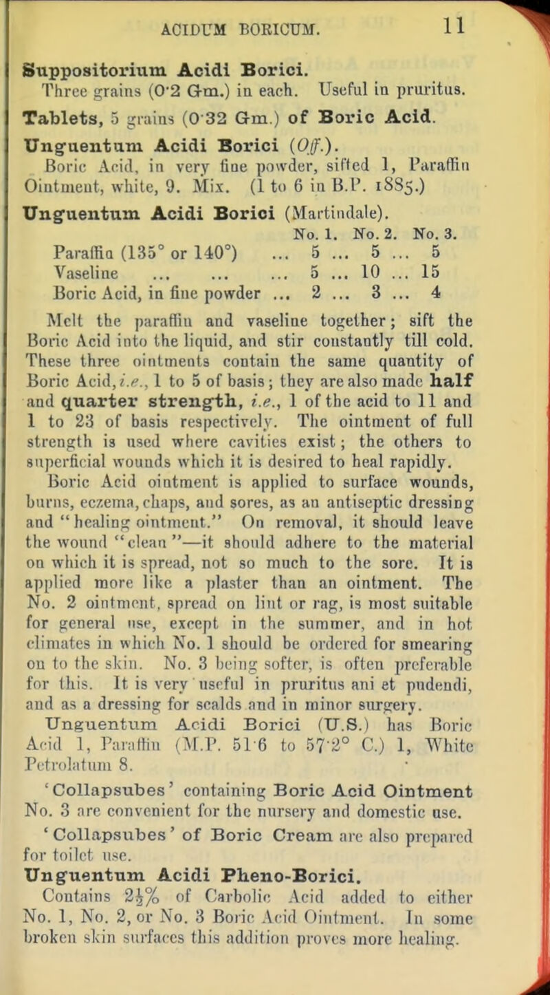Snppositorium Acidl Borici. 'I'hreu i!:rains (0'2 G-m.) ia each. Useful in pruritus. Tablets, 5 grains (0 32 Gm.) of Boric Acid. Unguentam Acidi Borici (Off.). Boric Acid, in very tine powder, sit'led 1, I'araffin Ointiaeut, white, 9. Mix. (1 to 6 iu B.l'. 18S5.) Unguentum Acidi Borici (Martiiulale). No. 1. No. 2. No. 3. ParadiQ (135° or 140°) ... 5 ... 5 ... 5 Vaseline 5 ... 10 ... 15 Boric Acid, in fine powder ,.. 2 ... 3 ... 4 Melt the parafiiu and vaseline together; sift the Boric Acid into the liquid, and stir constantly till cold. These three ointments contain the same quantity of Boric Acid,/./'., 1 to 5 of basis; they are also made half and quarter strengfth., i.e., 1 of the acid to 11 and 1 to 23 of basis respectively. The ointment of full strength is used where cavities exist; the others to superficial wounds which it is desired to heal rapidly. Boric Acid ointment is applied to surface wounds, burns, eczema, chaps, and sores, as an antiseptic dressing and  healing ointment. On removal, it should leave the wound clean —it should adhere to the material on which it is spread, not so much to the sore. It is applied more like a plaster than an ointment. The No. 2 ointment, spread on lint or rag, is most suitable for general use, except in the summer, and in hot climates in which No. 1 should be ordered for smearing on to the skin. No. 3 being softer, is often preferable for this. It is very useful in pruritus ani et pndendi, and as a dressing for scalds and in minor surgery. Unguentum Acidi Borici (U.S.) has Boric Acid 1, Parnttin (M.P. BI G to 57 2° C.) 1, White Petrolatum 8. ' Collapsubes' containing Boric Acid Ointment No. 3 nre convenient for the nursery and domestic use. ' Collapsubes' of Boric Cream are also prepared for toilet use. Unguentum Acidi Fheno-Borici. Contains 2^% of Carbolic Acid added to cither No. 1, No. 2, or No. 3 Boric Acid Ointment. In some broken skin surfaces this addition proves more healing.