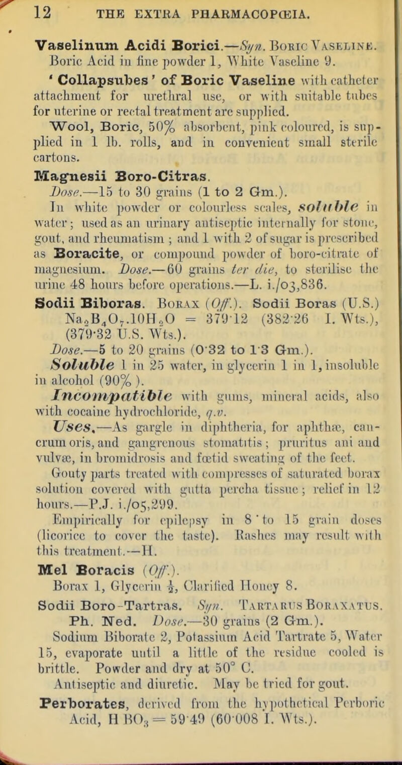 Vaselinum Acidi Borici.—St/n. Boric Vaselink. Boric Acid in fine powder 1, AVliite Vaseline 9. ' Collapsubes' of Boric Vaseline with catheter attachment for urethral use, or with suitable tubes for uterine or rectal treatment arc supplied. Wool, Boric, 50% absorbeut, pink coloured, is sup- plied in 1 lb. rolls, and in convenicat small sterile cartons. Magnesii Boro-Citras. Dose.—15 to 30 grains (1 to 2 Gm.). In wliite powder or colourless scales, solllhle in water; used as an urinary antiseptic internally for stone, gout, and rheumatism ; and 1 with 2 of sugar is prescribed as Boracite, or compound powder of boro-citrate of magnesium. JJose.— 60 grains tcr die, to sterilise the urine 48 hours before operations.—L. i./o3,836. Sodii Biboras. Borax {0/f.). Sodii Boras (U.S.) NaoB^O-.lOHoO = 37'J12 (382-26 1. Wts.), (379-32 U.S. Wts.). Lose.—^ to 20 grains (0 32 to 13 Gm.). Soluble I in 25 water, in glyeeriu 1 in 1, insoluble in alcohol (90% ). Incoinpatible with gnm.s, mineral acids, also with cocaine hydrochloride, q.v. ZTses,—As gargle in diphtheria, for aphtha, ean- crum oris, and gangrenous stomatitis; pruritus aui and vulvsc, in bromidrosis and foetid sweating of the feet. Gouty parts treated with compresses of saturated borax solution covered with gutta percha tissue; relief in 12 hours.—P.J. i./o5,2y9.~ Empirically foi' c])ilcpsy in 8' to 15 grain doses (licorice to cover the taste). Rashes may result wiOi this treatment. — H. Mel Boracis (0//'.). Borax 1, Glycerin ^, Clavilicd Houey 8. Sodii Boro-Tartras. Si/it. TARTARr.s Bor.vxattjs. Ph. Ned. Dose—'60 grains (2 Gm.). Sodium Biborale 2, Potassium Acid Tartrate 5, Vfatv.r 15, evaporate until a little of the residue cooled is brittle. Powder and dry at 50° C. AntisejJtic and diuretic. May be tried for gout. Perborates, derived from the hvpolhetical Perborie Acid, H H03= 59 49 (60 U08 1. AVts.).