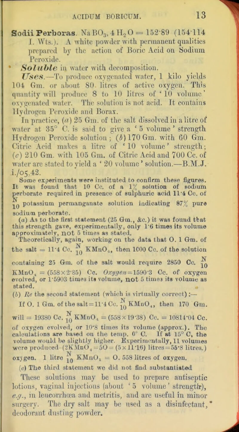 Soclii Perboras. Na BO;,, 4 HoO = 152-89 (154 114 J. W'ts. i. A white powder with pcvmaneut qualities ])reparocl by the action of Boric Acid on Sodium I'l'roxido. Soluble ill water with decomposition. TfsfS.—To produce oxygenated water, 1 kilo yields 104 Gni. or about 80- litres of active oxygen. This quautity will ])roduce 8 to 10 litres of '10 volume' owircuatcd water. 'I'lie solulioii is not acid. It contains Hydrogen Peroxide and Borax. In practice, (n) 25 Gm. of the salt dissolved in a litre of water at 35'' C. is said to give a ' 5 volume ' strength Hydrogen Peroxide solution ; (*)170Gm. with 00 Gm. Citric Acid makes a litre of * 10 vohune' strength; (c) 210 Gm. with 105 Gm. of Citric Acid and 700 Cc. of water are stated to yield a ' 20 volume * sohition.—B.M.J. i./o5.42. Some experimenta were instituted to confirm these figures. It was found that 10 CV. of a 1''/ solntion of sodium perborate required in presence of sulphuric acid ll'-l Cc. of potassium permanganate solution indicating 87% pure sodium perborate. (a) As to the first statement (25 Gm., &c.) it was found that this strength gave, e.xperimeiitally, only 1'6 times its volume approximately, not 5 times as stated. Theoretically, again, working on the data that O. 1 Gm. of the salt = 11-4 Cc. ^ KMnO,, then ICOO Cc. of the solution containing 25 Gm. of the salt would require 2850 Cc. KMnO, = (558x2-8.5) Cc. Oxyf/en^miOS Cc. of oxygen evolved, or 1-5903 times its volume, not 5 timej its volume as stated. (4) Re the second statement (which is virtually correct) :— It O. 1 Gm. of the8alt = ll-.iCc. ^KMuO., then 170 Gin. will = 19380 Cc. ^ KMnO., = (558x19-38) Cc. = 10814-04 Cc. of oxygen evolved, or lO'S times its volume (approx.). The calculations are based on the temp. 0' 0. If at 15 C, the volume Would be slightly higher. Evporinicutiilly, 11 volumes wore produced C-'K.\lnO^ =50= (5x U'lti) litres = 568 litres.) oijgen. 1 litre jg KMiiOi = O. 558 litres of oiygeu. (f) The third statement we did not find substantiated These solutions may be used to prepare antiseptic lotions, vaginal injections (about '5 volume' strength), e.f/., in leucorrlnea and metritis, and are useful in minor snrgci'y. The dry salt may be used as a disinfectant, * deodorant dusting powder.