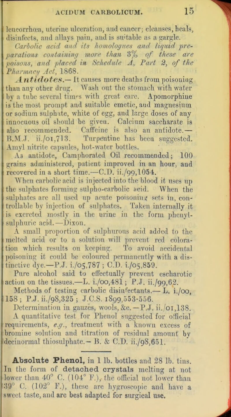 lcucorrha;a, uterine ulceration, and cancer; cleanses, heals, disinfects, and allays pain, and is suitable as a ,<;arglc. Carbolic acid and its homologucs and liquid j)re- parations containing morf than 3% of these are /loixons, and placed in iichedale A, Fart 2, of the Phannnrii Art, 1868. Antidotes.— It causes more deaths from poisoning than any other drug. Wash out the stoniacli with water I)y a tube several tim^s with great care. Apomorphiue is the most prompt and suitable emetic, and maguesiuui or sodium sulph-ite, white of egg, and large doses of any innocuous oil should be given. Calcium saccharate is also recommended. Caffeine is also an antidote.— I5.M..T. ii./oi,713. Turpentine has been suggested. Aniyl nitrite eajisules, hot-water bottles. As antidote, Camphorated Oil recommended; 100 grains administered, patient improved in an hour, and recovered in a short time.—CD. ii./99,1054. Wh(!n carbolic acid is injected into tlie l)lood it uses up tlic sulphates forming sulpho-carbolic «cid. When the sulj)hates arc all used up acute poisoninsf sets in, con- trollable by injection of sulphates. Taken internally it is excreted mostly in the urine in tlie form pheuyl- sul|)huric acid.—I)ixon. A small proportion of sulphurous acid added to the melted acid or to a solution will ])revent red colora- tion which results on keeping. To avoid accidental poisoning it could be coloured permanently with a dis- tinriive dye.—P.J. i./o5,787 ; CD. i./o5,859. Pure alcohol said to elFectually prevent escharotic action on the tissues.—L. i./oo,481; P.J. ii./99,62. Methods of testing carbolic disinfectants.— L. i./oo, 158 ; P.J. ii./98,325 ; J.CS. 1899,553-506. Determination in gauzes, wools, &c.—P.J. ii./oi,138. A quantitative test for Phenol suggested for official requirements, e.g., treatment with a kiujwn excess of bromine solution and titration of residual amount bv decinormal thiosiilphatc.— B. & CD. ii./98,651. Absolute Phenol, in 1 lb. bottles and 28 lb. tins. In tlie form of detached crystals melting at not lower than 40 C (104° P.), (he official not lower than 39° il. (102° F.), these arc hygroscopic and have a sweet taste, and are best adapted for surgical use.