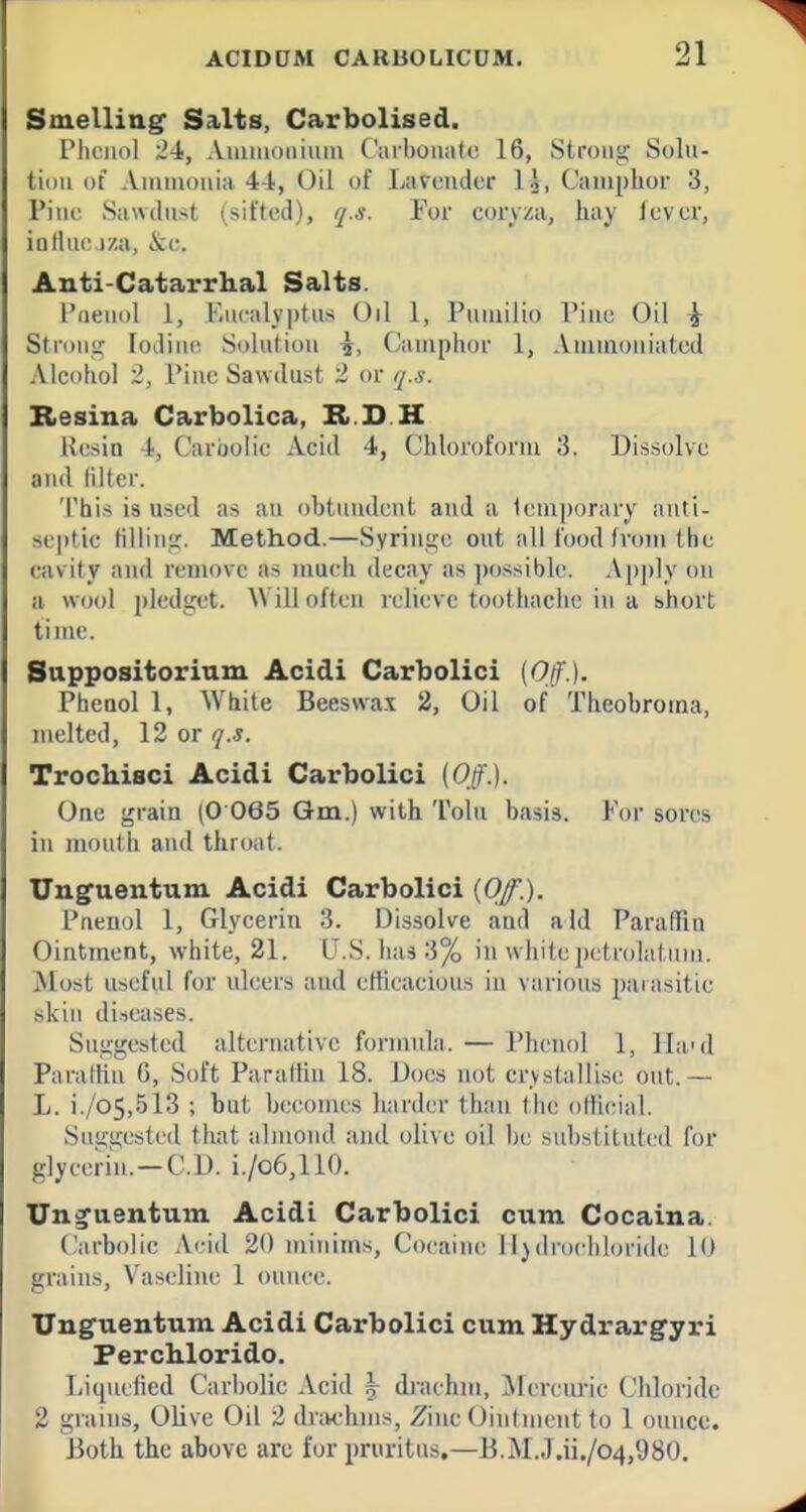Smelling Salts, Carbolised. riiciiol 24:, .Viiiiuoiiiiiiii Carbonate 16, Strong Solu- tion of Ammonia 44, Oil of Lavender Camphor 3, Pine Sawdust (sifted), q.s. For corv/.a, hay lever, inline iza, kr. Anti-Catarrhal Salts. Piienol 1, Eucalyptus Oil 1, Pumilio Pine Oil ^ Strong Iodine Solution Camphor 1, Amuioiiiated Alcohol 2, Pine Sawdust 2 or q.s. Resina Carbolica, R.D.H Ivesiu 4, Carbolie Acid 4, Chloroform 3. Dissolve and liiter. This is used as an obtundent and a temporary anti- septic tilling. Method.—Syringe out all food from the cavity and remove <ns much decay as possible. Apjjly on a wool pledget. AVill often relieve toothache in a short time. Suppositorinm Acidi Carbolici (Ojf.). Pheaol 1, White Beeswax 2, Oil of Theobroma, melted, 12 or q.s. Trochisci Acidi Carbolici {Off.). One grain (0 065 Gm.) with Tolu basis. For sores in moulh aiul throat. Ungfuentum Acidi Carbolici (Of.). Pneuol 1, Glycerin 3. Dissolve and aid Paraffin Ointment, white, 21. U.S. has 3% in white petrolatum. Most useful for ulcers and efficacious in various parasitic skin disetises. Suggested alternative formuhi. — Phenol 1, ILi'd Paratfiu 6, Soft Paraffin 18. Docs not crystallise out.— L. i./o5,513 ; but beconn;s harder than tlu! otiicial. Suggested that almond and olive oil be substituted for glyceriu.-C.D. i./o6,110. Un^uentum Acidi Carbolici cum Cocaina. (Carbolic .Veid 20 minims, Cocaine lljdrocliioride 1(1 grains. Vaseline 1 ounce. Unguentum Acidi Carbolici cum Hydrargyri Perchlorido. Liquefied Carbolic Acid 5^ di-achm, Mercuric Chloride 2 grains, Olive Oil 2 drikchms, Zinc Ointment to 1 oimcc. Both the above arc for pruritus.—B.M.J.ii./o4,980.