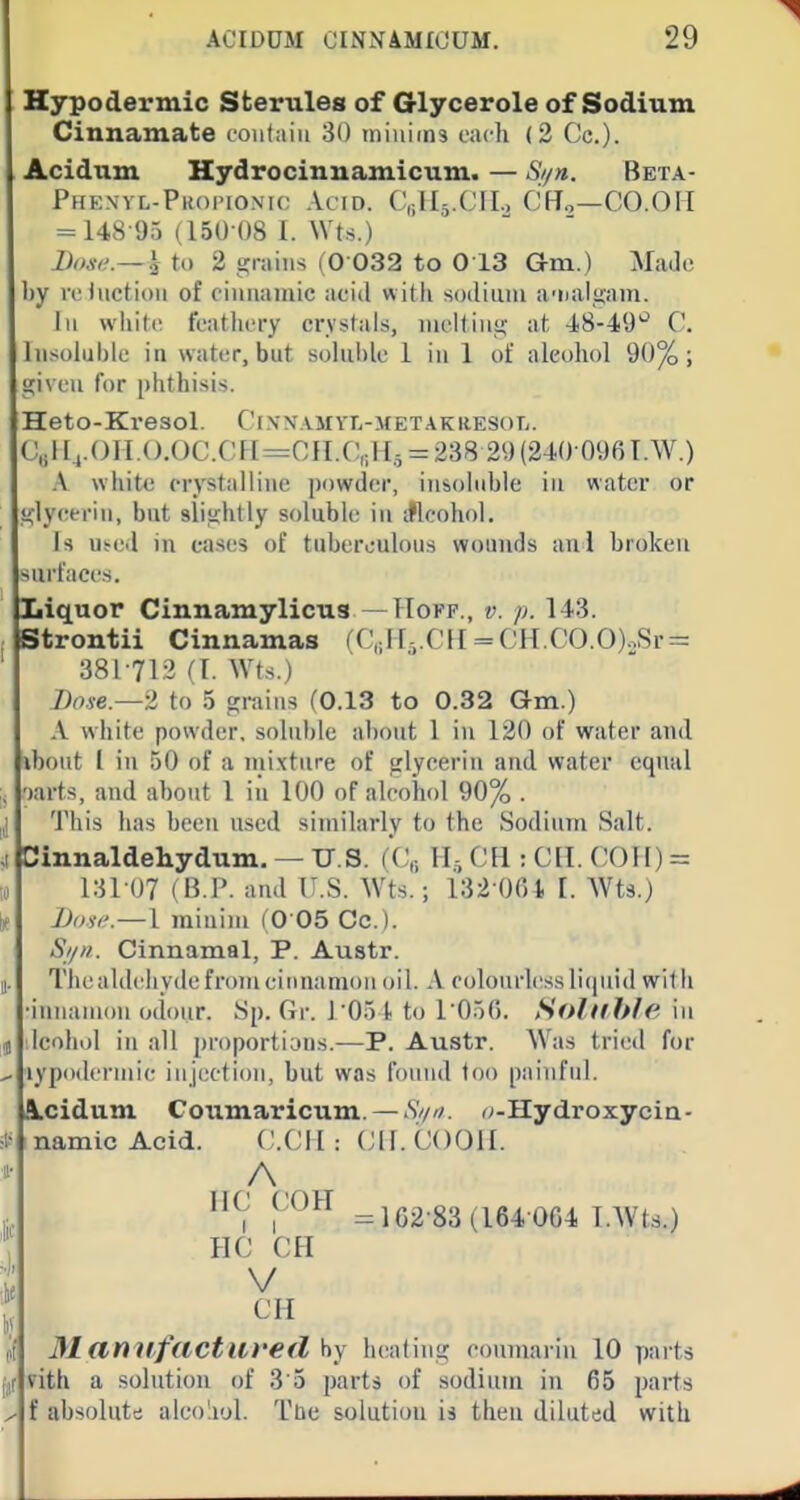 Hypodermic Sterules of Glycerole of Sodium Cinnamate contain 80 iniuims each (2 Co.). Acidnm Hydrocinuamicum. — Si/n. Beta- Phenvl-Pkoi'ionk; Acid. C,;Il5.(JII., CH.,—CO.OII = 148-95 (15U ()8 1. Wts.) I)()se.— }i to 2 grains (0 032 to 013 Gm.) AfaJo by reJnction of ciiinaiuic acid witli sodium a-ualgam. Ill wliitc featlicry crystals, lucHiiis^ at •18-4.9'' C. Insoluble in water, but soluble 1 in 1 of alcohol 90%; gi\ eii for phthisis. Heto-Ki'esol. Ci\n.\myl-metakiiesol. C,iH4.()II.().OC.CFI=OII.C,;H.5 = 238 29(240 096T.W.) .\ white crystal line powder, insoluble in water or glycerin, but slisfhtly soluble in iflcohol. Is Ui-ed in eases of tuberculous wounds aul broken surfaces. Liquor Cinnamylicus —Hokp., v. p. 143. Strontii Cinnamas (C,jl[i.CH = CH.CO.O)..Sr = 381712 fl. Wts.) Bose.—t to 5 tjrains fO.13 to 0.32 Gm.) A white powder, soluble about 1 in 120 of water and ibout I in 50 of a mixture of glycerin and water equal wts, and about 1 in 100 of alcohol 90% . This has been used similarly to the Sodium Salt. Dinnaldehydum. — U.S. fC,., CH : ClI. COH) = 13107 (B.]'. and U.S. Wts.; i32 0(U [. Wts.) Dose.—1 minim ( 0 05 Cc). Si/)!. Cinnamal, P. Austr. The aldehyde from cinnamon oil. A colourless licjiiid wit li •iniiainon odour. Sp. Gr. r05t to I'OoG. Solllhie, in Icohol in all i)roportians.—P. Austr. Was tried for lypoderniic injection, but was found too painful. .\cidum Goiimaricum. — Si/n. o-Hydroxycia- inamicAcld. V.VM : (J|[. (J()(31I. lie COH =162-83 (164 064 l.Wts.) HC CH V CH 31 anil fact lire d by heating coimiariu 10 parts ?ith a solution of S o parts of sodium in 65 parts f absolute alco'iul. Tuc solution is then diluted with