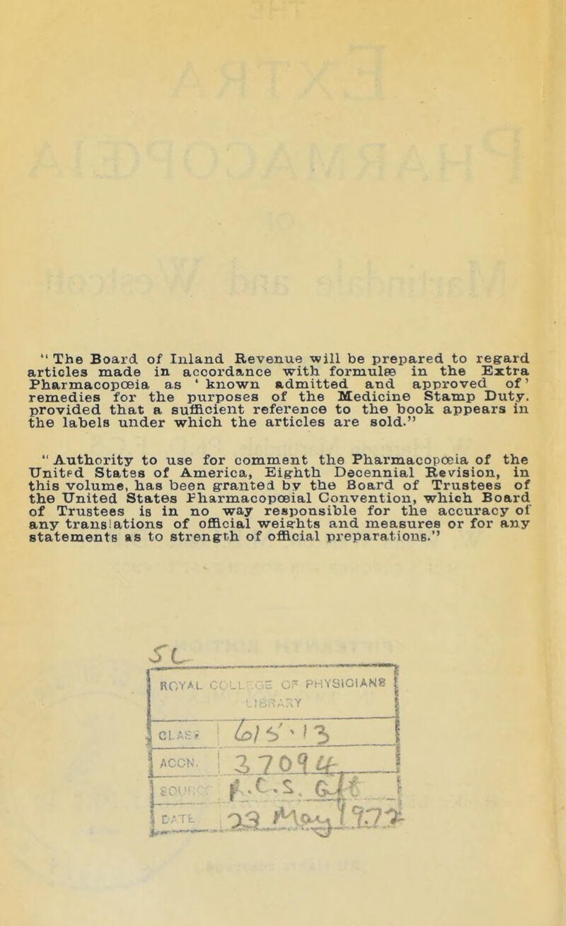 “ The Board of Inland Revenue -will be prepared to regard articles made in accordance with formulae in the Extra Pharmacopoeia as ‘ known admitted and approved of’ remedies for the purposes of the Medicine Stamp Duty, provided that a sufficient reference to the book appears in the labels under which the articles are sold.” “ Authority to use for comment the Pharmacopoeia of the United States of America, Eighth Decennial Revision, in this volume, has been granted by the Board of Trustees of the United States Pharmacopoeial Convention, which Board of Trustees is in no way responsible for the accuracy of any translations of official weights and measures or for any statements as to strength of official preparations.” SL ROYAL COLL' Oc OP PHYSICIANS l!Sf?A?.Y CL AS* lo) t>' * * 3 | ACCN. j A 7 0 9 If, I tow- f .c.s. OM |