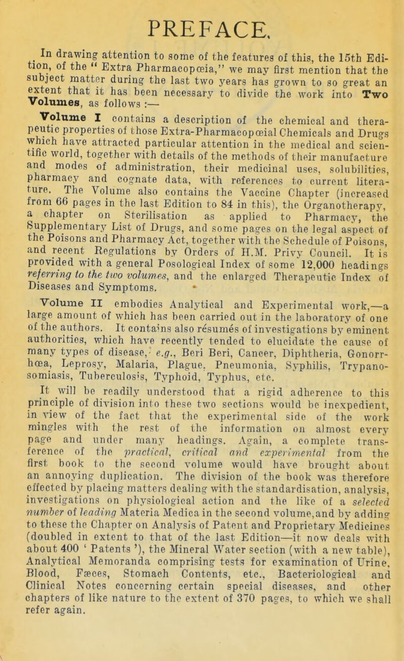 PREFACE. _ In drawing- attention to some of the features of this, the 15th Edi- tion, of the “ Extra Pharmacopoeia,” we may first mention that the subject matter during the last two years has grown to so great an extent that it has been necessary to divide the work into Two Volumes, as follows Volume I contains a description of the chemical and thera- peutic properties of those Extra-Pharmacopceial Chemicals and Drugs which have attracted particular attention in the medical and scien- tific world, together with details of the methods of their manufacture and modes of administration, their medicinal uses, solubilities, pharmacy and cognate data, with references to current litera- ture. The Volume also contains the Vaccine Chapter (increased from 66 pages in the last Edition to 84 in this), the Organotherapy, a chapter on Sterilisation as applied to Pharmacy, the Supplementary List of Drugs, and some pages on the legal aspect of the Poisons and Pharmacy Act, together with the Schedule of Poisons, and recent Regulations by Orders of H.M. Privy Council. It is provided with a general Posological Index of some 12.000 headings referring to the two volumes, and the enlarged Therapeutic Index of Diseases and Symptoms. * Volume II embodies Analytical and Experimental work,—a large amount of which has been carried out in the laboratory of one of the authors. It contains also resumes of investigations by eminent authorities, which have recently tended to elucidate the cause of many types of disease,-1 e.g., Beri Beri, Cancer, Diphtheria, Gonorr- hoea, Leprosy, Malaria, Plague. Pneumonia, Syphilis, Trypano- somiasis, Tuberculosis, Typhoid, Typhus, etc. It will be readily understood that a rigid adherence to this principle of division into these two sections would he inexpedient, in .view of the fact that the experimental side of the work mingles with the rest of the information on almost every page and under many headings. Again, a complete trans- ference of the practical, critical and experimental from the first book to the second volume would have brought about an annoying duplication. The division of the book was therefore effected by placing matters dealing with the standardisation, analysis, investigations on physiological action and the like of a selected number of leading Materia Medica in the second volume,and by adding to these the Chapter on Analysis of Patent and Proprietary Medicines (doubled in extent to that of the last Edition—it now deals with about 400 ‘ Patents ’), the Mineral Water section (with a new table), Analytical Memoranda comprising tests for examination of Urine. Blood, Fseces, Stomach Contents, etc., Bacteriological and Clinical Notes concerning certain special diseases, and other chapters of like nature to the extent of 370 pages, to which we shall refer again.