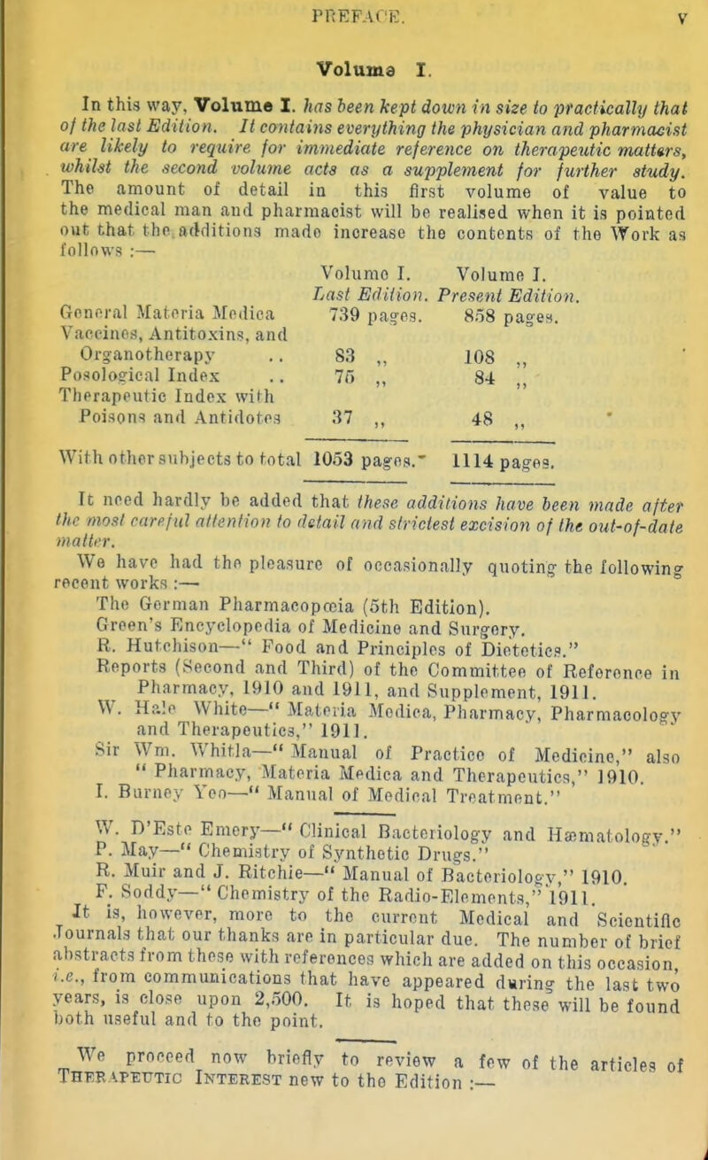 Voluma I. In this way, Volume I. has been kept down in size to practically that of the last Edition. It contains everything the physician and pharmacist are likely to require for immediate reference on therapeutic matters, whilst the second volume acts as a supplement for further study. The amount of detail in this first volume of value to the medical man and pharmacist will be realised when it is pointed out that, the additions mado increase the contents of the Work as follows :— Volume I. Volume I. Last Edition. Present Edition. General Materia Medica 739 pages. 858 pages, Vaccines, Antitoxins, and Organotherapy S3 „ 108 „ Posological Index 75 „ 84 ,, Therapeutic Index with Poisons and Antidotes 37 „ 48 „ With other subjects to total 1053 pages.” 1114 pages. It need hardly be added that these additions have been made after the most careful attention to detail and strictest excision of the out-of-date matter. We have had the pleasure of occasionally quoting- the following recent works :— The German Pharmacopoeia (5th Edition). Green’s Encyclopedia of Medicine and Surgery. R. Hutchison—“ Food and Principles of Dietetics.” Reports (Second and Third) of the Committee of Reference in Pharmacy, 1910 and 1911, and Supplement, 1911. Hale White “Materia Medica, Pharmacy, Pharmacologv and Therapeutics,” 1911. Sir Wm. Whit.la—“ Manual of Practice of Medicine,” also “ Pharmacy, Materia Medica and Therapeutics,” 1910. I. Burney Yeo—“ Manual of Medical Treatment.” W. D’Este Emery—“ Clinical Bacteriology and Hamiatology.” P. May—“ Chemistry of Synthetic Drugs.” R. Muir and J. Ritchie—“ Manual of Bacteriology,” 1910. F; Soddy—“Chemistry of the Radio-Elements,” 1911. It is, however, more to the current Medical and Scientific Journals that our thanks are in particular due. The number of brief abstracts from these with references which are added on this occasion i.e., from communications that have appeared during the last two years, is close upon 2,500. It is hoped that these will be found both useful and to the point. We proceed now briefly to review Therapeutic Interest new to the Editio a few of the articles n :— of